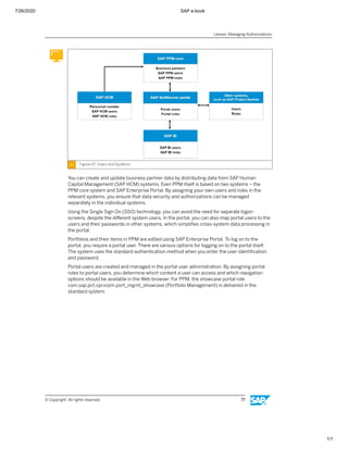 7/26/2020 SAP e-book
1/1
Figure 47: Users and Systems
You can create and update business partner data by distributing data from SAP Human
Capital Management (SAP HCM) systems. Even PPM itself is based on two systems – the
PPM core system and SAP Enterprise Portal. By assigning your own users and roles in the
relevant systems, you ensure that data security and authorizations can be managed
separately in the individual systems.
Using the Single Sign On (SSO) technology, you can avoid the need for separate logon
screens, despite the diﬀerent system users. In the portal, you can also map portal users to the
users and their passwords in other systems, which simpliﬁes cross-system data processing in
the portal.
Portfolios and their items in PPM are edited using SAP Enterprise Portal. To log on to the
portal, you require a portal user. There are various options for logging on to the portal itself.
The system uses the standard authentication method when you enter the user identiﬁcation
and password.
Portal users are created and managed in the portal user administration. By assigning portal
roles to portal users, you determine which content a user can access and which navigation
options should be available in the Web browser. For PPM, the showcase portal role
com.sap.pct.cprxrpm.port_mgmt_showcase (Portfolio Management) is delivered in the
standard system.
Lesson: Managing Authorizations
© Copyright. All rights reserved. 77
 