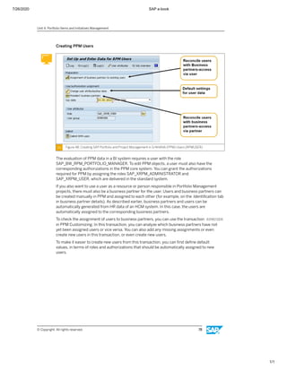 7/26/2020 SAP e-book
1/1
Creating PPM Users
Figure 48: Creating SAP Portfolio and Project Management in S/4HANA (PPM) Users (RPMUSER)
The evaluation of PPM data in a BI system requires a user with the role
SAP_BW_RPM_PORTFOLIO_MANAGER. To edit PPM objects, a user must also have the
corresponding authorizations in the PPM core system. You can grant the authorizations
required for PPM by assigning the roles SAP_XRPM_ADMINISTRATOR and
SAP_XRPM_USER, which are delivered in the standard system.
If you also want to use a user as a resource or person responsible in Portfolio Management
projects, there must also be a business partner for the user. Users and business partners can
be created manually in PPM and assigned to each other (for example, on the Identiﬁcation tab
in business partner details). As described earlier, business partners and users can be
automatically generated from HR data of an HCM system. In this case, the users are
automatically assigned to the corresponding business partners.
To check the assignment of users to business partners, you can use the transaction RPMUSER
in PPM Customizing. In this transaction, you can analyze which business partners have not
yet been assigned users or vice versa. You can also add any missing assignments or even
create new users in this transaction, or even create new users.
To make it easier to create new users from this transaction, you can ﬁrst deﬁne default
values, in terms of roles and authorizations that should be automatically assigned to new
users.
Unit 4: Portfolio Items and Initiatives Management
© Copyright. All rights reserved. 78
 