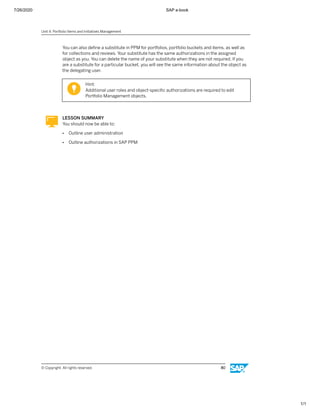 7/26/2020 SAP e-book
1/1
You can also deﬁne a substitute in PPM for portfolios, portfolio buckets and items, as well as
for collections and reviews. Your substitute has the same authorizations in the assigned
object as you. You can delete the name of your substitute when they are not required. If you
are a substitute for a particular bucket, you will see the same information about the object as
the delegating user.
Hint:
Additional user roles and object-speciﬁc authorizations are required to edit
Portfolio Management objects.
LESSON SUMMARY
You should now be able to:
● Outline user administration
● Outline authorizations in SAP PPM
Unit 4: Portfolio Items and Initiatives Management
© Copyright. All rights reserved. 80
 