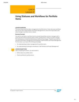 7/26/2020 SAP e-book
1/1
Unit 4
Lesson 2
Using Statuses and Workﬂows for Portfolio
Items
LESSON OVERVIEW
This lesson deals with the status management of portfolio items. It also discusses workﬂows
that can be used in SAP Portfolio and Project Management to inform the responsible users
about changes in portfolio items or status.
Business Example
You want to use status in portfolio items to provide the portfolio and item managers with a
quick overview of the processing status of their portfolio items. If there are status changes,
the relevant person should be automatically notiﬁed of the changes. Therefore, you want an
overview of the status management and workﬂows of SAP Portfolio and Project Management.
For this reason, you require the following knowledge:
● An understanding of status management for portfolio items
● An understanding of settings for workﬂows in SAP Portfolio and Project Management
LESSON OBJECTIVES
After completing this lesson, you will be able to:
● Deﬁne status for portfolio items
● Check workﬂow for portfolio items
© Copyright. All rights reserved. 81
 