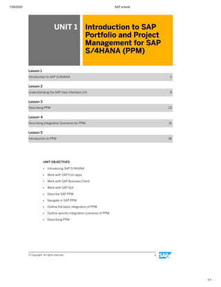 7/26/2020 SAP e-book
1/1
UNIT 1 Introduction to SAP
Portfolio and Project
Management for SAP
S/4HANA (PPM)
Lesson 1
Introduction to SAP S/4HANA 2
Lesson 2
Understanding the SAP User Interface (UI) 9
Lesson 3
Describing PPM 23
Lesson 4
Describing Integration Scenarios for PPM 31
Lesson 5
Introduction to PPM 36
UNIT OBJECTIVES
● Introducing SAP S/4HANA
● Work with SAP Fiori apps
● Work with SAP Business Client
● Work with SAP GUI
● Describe SAP PPM
● Navigate in SAP PPM
● Outline the basic integration of PPM
● Outline speciﬁc integration scenarios of PPM
● Describing PPM
© Copyright. All rights reserved. 1
 