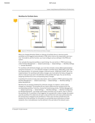 7/26/2020 SAP e-book
1/1
Workﬂow for Portfolio Items
Figure 51: PPM Workﬂows With Attribute and Status Changes
When you change attributes (ﬁelds) or statuses of portfolio items or decision points,
workﬂows can be triggered automatically in PPM, which informs the responsible users by e-
mail. To be able to use this function, you must conﬁgure various settings in the PPM core
system.
First, activate the required workﬂow or event linking. You can do this in PPM Customizing
under Portfolio Management → Global Customizing → Global Settings → Workﬂow Settings
→ activate Workﬂows.
For workﬂows with attribute changes, you must also activate a classic BAdI implementation
using the transaction SE19. For attribute changes in portfolio items, RPM_PROJ_CUST_WF is
the implementation. For attribute changes in decision points, /RPM/DES_POINT_WF is the
implementation. For workﬂows with status changes, you must deﬁne the status changes for
which e-mails are to be sent in the deﬁnition of the portfolio item type. You can do this by
assigning workﬂow IDs to the corresponding status changes.
A workﬂow ID consists of a key and a description, and is created in PPM Customizing under
Portfolio Management → Global Customizing → Global Settings → Workﬂow Settings →
Deﬁne Workﬂow IDs.
Workﬂow IDs are already predeﬁned for attribute changes, for deletion, and for status
changes as a standard. The workﬂow IDs are used to determine the recipient list for the
corresponding workﬂow. To do this, choose the Customizing activity Portfolio Management
→ Global Customizing → Global Settings → Workﬂow Settings → Maintain Conﬁguration
for Workﬂow Recipients, and assign authorization activities such as admin, read, or write to
the workﬂow IDs. If a workﬂow is now triggered, for example with a status change, the system
uses the workﬂow ID to determine all users in the portfolio item who have authorization for
the activity that is assigned to the workﬂow ID. These users are then transferred to the
recipient list of the workﬂow. For the system to successfully send notiﬁcations to these
recipients, the e-mail addresses must be deﬁned in the user data of the relevant users.
Lesson: Using Statuses and Workﬂows for Portfolio Items
© Copyright. All rights reserved. 83
 