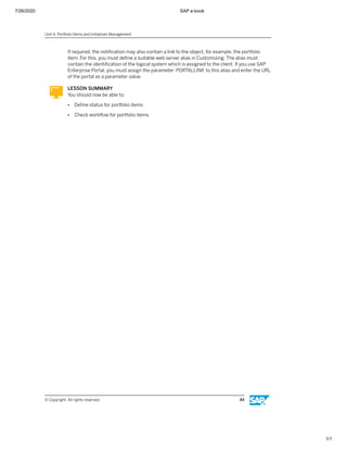 7/26/2020 SAP e-book
1/1
If required, the notiﬁcation may also contain a link to the object, for example, the portfolio
item. For this, you must deﬁne a suitable web server alias in Customizing. The alias must
contain the identiﬁcation of the logical system which is assigned to the client. If you use SAP
Enterprise Portal, you must assign the parameter PORTALLINK to this alias and enter the URL
of the portal as a parameter value.
LESSON SUMMARY
You should now be able to:
● Deﬁne status for portfolio items
● Check workﬂow for portfolio items
Unit 4: Portfolio Items and Initiatives Management
© Copyright. All rights reserved. 84
 