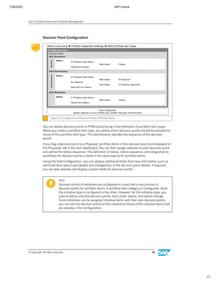 7/26/2020 SAP e-book
1/1
Decision Point Conﬁguration
Figure 52: Conﬁguration of Decision Points of Portfolio Items
You can deﬁne decision points in PPM Customizing in the deﬁnition of portfolio item types.
When you create a portfolio item type, you deﬁne which decision points should be possible for
items of this portfolio item type. The identiﬁcation decides the sequence of the decision
points.
If you ﬂag a decision point as a Proposal, portfolio items in this decision point are displayed on
the Proposals tab in the item dashboard. You can then assign statuses to each decision point
and deﬁne the status sequence. The deﬁnition of status, status sequence, and integration to
workﬂows for decision points is done in the same way as for portfolio items.
Using the ﬁeld Conﬁguration, you can display additional ﬁelds that have information such as
administrative data (Last Update and Changed by) in the decision point details. If required,
you can also develop and display custom ﬁelds for decision points.
Hint:
Decision points of initiatives are conﬁgured in a way that is very similar to
decision points for portfolio items. A portfolio item category is conﬁgured, while
the initiative type is conﬁgured in the other. However, for the initiative type, you
cannot deﬁne only the decision points, their order, status, and status change.
Since initiatives can be assigned initiative items with their own decision points,
you can link the decision points of the initiative to those of the initiative items that
are already in the conﬁguration.
Unit 4: Portfolio Items and Initiatives Management
© Copyright. All rights reserved. 86
 