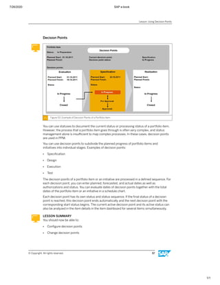 7/26/2020 SAP e-book
1/1
Decision Points
Figure 53: Example of Decision Points of a Portfolio Item
You can use statuses to document the current status or processing status of a portfolio item.
However, the process that a portfolio item goes through is often very complex, and status
management alone is insuﬃcient to map complex processes. In these cases, decision points
are used in PPM.
You can use decision points to subdivide the planned progress of portfolio items and
initiatives into individual stages. Examples of decision points:
● Speciﬁcation
● Design
● Execution
● Test
The decision points of a portfolio item or an initiative are processed in a deﬁned sequence. For
each decision point, you can enter planned, forecasted, and actual dates as well as
authorizations and status. You can evaluate dates of decision points together with the total
dates of the portfolio item or an initiative in a schedule chart.
Each decision point has its own status and status sequence. If the ﬁnal status of a decision
point is reached, this decision point ends automatically and the next decision point with the
corresponding start status begins. The current active decision point and its active status can
also be analyzed in the item details in the item dashboard for several items simultaneously.
LESSON SUMMARY
You should now be able to:
● Conﬁgure decision points
● Change decision points
Lesson: Using Decision Points
© Copyright. All rights reserved. 87
 