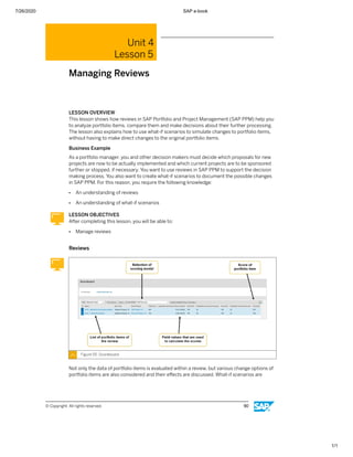 7/26/2020 SAP e-book
1/1
Unit 4
Lesson 5
Managing Reviews
LESSON OVERVIEW
This lesson shows how reviews in SAP Portfolio and Project Management (SAP PPM) help you
to analyze portfolio items, compare them and make decisions about their further processing.
The lesson also explains how to use what-if scenarios to simulate changes to portfolio items,
without having to make direct changes to the original portfolio items.
Business Example
As a portfolio manager, you and other decision makers must decide which proposals for new
projects are now to be actually implemented and which current projects are to be sponsored
further or stopped, if necessary. You want to use reviews in SAP PPM to support the decision
making process. You also want to create what-if scenarios to document the possible changes
in SAP PPM. For this reason, you require the following knowledge:
● An understanding of reviews
● An understanding of what-if scenarios
LESSON OBJECTIVES
After completing this lesson, you will be able to:
● Manage reviews
Reviews
Figure 55: Scoreboard
Not only the data of portfolio items is evaluated within a review, but various change options of
portfolio items are also considered and their eﬀects are discussed. What-if scenarios are
© Copyright. All rights reserved. 90
 