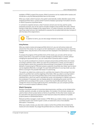 7/26/2020 SAP e-book
1/1
available in PPM to support this process. What-if scenarios can be created within reviews and
include all or only the selected portfolio items of the review.
When you create a what-if scenario, the system automatically creates alterable copies of the
assigned portfolio items, so that a what-if scenario displays a grouping of simulation versions
or what-if scenarios of portfolio items.
In contrast to snapshot versions, what-if scenario versions are not only used for purely
evaluative purposes, but can be used to simulate changes to the portfolio item data, without
having to make direct changes to the original items. In a what-if scenario, you have your own
reporting cockpit and your own dashboard to evaluate the simulated data and also compare it
with the data of the original items.
Hint:
In addition to items, you can also assign initiatives to reviews.
Using Reviews
After you create a review and assign portfolio items to it, you can call various views and
actions from this review. You can go to an item dashboard or a reporting cockpit to report the
portfolio items. Only the items of this review are then displayed in the dashboard or reporting
cockpit.
To analyze the progress of the portfolio items of the review, you can also call the version
history of the items. If you want to simulate changes to portfolio items in a review, without
changing the operational items, you can create what-if scenarios within a review.
You can use the scoreboard of a review to compare and prioritize portfolio items of a review
according to deﬁned criteria. When you open the scoreboard for a review, you ﬁrst select a
scoring model on which the comparison and prioritizing is to be based. A scoring model is
deﬁned in Customizing for PPM and contains a selection of portfolio item ﬁelds, each of which
can be weighted diﬀerently in strength. For each ﬁeld (attribute) of a scoring model, you also
deﬁne a scoring for the possible ﬁeld values in Customizing.
The system can determine a total score for a portfolio item based on the scoring of the ﬁeld
values of a portfolio item and the weighting of the ﬁelds. After you select a scoring model in
the scoreboard, the score of the portfolio items of the review and the ﬁeld values of the
individual items, which are used to calculate the scores, are presented in a tabular manner in
the scoreboard. If necessary, you can display details for calculating the scores, sort the
portfolio items according to their scores, or export the result to Microsoft Excel. You can
change the choice of scoring model at any time, and therefore, you can compare portfolio
items in succession based on diﬀerent criteria.
What-if Scenarios
Reviews of portfolios are part of a business planning process, and they can be initiated either
monthly, quarterly, annually, on certain key dates, or at random. On one hand, reviews are
used to check critical success factors of items of a portfolio. On the other hand, reviews can
be used within the approval procedure to reach decisions about the selection of suitable
projects based on standardized factors.
Relevant portfolio managers create reviews in PPM. When you create a review, you assign it to
a portfolio bucket. Each review is given a name, an external ID, and a more detailed
description, if necessary.
When you create a review, you also enter a date on which the portfolio items linked to the
review are to be checked. You assign the portfolio items to a review in the Items for Review
Lesson: Managing Reviews
© Copyright. All rights reserved. 91
 
