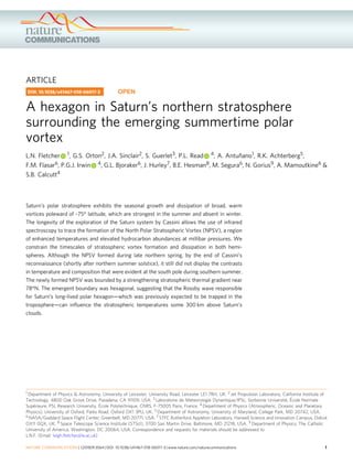 ARTICLE
A hexagon in Saturn’s northern stratosphere
surrounding the emerging summertime polar
vortex
L.N. Fletcher 1, G.S. Orton2, J.A. Sinclair2, S. Guerlet3, P.L. Read 4, A. Antuñano1, R.K. Achterberg5,
F.M. Flasar6, P.G.J. Irwin 4, G.L. Bjoraker6, J. Hurley7, B.E. Hesman8, M. Segura6, N. Gorius9, A. Mamoutkine6 &
S.B. Calcutt4
Saturn’s polar stratosphere exhibits the seasonal growth and dissipation of broad, warm
vortices poleward of ~75° latitude, which are strongest in the summer and absent in winter.
The longevity of the exploration of the Saturn system by Cassini allows the use of infrared
spectroscopy to trace the formation of the North Polar Stratospheric Vortex (NPSV), a region
of enhanced temperatures and elevated hydrocarbon abundances at millibar pressures. We
constrain the timescales of stratospheric vortex formation and dissipation in both hemi-
spheres. Although the NPSV formed during late northern spring, by the end of Cassini’s
reconnaissance (shortly after northern summer solstice), it still did not display the contrasts
in temperature and composition that were evident at the south pole during southern summer.
The newly formed NPSV was bounded by a strengthening stratospheric thermal gradient near
78°N. The emergent boundary was hexagonal, suggesting that the Rossby wave responsible
for Saturn’s long-lived polar hexagon—which was previously expected to be trapped in the
troposphere—can inﬂuence the stratospheric temperatures some 300 km above Saturn’s
clouds.
DOI: 10.1038/s41467-018-06017-3 OPEN
1 Department of Physics & Astronomy, University of Leicester, University Road, Leicester LE1 7RH, UK. 2 Jet Propulsion Laboratory, California Institute of
Technology, 4800 Oak Grove Drive, Pasadena, CA 91109, USA. 3 Laboratoire de Meteorologie Dynamique/IPSL, Sorbonne Université, École Normale
Supérieure, PSL Research University, École Polytechnique, CNRS, F-75005 Paris, France. 4 Department of Physics (Atmospheric, Oceanic and Planetary
Physics), University of Oxford, Parks Road, Oxford OX1 3PU, UK. 5 Department of Astronomy, University of Maryland, College Park, MD 20742, USA.
6 NASA/Goddard Space Flight Center, Greenbelt, MD 20771, USA. 7 STFC Rutherford Appleton Laboratory, Harwell Science and Innovation Campus, Didcot
OX11 0QX, UK. 8 Space Telescope Science Institute (STScI), 3700 San Martin Drive, Baltimore, MD 21218, USA. 9 Department of Physics, The Catholic
University of America, Washington, DC 20064, USA. Correspondence and requests for materials should be addressed to
L.N.F. (Email: leigh.ﬂetcher@le.ac.uk)
NATURE COMMUNICATIONS | (2018)9:3564 | DOI: 10.1038/s41467-018-06017-3 | www.nature.com/naturecommunications 1
1234567890():,;
 
