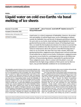 Article https://doi.org/10.1038/s41467-022-35187-4
Liquid water on cold exo-Earths via basal
melting of ice sheets
Lujendra Ojha 1
, Bryce Troncone1
, Jacob Buffo 2
, Baptiste Journaux3
&
George McDonald 4
Liquid water is a critical component of habitability. However, the produc-
tion and stability of surﬁcial liquid water can be challenging on planets
outside the Habitable Zone and devoid of adequate greenhouse warming.
On such cold, icy exo-Earths, basal melting of regional/global ice sheets by
geothermal heat provides an alternative means of forming liquid water.
Here, we model the thermophysical evolution of ice sheets to ascertain the
geophysical conditions that allow liquid water to be produced and main-
tained at temperatures above the pressure-controlled freezing point of
water ice on exo-Earths. We show that even with a modest, Moon-like
geothermal heat ﬂow, subglacial oceans of liquid water can form at the base
of and within the ice sheets on exo-Earths. Furthermore, subglacial oceans
may persist on exo-Earths for a prolonged period due to the billion-year
half-lives of heat-producing elements responsible for geothermal heat.
These subglacial oceans, often in contact with the planet’s crust and
shielded from the high energy radiation of their parent star by thick ice
layers, may provide habitable conditions for an extended period.
The habitability potential of planets in the circumstellar habitable zone
(CHZ) of M-dwarf stars are of great interest because M-dwarf stars make
up 75% of the population of stars in the galaxy, and >40% of M-dwarfs
stars are expected to harbor Earth-sized planets (exo-Earths) in their
CHZ1,2
. However, key differences between the stellar and planetary
environments between M-dwarf stars and the more luminous Sun-like
stars have led to a long-standing debate around the habitability of
M-dwarf orbiting exo-Earths3
. In particular, the higher fraction of stellar
luminosity emitted in the X-rays and ultraviolet (UV) by M-dwarfs,
relative to sun-like stars4
, as well as their exhibition of more ﬂaring than
sun-like stars5
, presents challenges for the surface habitability of these
planets. High surface radiation levels, which can present signiﬁcant
challenges for the stability of biological molecules, can be expected
from the tendency of these planets to be depleted in X-ray/UV shielding
ozone6
, while ﬂaring can lead to periodic, orders of magnitude higher
surface X-ray ﬂuxes7
. Although such radiation only penetrates about
20 cm of liquid water8
, this radiation still poses a challenge for near-
surface aquatic environments where ocean circulation will periodically
expose water from below this depth to the surface.
Even if the harsh effects of the M-dwarf stellar environment were
absent, a signiﬁcant fraction of the M-dwarf orbiting exo-Earths would
still require substantial greenhouse warming for liquid water to be
stable on the surface, given their relatively low equilibrium tempera-
ture (Teq) (Fig. 1; Table 1). However, the efﬁcacy of greenhouse
warming depends on various factors such as albedo, cloud cover,
greenhouse gas species, and their residence time in the atmosphere;
parameters that are not well constrained for most Earth-sized
exoplanets9,
. Another notable, common feature of these planets is
tidal locking, possibly leading to an eyeball-like climate state, where
most of the planet is frozen, with the exception of the substellar point,
where liquid water may exist10
. Over time, even the liquid water at the
substellar point may completely freeze due to sea-ice drift, and the
planet may resemble large icy moons of the solar system10
. In such
cold, icy, rocky planets, basal melting may provide an alternative
Received: 17 June 2022
Accepted: 22 November 2022
Check for updates
1
Department of Earth and Planetary Sciences, Rutgers University, Piscataway, NJ, USA. 2
Thayer School of Engineering, Dartmouth College, Hanover, NH, USA.
3
Department of Earth and Space Science, University of Washington, Seattle, WA, USA. 4
Department of Earth Sciences, University of Oregon, Eugene, OR, USA.
e-mail: luju.ojha@rutgers.edu
Nature Communications| (2022)13:7521 1
1234567890():,;
1234567890():,;
 