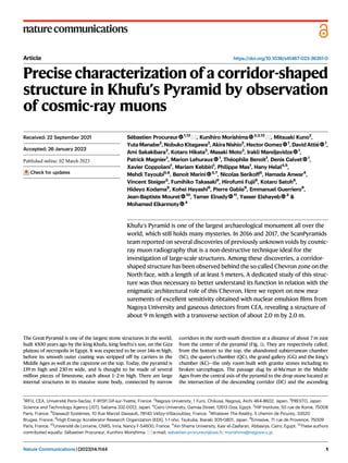 Article https://doi.org/10.1038/s41467-023-36351-0
Precise characterization of a corridor-shaped
structure in Khufu’s Pyramid by observation
of cosmic-ray muons
Sébastien Procureur 1,12
, Kunihiro Morishima 2,3,12
, Mitsuaki Kuno2
,
Yuta Manabe2
, Nobuko Kitagawa2
, Akira Nishio2
, Hector Gomez 1
, David Attié 1
,
Ami Sakakibara2
, Kotaro Hikata2
, Masaki Moto2
, Irakli Mandjavidze 1
,
Patrick Magnier1
, Marion Lehuraux 1
, Théophile Benoit1
, Denis Calvet 1
,
Xavier Coppolani1
, Mariam Kebbiri1
, Philippe Mas1
, Hany Helal4,5
,
Mehdi Tayoubi5,6
, Benoit Marini 5,7
, Nicolas Serikoff5
, Hamada Anwar4
,
Vincent Steiger5
, Fumihiko Takasaki8
, Hirofumi Fujii8
, Kotaro Satoh8
,
Hideyo Kodama8
, Kohei Hayashi8
, Pierre Gable9
, Emmanuel Guerriero9
,
Jean-Baptiste Mouret 10
, Tamer Elnady 11
, Yasser Elshayeb 4
&
Mohamed Elkarmoty 4
Khufu’s Pyramid is one of the largest archaeological monument all over the
world, which still holds many mysteries. In 2016 and 2017, the ScanPyramids
team reported on several discoveries of previously unknown voids by cosmic-
ray muon radiography that is a non-destructive technique ideal for the
investigation of large-scale structures. Among these discoveries, a corridor-
shaped structure has been observed behind the so-called Chevron zone on the
North face, with a length of at least 5 meters. A dedicated study of this struc-
ture was thus necessary to better understand its function in relation with the
enigmatic architectural role of this Chevron. Here we report on new mea-
surements of excellent sensitivity obtained with nuclear emulsion ﬁlms from
Nagoya University and gaseous detectors from CEA, revealing a structure of
about 9 m length with a transverse section of about 2.0 m by 2.0 m.
The Great Pyramid is one of the largest stone structures in the world,
built 4500 years ago by the king Khufu, king Snefru’s son, on the Giza
plateau of necropolis in Egypt. It was expected to be over 146 m high,
before its smooth outer coating was stripped off by carriers in the
Middle Ages as well as the capstone on the top. Today, the pyramid is
139 m high and 230 m wide, and is thought to be made of several
million pieces of limestone, each about 1–2 m high. There are large
internal structures in its massive stone body, connected by narrow
corridors in the north-south direction at a distance of about 7 m east
from the center of the pyramid (Fig. 1). They are respectively called,
from the bottom to the top, the abandoned subterranean chamber
(SC), the queen’s chamber (QC), the grand gallery (GG) and the king’s
chamber (KC)—the only room built with granite stones including its
broken sarcophagus. The passage dug by al-Ma’mun in the Middle
Ages from the central axis of the pyramid to the drop stone located at
the intersection of the descending corridor (DC) and the ascending
Received: 22 September 2021
Accepted: 26 January 2023
Check for updates
1
IRFU, CEA, Université Paris-Saclay, F-91191 Gif-sur-Yvette, France. 2
Nagoya University, 1 Furo, Chikusa, Nagoya, Aichi 464-8602, Japan. 3
PRESTO, Japan
Science and Technology Agency (JST), Saitama 332-0012, Japan. 4
Cairo University, Gamaa Street, 12613 Giza, Egypt. 5
HIP Institute, 50 rue de Rome, 75008
Paris, France. 6
Dassault Systèmes, 10 Rue Marcel Dassault, 78140 Vélizy-Villacoublay, France. 7
Whatever The Reality, 5 chemin de Picurey, 33520
Bruges, France. 8
High Energy Accelerator Research Organization (KEK), 1-1 oho, Tsukuba, Ibaraki 305-0801, Japan. 9
Emissive, 71 rue de Provence, 75009
Paris, France. 10
Université de Lorraine, CNRS, Inria, Nancy F-54600, France. 11
Ain Shams University, Kasr el-Zaafaran, Abbasiya, Cairo, Egypt. 12
These authors
contributed equally: Sébastien Procureur, Kunihiro Morishima. e-mail: sebastien.procureur@cea.fr; morishima@nagoya-u.jp
Nature Communications| (2023)14:1144 1
1234567890():,;
1234567890():,;
 
