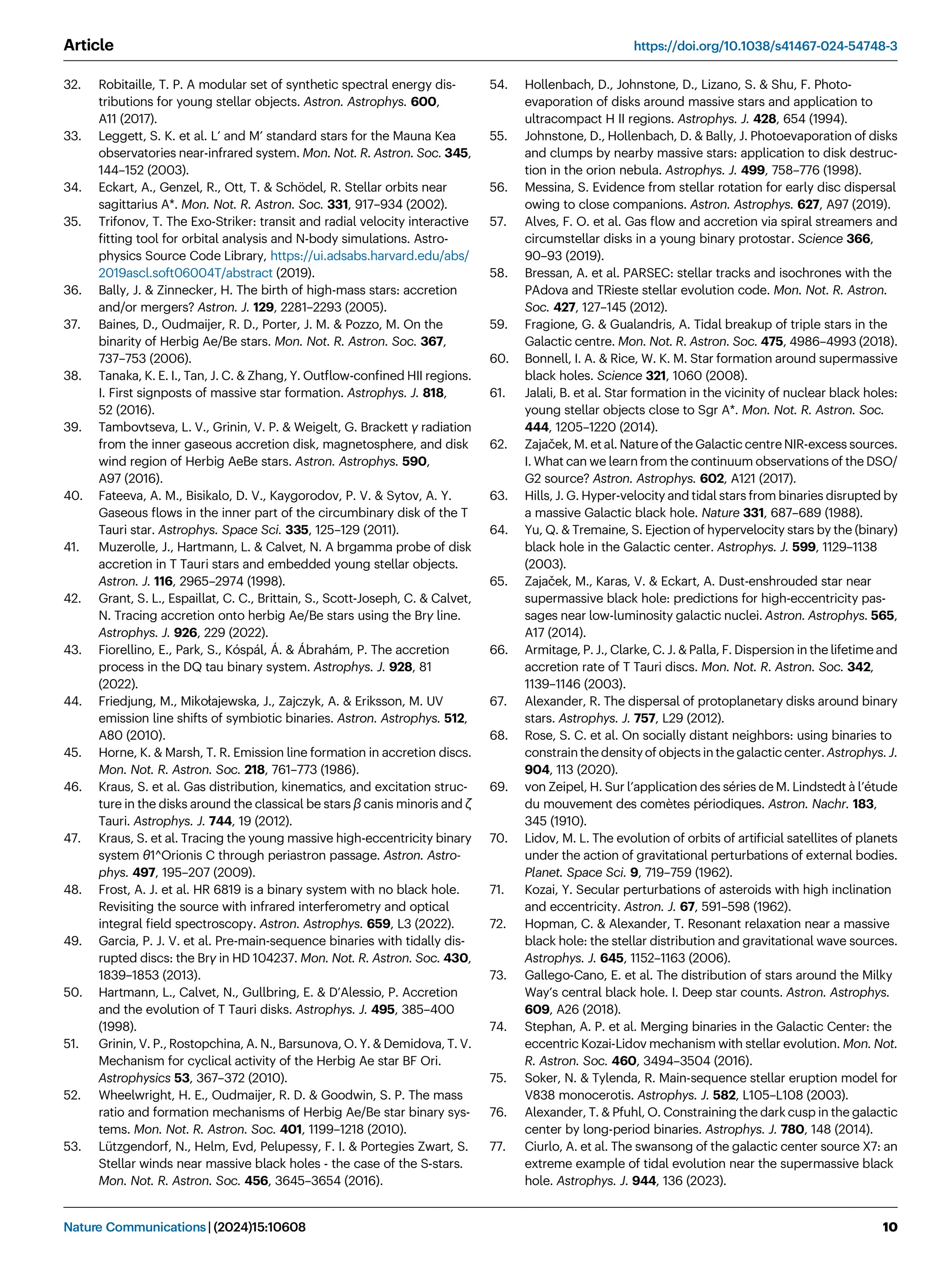 32. Robitaille, T. P. A modular set of synthetic spectral energy dis-
tributions for young stellar objects. Astron. Astrophys. 600,
A11 (2017).
33. Leggett, S. K. et al. L’ and M’ standard stars for the Mauna Kea
observatories near-infrared system. Mon. Not. R. Astron. Soc. 345,
144–152 (2003).
34. Eckart, A., Genzel, R., Ott, T.  Schödel, R. Stellar orbits near
sagittarius A*. Mon. Not. R. Astron. Soc. 331, 917–934 (2002).
35. Trifonov, T. The Exo-Striker: transit and radial velocity interactive
ﬁtting tool for orbital analysis and N-body simulations. Astro-
physics Source Code Library, https://ui.adsabs.harvard.edu/abs/
2019ascl.soft06004T/abstract (2019).
36. Bally, J.  Zinnecker, H. The birth of high-mass stars: accretion
and/or mergers? Astron. J. 129, 2281–2293 (2005).
37. Baines, D., Oudmaijer, R. D., Porter, J. M.  Pozzo, M. On the
binarity of Herbig Ae/Be stars. Mon. Not. R. Astron. Soc. 367,
737–753 (2006).
38. Tanaka, K. E. I., Tan, J. C.  Zhang, Y. Outﬂow-conﬁned HII regions.
I. First signposts of massive star formation. Astrophys. J. 818,
52 (2016).
39. Tambovtseva, L. V., Grinin, V. P.  Weigelt, G. Brackett γ radiation
from the inner gaseous accretion disk, magnetosphere, and disk
wind region of Herbig AeBe stars. Astron. Astrophys. 590,
A97 (2016).
40. Fateeva, A. M., Bisikalo, D. V., Kaygorodov, P. V.  Sytov, A. Y.
Gaseous ﬂows in the inner part of the circumbinary disk of the T
Tauri star. Astrophys. Space Sci. 335, 125–129 (2011).
41. Muzerolle, J., Hartmann, L.  Calvet, N. A brgamma probe of disk
accretion in T Tauri stars and embedded young stellar objects.
Astron. J. 116, 2965–2974 (1998).
42. Grant, S. L., Espaillat, C. C., Brittain, S., Scott-Joseph, C.  Calvet,
N. Tracing accretion onto herbig Ae/Be stars using the Brγ line.
Astrophys. J. 926, 229 (2022).
43. Fiorellino, E., Park, S., Kóspál, Á.  Ábrahám, P. The accretion
process in the DQ tau binary system. Astrophys. J. 928, 81
(2022).
44. Friedjung, M., Mikołajewska, J., Zajczyk, A.  Eriksson, M. UV
emission line shifts of symbiotic binaries. Astron. Astrophys. 512,
A80 (2010).
45. Horne, K.  Marsh, T. R. Emission line formation in accretion discs.
Mon. Not. R. Astron. Soc. 218, 761–773 (1986).
46. Kraus, S. et al. Gas distribution, kinematics, and excitation struc-
ture in the disks around the classical be stars β canis minoris and ζ
Tauri. Astrophys. J. 744, 19 (2012).
47. Kraus, S. et al. Tracing the young massive high-eccentricity binary
system θ1^Orionis C through periastron passage. Astron. Astro-
phys. 497, 195–207 (2009).
48. Frost, A. J. et al. HR 6819 is a binary system with no black hole.
Revisiting the source with infrared interferometry and optical
integral ﬁeld spectroscopy. Astron. Astrophys. 659, L3 (2022).
49. Garcia, P. J. V. et al. Pre-main-sequence binaries with tidally dis-
rupted discs: the Brγ in HD 104237. Mon. Not. R. Astron. Soc. 430,
1839–1853 (2013).
50. Hartmann, L., Calvet, N., Gullbring, E.  D’Alessio, P. Accretion
and the evolution of T Tauri disks. Astrophys. J. 495, 385–400
(1998).
51. Grinin, V. P., Rostopchina, A. N., Barsunova, O. Y.  Demidova, T. V.
Mechanism for cyclical activity of the Herbig Ae star BF Ori.
Astrophysics 53, 367–372 (2010).
52. Wheelwright, H. E., Oudmaijer, R. D.  Goodwin, S. P. The mass
ratio and formation mechanisms of Herbig Ae/Be star binary sys-
tems. Mon. Not. R. Astron. Soc. 401, 1199–1218 (2010).
53. Lützgendorf, N., Helm, Evd, Pelupessy, F. I.  Portegies Zwart, S.
Stellar winds near massive black holes - the case of the S-stars.
Mon. Not. R. Astron. Soc. 456, 3645–3654 (2016).
54. Hollenbach, D., Johnstone, D., Lizano, S.  Shu, F. Photo-
evaporation of disks around massive stars and application to
ultracompact H II regions. Astrophys. J. 428, 654 (1994).
55. Johnstone, D., Hollenbach, D.  Bally, J. Photoevaporation of disks
and clumps by nearby massive stars: application to disk destruc-
tion in the orion nebula. Astrophys. J. 499, 758–776 (1998).
56. Messina, S. Evidence from stellar rotation for early disc dispersal
owing to close companions. Astron. Astrophys. 627, A97 (2019).
57. Alves, F. O. et al. Gas ﬂow and accretion via spiral streamers and
circumstellar disks in a young binary protostar. Science 366,
90–93 (2019).
58. Bressan, A. et al. PARSEC: stellar tracks and isochrones with the
PAdova and TRieste stellar evolution code. Mon. Not. R. Astron.
Soc. 427, 127–145 (2012).
59. Fragione, G.  Gualandris, A. Tidal breakup of triple stars in the
Galactic centre. Mon. Not. R. Astron. Soc. 475, 4986–4993 (2018).
60. Bonnell, I. A.  Rice, W. K. M. Star formation around supermassive
black holes. Science 321, 1060 (2008).
61. Jalali, B. et al. Star formation in the vicinity of nuclear black holes:
young stellar objects close to Sgr A*. Mon. Not. R. Astron. Soc.
444, 1205–1220 (2014).
62. Zajaček, M. et al. Nature of the Galactic centre NIR-excess sources.
I. What can we learn from the continuum observations of the DSO/
G2 source? Astron. Astrophys. 602, A121 (2017).
63. Hills, J. G. Hyper-velocity and tidal stars from binaries disrupted by
a massive Galactic black hole. Nature 331, 687–689 (1988).
64. Yu, Q.  Tremaine, S. Ejection of hypervelocity stars by the (binary)
black hole in the Galactic center. Astrophys. J. 599, 1129–1138
(2003).
65. Zajaček, M., Karas, V.  Eckart, A. Dust-enshrouded star near
supermassive black hole: predictions for high-eccentricity pas-
sages near low-luminosity galactic nuclei. Astron. Astrophys. 565,
A17 (2014).
66. Armitage, P. J., Clarke, C. J.  Palla, F. Dispersion in the lifetime and
accretion rate of T Tauri discs. Mon. Not. R. Astron. Soc. 342,
1139–1146 (2003).
67. Alexander, R. The dispersal of protoplanetary disks around binary
stars. Astrophys. J. 757, L29 (2012).
68. Rose, S. C. et al. On socially distant neighbors: using binaries to
constrain the density of objects in the galactic center. Astrophys. J.
904, 113 (2020).
69. von Zeipel, H. Sur l’application des séries de M. Lindstedt à l’étude
du mouvement des comètes périodiques. Astron. Nachr. 183,
345 (1910).
70. Lidov, M. L. The evolution of orbits of artiﬁcial satellites of planets
under the action of gravitational perturbations of external bodies.
Planet. Space Sci. 9, 719–759 (1962).
71. Kozai, Y. Secular perturbations of asteroids with high inclination
and eccentricity. Astron. J. 67, 591–598 (1962).
72. Hopman, C.  Alexander, T. Resonant relaxation near a massive
black hole: the stellar distribution and gravitational wave sources.
Astrophys. J. 645, 1152–1163 (2006).
73. Gallego-Cano, E. et al. The distribution of stars around the Milky
Way’s central black hole. I. Deep star counts. Astron. Astrophys.
609, A26 (2018).
74. Stephan, A. P. et al. Merging binaries in the Galactic Center: the
eccentric Kozai-Lidov mechanism with stellar evolution. Mon. Not.
R. Astron. Soc. 460, 3494–3504 (2016).
75. Soker, N.  Tylenda, R. Main-sequence stellar eruption model for
V838 monocerotis. Astrophys. J. 582, L105–L108 (2003).
76. Alexander, T.  Pfuhl, O. Constraining the dark cusp in the galactic
center by long-period binaries. Astrophys. J. 780, 148 (2014).
77. Ciurlo, A. et al. The swansong of the galactic center source X7: an
extreme example of tidal evolution near the supermassive black
hole. Astrophys. J. 944, 136 (2023).
Article https://doi.org/10.1038/s41467-024-54748-3
Nature Communications| (2024)15:10608 10
 