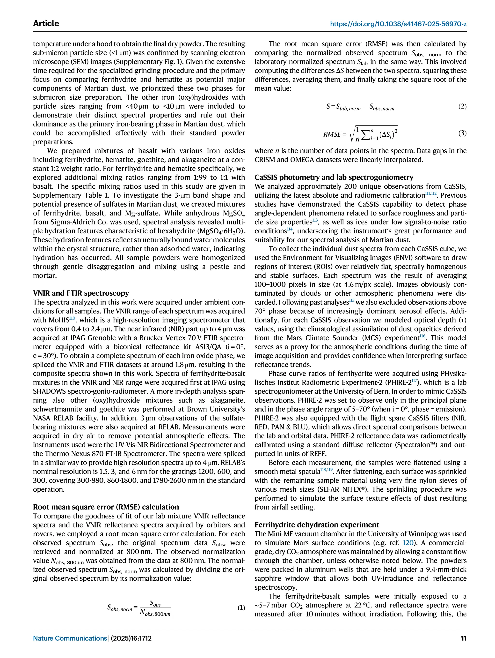temperature under a hood to obtain the ﬁnaldry powder. The resulting
sub-micron particle size (<1 µm) was conﬁrmed by scanning electron
microscope (SEM) images (Supplementary Fig. 1). Given the extensive
time required for the specialized grinding procedure and the primary
focus on comparing ferrihydrite and hematite as potential major
components of Martian dust, we prioritized these two phases for
submicron size preparation. The other iron (oxy)hydroxides with
particle sizes ranging from <40 µm to <10 µm were included to
demonstrate their distinct spectral properties and rule out their
dominance as the primary iron-bearing phase in Martian dust, which
could be accomplished effectively with their standard powder
preparations.
We prepared mixtures of basalt with various iron oxides
including ferrihydrite, hematite, goethite, and akaganeite at a con-
stant 1:2 weight ratio. For ferrihydrite and hematite speciﬁcally, we
explored additional mixing ratios ranging from 1:99 to 1:1 with
basalt. The speciﬁc mixing ratios used in this study are given in
Supplementary Table 1. To investigate the 3-µm band shape and
potential presence of sulfates in Martian dust, we created mixtures
of ferrihydrite, basalt, and Mg-sulfate. While anhydrous MgSO4
from Sigma-Aldrich Co. was used, spectral analysis revealed multi-
ple hydration features characteristic of hexahydrite (MgSO4·6H2O).
These hydration features reﬂect structurally bound water molecules
within the crystal structure, rather than adsorbed water, indicating
hydration has occurred. All sample powders were homogenized
through gentle disaggregation and mixing using a pestle and
mortar.
VNIR and FTIR spectroscopy
The spectra analyzed in this work were acquired under ambient con-
ditions for all samples. The VNIR range of each spectrum was acquired
with MoHIS110
, which is a high-resolution imaging spectrometer that
covers from 0.4 to 2.4 µm. The near infrared (NIR) part up to 4 µm was
acquired at IPAG Grenoble with a Brucker Vertex 70 V FTIR spectro-
meter equipped with a biconical reﬂectance kit A513/QA (i = 0°,
e = 30°). To obtain a complete spectrum of each iron oxide phase, we
spliced the VNIR and FTIR datasets at around 1.8 µm, resulting in the
composite spectra shown in this work. Spectra of ferrihydrite-basalt
mixtures in the VNIR and NIR range were acquired ﬁrst at IPAG using
SHADOWS spectro-gonio-radiometer. A more in-depth analysis span-
ning also other (oxy)hydroxide mixtures such as akaganeite,
schwertmannite and goethite was performed at Brown University’s
NASA RELAB facility. In addition, 3 µm observations of the sulfate-
bearing mixtures were also acquired at RELAB. Measurements were
acquired in dry air to remove potential atmospheric effects. The
instruments used were the UV-Vis-NIR Bidirectional Spectrometer and
the Thermo Nexus 870 FT-IR Spectrometer. The spectra were spliced
in a similar way to provide high resolution spectra up to 4 µm. RELAB’s
nominal resolution is 1.5, 3, and 6 nm for the gratings 1200, 600, and
300, covering 300-880, 860-1800, and 1780-2600 nm in the standard
operation.
Root mean square error (RMSE) calculation
To compare the goodness of ﬁt of our lab mixture VNIR reﬂectance
spectra and the VNIR reﬂectance spectra acquired by orbiters and
rovers, we employed a root mean square error calculation. For each
observed spectrum Sobs, the original spectrum data Sobs, were
retrieved and normalized at 800 nm. The observed normalization
value Nobs, 800nm was obtained from the data at 800 nm. The normal-
ized observed spectrum Sobs, norm was calculated by dividing the ori-
ginal observed spectrum by its normalization value:
Sobs, norm =
Sobs
Nobs, 800nm
ð1Þ
The root mean square error (RMSE) was then calculated by
comparing the normalized observed spectrum Sobs, norm to the
laboratory normalized spectrum Slab in the same way. This involved
computing the differences ΔS between the two spectra, squaring these
differences, averaging them, and ﬁnally taking the square root of the
mean value:
S = Slab, norm  Sobs, norm ð2Þ
RMSE =
ﬃﬃﬃﬃﬃﬃﬃﬃﬃﬃﬃﬃﬃﬃﬃﬃﬃﬃﬃﬃﬃﬃﬃﬃﬃﬃﬃﬃﬃﬃ
1
n
Xn
i = 1
ΔSi
 2
r
ð3Þ
where n is the number of data points in the spectra. Data gaps in the
CRISM and OMEGA datasets were linearly interpolated.
CaSSIS photometry and lab spectrogoniometry
We analyzed approximately 200 unique observations from CaSSIS,
utilizing the latest absolute and radiometric calibration111,112
. Previous
studies have demonstrated the CaSSIS capability to detect phase
angle-dependent phenomena related to surface roughness and parti-
cle size properties113
, as well as ices under low signal-to-noise ratio
conditions114
, underscoring the instrument’s great performance and
suitability for our spectral analysis of Martian dust.
To collect the individual dust spectra from each CaSSIS cube, we
used the Environment for Visualizing Images (ENVI) software to draw
regions of interest (ROIs) over relatively ﬂat, spectrally homogenous
and stable surfaces. Each spectrum was the result of averaging
100–1000 pixels in size (at 4.6 m/px scale). Images obviously con-
taminated by clouds or other atmospheric phenomena were dis-
carded. Following past analyses115
we also excluded observations above
70° phase because of increasingly dominant aerosol effects. Addi-
tionally, for each CaSSIS observation we modeled optical depth (τ)
values, using the climatological assimilation of dust opacities derived
from the Mars Climate Sounder (MCS) experiment116
. This model
serves as a proxy for the atmospheric conditions during the time of
image acquisition and provides conﬁdence when interpreting surface
reﬂectance trends.
Phase curve ratios of ferrihydrite were acquired using PHysika-
lisches Institut Radiometric Experiment-2 (PHIRE-2117
), which is a lab
spectrogoniometer at the University of Bern. In order to mimic CaSSIS
observations, PHIRE-2 was set to observe only in the principal plane
and in the phase angle range of 5–70° (when i = 0°, phase = emission).
PHIRE-2 was also equipped with the ﬂight spare CaSSIS ﬁlters (NIR,
RED, PAN  BLU), which allows direct spectral comparisons between
the lab and orbital data. PHIRE-2 reﬂectance data was radiometrically
calibrated using a standard diffuse reﬂector (Spectralon™) and out-
putted in units of REFF.
Before each measurement, the samples were ﬂattened using a
smooth metal spatula118,119
. After ﬂattening, each surface was sprinkled
with the remaining sample material using very ﬁne nylon sieves of
various mesh sizes (SEFAR NITEX®). The sprinkling procedure was
performed to simulate the surface texture effects of dust resulting
from airfall settling.
Ferrihydrite dehydration experiment
The Mini-ME vacuum chamber in the University of Winnipeg was used
to simulate Mars surface conditions (e.g. ref. 120). A commercial-
grade, dry CO2 atmosphere was maintained by allowing a constant ﬂow
through the chamber, unless otherwise noted below. The powders
were packed in aluminum wells that are held under a 9.4-mm-thick
sapphire window that allows both UV-irradiance and reﬂectance
spectroscopy.
The ferrihydrite-basalt samples were initially exposed to a
∼5–7 mbar CO2 atmosphere at 22 °C, and reﬂectance spectra were
measured after 10 minutes without irradiation. Following this, the
Article https://doi.org/10.1038/s41467-025-56970-z
Nature Communications| (2025)16:1712 11
 