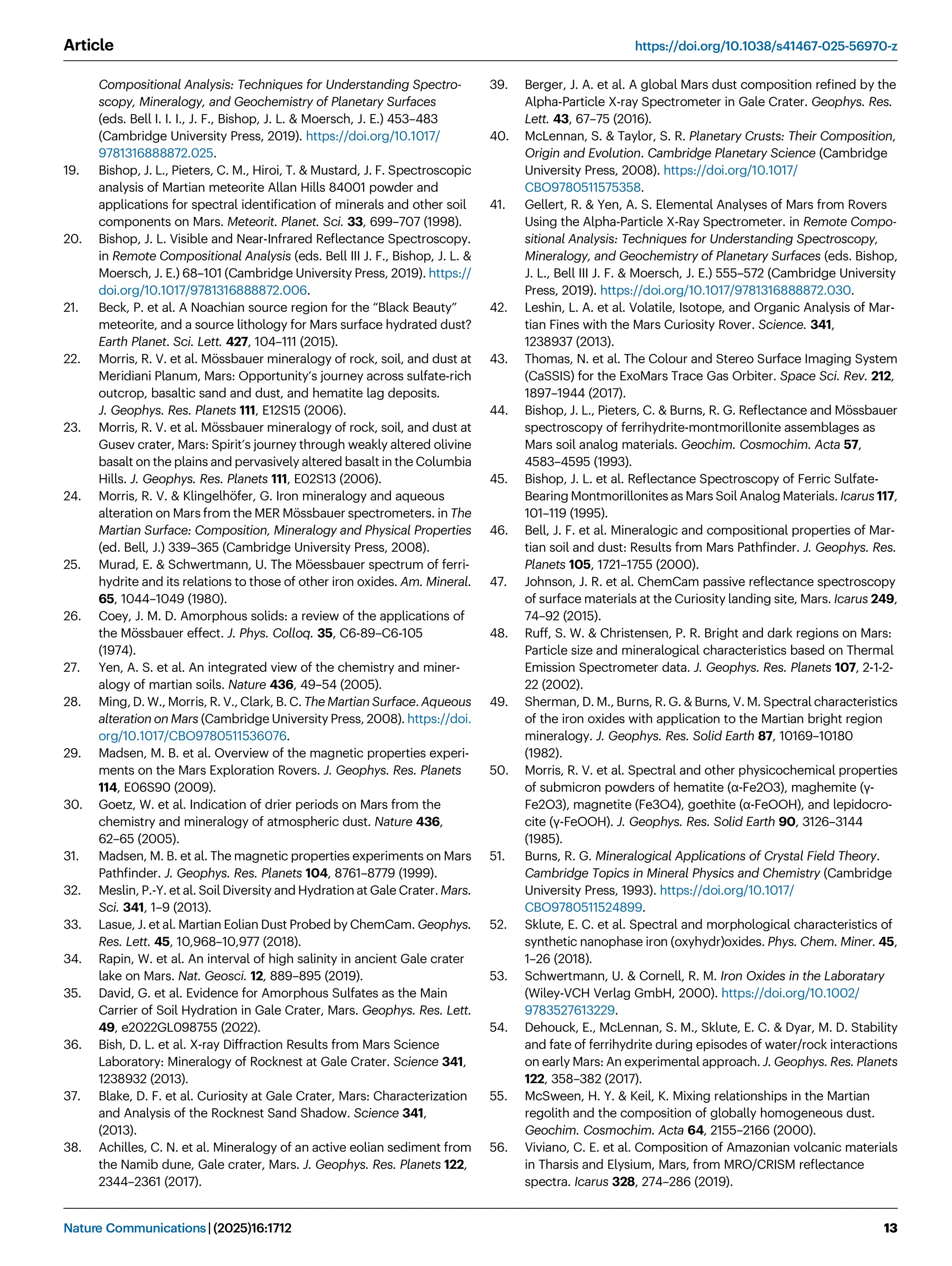 Compositional Analysis: Techniques for Understanding Spectro-
scopy, Mineralogy, and Geochemistry of Planetary Surfaces
(eds. Bell I. I. I., J. F., Bishop, J. L.  Moersch, J. E.) 453–483
(Cambridge University Press, 2019). https://doi.org/10.1017/
9781316888872.025.
19. Bishop, J. L., Pieters, C. M., Hiroi, T.  Mustard, J. F. Spectroscopic
analysis of Martian meteorite Allan Hills 84001 powder and
applications for spectral identiﬁcation of minerals and other soil
components on Mars. Meteorit. Planet. Sci. 33, 699–707 (1998).
20. Bishop, J. L. Visible and Near-Infrared Reﬂectance Spectroscopy.
in Remote Compositional Analysis (eds. Bell III J. F., Bishop, J. L. 
Moersch, J. E.) 68–101 (Cambridge University Press, 2019). https://
doi.org/10.1017/9781316888872.006.
21. Beck, P. et al. A Noachian source region for the “Black Beauty”
meteorite, and a source lithology for Mars surface hydrated dust?
Earth Planet. Sci. Lett. 427, 104–111 (2015).
22. Morris, R. V. et al. Mössbauer mineralogy of rock, soil, and dust at
Meridiani Planum, Mars: Opportunity’s journey across sulfate-rich
outcrop, basaltic sand and dust, and hematite lag deposits.
J. Geophys. Res. Planets 111, E12S15 (2006).
23. Morris, R. V. et al. Mössbauer mineralogy of rock, soil, and dust at
Gusev crater, Mars: Spirit’s journey through weakly altered olivine
basalt on the plains and pervasively altered basalt in the Columbia
Hills. J. Geophys. Res. Planets 111, E02S13 (2006).
24. Morris, R. V.  Klingelhöfer, G. Iron mineralogy and aqueous
alteration on Mars from the MER Mössbauer spectrometers. in The
Martian Surface: Composition, Mineralogy and Physical Properties
(ed. Bell, J.) 339–365 (Cambridge University Press, 2008).
25. Murad, E.  Schwertmann, U. The Möessbauer spectrum of ferri-
hydrite and its relations to those of other iron oxides. Am. Mineral.
65, 1044–1049 (1980).
26. Coey, J. M. D. Amorphous solids: a review of the applications of
the Mössbauer effect. J. Phys. Colloq. 35, C6-89–C6-105
(1974).
27. Yen, A. S. et al. An integrated view of the chemistry and miner-
alogy of martian soils. Nature 436, 49–54 (2005).
28. Ming, D. W., Morris, R. V., Clark, B. C. The Martian Surface. Aqueous
alteration on Mars (Cambridge University Press, 2008). https://doi.
org/10.1017/CBO9780511536076.
29. Madsen, M. B. et al. Overview of the magnetic properties experi-
ments on the Mars Exploration Rovers. J. Geophys. Res. Planets
114, E06S90 (2009).
30. Goetz, W. et al. Indication of drier periods on Mars from the
chemistry and mineralogy of atmospheric dust. Nature 436,
62–65 (2005).
31. Madsen, M. B. et al. The magnetic properties experiments on Mars
Pathﬁnder. J. Geophys. Res. Planets 104, 8761–8779 (1999).
32. Meslin, P.-Y. et al. Soil Diversity and Hydration at Gale Crater. Mars.
Sci. 341, 1–9 (2013).
33. Lasue, J. et al. Martian Eolian Dust Probed by ChemCam. Geophys.
Res. Lett. 45, 10,968–10,977 (2018).
34. Rapin, W. et al. An interval of high salinity in ancient Gale crater
lake on Mars. Nat. Geosci. 12, 889–895 (2019).
35. David, G. et al. Evidence for Amorphous Sulfates as the Main
Carrier of Soil Hydration in Gale Crater, Mars. Geophys. Res. Lett.
49, e2022GL098755 (2022).
36. Bish, D. L. et al. X-ray Diffraction Results from Mars Science
Laboratory: Mineralogy of Rocknest at Gale Crater. Science 341,
1238932 (2013).
37. Blake, D. F. et al. Curiosity at Gale Crater, Mars: Characterization
and Analysis of the Rocknest Sand Shadow. Science 341,
(2013).
38. Achilles, C. N. et al. Mineralogy of an active eolian sediment from
the Namib dune, Gale crater, Mars. J. Geophys. Res. Planets 122,
2344–2361 (2017).
39. Berger, J. A. et al. A global Mars dust composition reﬁned by the
Alpha-Particle X-ray Spectrometer in Gale Crater. Geophys. Res.
Lett. 43, 67–75 (2016).
40. McLennan, S.  Taylor, S. R. Planetary Crusts: Their Composition,
Origin and Evolution. Cambridge Planetary Science (Cambridge
University Press, 2008). https://doi.org/10.1017/
CBO9780511575358.
41. Gellert, R.  Yen, A. S. Elemental Analyses of Mars from Rovers
Using the Alpha-Particle X-Ray Spectrometer. in Remote Compo-
sitional Analysis: Techniques for Understanding Spectroscopy,
Mineralogy, and Geochemistry of Planetary Surfaces (eds. Bishop,
J. L., Bell III J. F.  Moersch, J. E.) 555–572 (Cambridge University
Press, 2019). https://doi.org/10.1017/9781316888872.030.
42. Leshin, L. A. et al. Volatile, Isotope, and Organic Analysis of Mar-
tian Fines with the Mars Curiosity Rover. Science. 341,
1238937 (2013).
43. Thomas, N. et al. The Colour and Stereo Surface Imaging System
(CaSSIS) for the ExoMars Trace Gas Orbiter. Space Sci. Rev. 212,
1897–1944 (2017).
44. Bishop, J. L., Pieters, C.  Burns, R. G. Reﬂectance and Mössbauer
spectroscopy of ferrihydrite-montmorillonite assemblages as
Mars soil analog materials. Geochim. Cosmochim. Acta 57,
4583–4595 (1993).
45. Bishop, J. L. et al. Reﬂectance Spectroscopy of Ferric Sulfate-
Bearing Montmorillonites as Mars Soil Analog Materials. Icarus 117,
101–119 (1995).
46. Bell, J. F. et al. Mineralogic and compositional properties of Mar-
tian soil and dust: Results from Mars Pathﬁnder. J. Geophys. Res.
Planets 105, 1721–1755 (2000).
47. Johnson, J. R. et al. ChemCam passive reﬂectance spectroscopy
of surface materials at the Curiosity landing site, Mars. Icarus 249,
74–92 (2015).
48. Ruff, S. W.  Christensen, P. R. Bright and dark regions on Mars:
Particle size and mineralogical characteristics based on Thermal
Emission Spectrometer data. J. Geophys. Res. Planets 107, 2-1-2-
22 (2002).
49. Sherman, D. M., Burns, R. G.  Burns, V. M. Spectral characteristics
of the iron oxides with application to the Martian bright region
mineralogy. J. Geophys. Res. Solid Earth 87, 10169–10180
(1982).
50. Morris, R. V. et al. Spectral and other physicochemical properties
of submicron powders of hematite (α-Fe2O3), maghemite (γ-
Fe2O3), magnetite (Fe3O4), goethite (α-FeOOH), and lepidocro-
cite (γ-FeOOH). J. Geophys. Res. Solid Earth 90, 3126–3144
(1985).
51. Burns, R. G. Mineralogical Applications of Crystal Field Theory.
Cambridge Topics in Mineral Physics and Chemistry (Cambridge
University Press, 1993). https://doi.org/10.1017/
CBO9780511524899.
52. Sklute, E. C. et al. Spectral and morphological characteristics of
synthetic nanophase iron (oxyhydr)oxides. Phys. Chem. Miner. 45,
1–26 (2018).
53. Schwertmann, U.  Cornell, R. M. Iron Oxides in the Laboratary
(Wiley-VCH Verlag GmbH, 2000). https://doi.org/10.1002/
9783527613229.
54. Dehouck, E., McLennan, S. M., Sklute, E. C.  Dyar, M. D. Stability
and fate of ferrihydrite during episodes of water/rock interactions
on early Mars: An experimental approach. J. Geophys. Res. Planets
122, 358–382 (2017).
55. McSween, H. Y.  Keil, K. Mixing relationships in the Martian
regolith and the composition of globally homogeneous dust.
Geochim. Cosmochim. Acta 64, 2155–2166 (2000).
56. Viviano, C. E. et al. Composition of Amazonian volcanic materials
in Tharsis and Elysium, Mars, from MRO/CRISM reﬂectance
spectra. Icarus 328, 274–286 (2019).
Article https://doi.org/10.1038/s41467-025-56970-z
Nature Communications| (2025)16:1712 13
 
