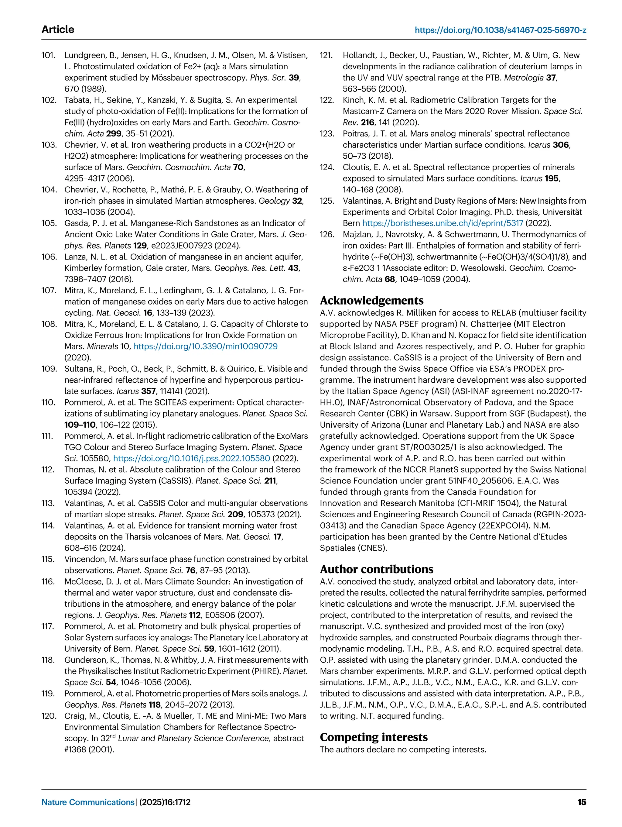 101. Lundgreen, B., Jensen, H. G., Knudsen, J. M., Olsen, M.  Vistisen,
L. Photostimulated oxidation of Fe2+ (aq): a Mars simulation
experiment studied by Mössbauer spectroscopy. Phys. Scr. 39,
670 (1989).
102. Tabata, H., Sekine, Y., Kanzaki, Y.  Sugita, S. An experimental
study of photo-oxidation of Fe(II): Implications for the formation of
Fe(III) (hydro)oxides on early Mars and Earth. Geochim. Cosmo-
chim. Acta 299, 35–51 (2021).
103. Chevrier, V. et al. Iron weathering products in a CO2+(H2O or
H2O2) atmosphere: Implications for weathering processes on the
surface of Mars. Geochim. Cosmochim. Acta 70,
4295–4317 (2006).
104. Chevrier, V., Rochette, P., Mathé, P. E.  Grauby, O. Weathering of
iron-rich phases in simulated Martian atmospheres. Geology 32,
1033–1036 (2004).
105. Gasda, P. J. et al. Manganese-Rich Sandstones as an Indicator of
Ancient Oxic Lake Water Conditions in Gale Crater, Mars. J. Geo-
phys. Res. Planets 129, e2023JE007923 (2024).
106. Lanza, N. L. et al. Oxidation of manganese in an ancient aquifer,
Kimberley formation, Gale crater, Mars. Geophys. Res. Lett. 43,
7398–7407 (2016).
107. Mitra, K., Moreland, E. L., Ledingham, G. J.  Catalano, J. G. For-
mation of manganese oxides on early Mars due to active halogen
cycling. Nat. Geosci. 16, 133–139 (2023).
108. Mitra, K., Moreland, E. L.  Catalano, J. G. Capacity of Chlorate to
Oxidize Ferrous Iron: Implications for Iron Oxide Formation on
Mars. Minerals 10, https://doi.org/10.3390/min10090729
(2020).
109. Sultana, R., Poch, O., Beck, P., Schmitt, B.  Quirico, E. Visible and
near-infrared reﬂectance of hyperﬁne and hyperporous particu-
late surfaces. Icarus 357, 114141 (2021).
110. Pommerol, A. et al. The SCITEAS experiment: Optical character-
izations of sublimating icy planetary analogues. Planet. Space Sci.
109–110, 106–122 (2015).
111. Pommerol, A. et al. In-ﬂight radiometric calibration of the ExoMars
TGO Colour and Stereo Surface Imaging System. Planet. Space
Sci. 105580, https://doi.org/10.1016/j.pss.2022.105580 (2022).
112. Thomas, N. et al. Absolute calibration of the Colour and Stereo
Surface Imaging System (CaSSIS). Planet. Space Sci. 211,
105394 (2022).
113. Valantinas, A. et al. CaSSIS Color and multi-angular observations
of martian slope streaks. Planet. Space Sci. 209, 105373 (2021).
114. Valantinas, A. et al. Evidence for transient morning water frost
deposits on the Tharsis volcanoes of Mars. Nat. Geosci. 17,
608–616 (2024).
115. Vincendon, M. Mars surface phase function constrained by orbital
observations. Planet. Space Sci. 76, 87–95 (2013).
116. McCleese, D. J. et al. Mars Climate Sounder: An investigation of
thermal and water vapor structure, dust and condensate dis-
tributions in the atmosphere, and energy balance of the polar
regions. J. Geophys. Res. Planets 112, E05S06 (2007).
117. Pommerol, A. et al. Photometry and bulk physical properties of
Solar System surfaces icy analogs: The Planetary Ice Laboratory at
University of Bern. Planet. Space Sci. 59, 1601–1612 (2011).
118. Gunderson, K., Thomas, N.  Whitby, J. A. First measurements with
the Physikalisches Institut Radiometric Experiment (PHIRE). Planet.
Space Sci. 54, 1046–1056 (2006).
119. Pommerol, A. et al. Photometric properties of Mars soils analogs. J.
Geophys. Res. Planets 118, 2045–2072 (2013).
120. Craig, M., Cloutis, E. ~A.  Mueller, T. ME and Mini-ME: Two Mars
Environmental Simulation Chambers for Reﬂectance Spectro-
scopy. In 32nd
Lunar and Planetary Science Conference, abstract
#1368 (2001).
121. Hollandt, J., Becker, U., Paustian, W., Richter, M.  Ulm, G. New
developments in the radiance calibration of deuterium lamps in
the UV and VUV spectral range at the PTB. Metrologia 37,
563–566 (2000).
122. Kinch, K. M. et al. Radiometric Calibration Targets for the
Mastcam-Z Camera on the Mars 2020 Rover Mission. Space Sci.
Rev. 216, 141 (2020).
123. Poitras, J. T. et al. Mars analog minerals’ spectral reﬂectance
characteristics under Martian surface conditions. Icarus 306,
50–73 (2018).
124. Cloutis, E. A. et al. Spectral reﬂectance properties of minerals
exposed to simulated Mars surface conditions. Icarus 195,
140–168 (2008).
125. Valantinas, A. Bright and Dusty Regions of Mars: New Insights from
Experiments and Orbital Color Imaging. Ph.D. thesis, Universität
Bern https://boristheses.unibe.ch/id/eprint/5317 (2022).
126. Majzlan, J., Navrotsky, A.  Schwertmann, U. Thermodynamics of
iron oxides: Part III. Enthalpies of formation and stability of ferri-
hydrite (∼Fe(OH)3), schwertmannite (∼FeO(OH)3/4(SO4)1/8), and
ε-Fe2O3 1 1Associate editor: D. Wesolowski. Geochim. Cosmo-
chim. Acta 68, 1049–1059 (2004).
Acknowledgements
A.V. acknowledges R. Milliken for access to RELAB (multiuser facility
supported by NASA PSEF program) N. Chatterjee (MIT Electron
Microprobe Facility), D. Khan and N. Kopacz for ﬁeld site identiﬁcation
at Block Island and Azores respectively, and P. O. Huber for graphic
design assistance. CaSSIS is a project of the University of Bern and
funded through the Swiss Space Ofﬁce via ESA’s PRODEX pro-
gramme. The instrument hardware development was also supported
by the Italian Space Agency (ASI) (ASI-INAF agreement no.2020-17-
HH.0), INAF/Astronomical Observatory of Padova, and the Space
Research Center (CBK) in Warsaw. Support from SGF (Budapest), the
University of Arizona (Lunar and Planetary Lab.) and NASA are also
gratefully acknowledged. Operations support from the UK Space
Agency under grant ST/R003025/1 is also acknowledged. The
experimental work of A.P. and R.O. has been carried out within
the framework of the NCCR PlanetS supported by the Swiss National
Science Foundation under grant 51NF40_205606. E.A.C. Was
funded through grants from the Canada Foundation for
Innovation and Research Manitoba (CFI-MRIF 1504), the Natural
Sciences and Engineering Research Council of Canada (RGPIN-2023-
03413) and the Canadian Space Agency (22EXPCOI4). N.M.
participation has been granted by the Centre National d’Etudes
Spatiales (CNES).
Author contributions
A.V. conceived the study, analyzed orbital and laboratory data, inter-
preted the results, collected the natural ferrihydrite samples, performed
kinetic calculations and wrote the manuscript. J.F.M. supervised the
project, contributed to the interpretation of results, and revised the
manuscript. V.C. synthesized and provided most of the iron (oxy)
hydroxide samples, and constructed Pourbaix diagrams through ther-
modynamic modeling. T.H., P.B., A.S. and R.O. acquired spectral data.
O.P. assisted with using the planetary grinder. D.M.A. conducted the
Mars chamber experiments. M.R.P. and G.L.V. performed optical depth
simulations. J.F.M., A.P., J.L.B., V.C., N.M., E.A.C., K.R. and G.L.V. con-
tributed to discussions and assisted with data interpretation. A.P., P.B.,
J.L.B., J.F.M., N.M., O.P., V.C., D.M.A., E.A.C., S.P.-L. and A.S. contributed
to writing. N.T. acquired funding.
Competing interests
The authors declare no competing interests.
Article https://doi.org/10.1038/s41467-025-56970-z
Nature Communications| (2025)16:1712 15
 