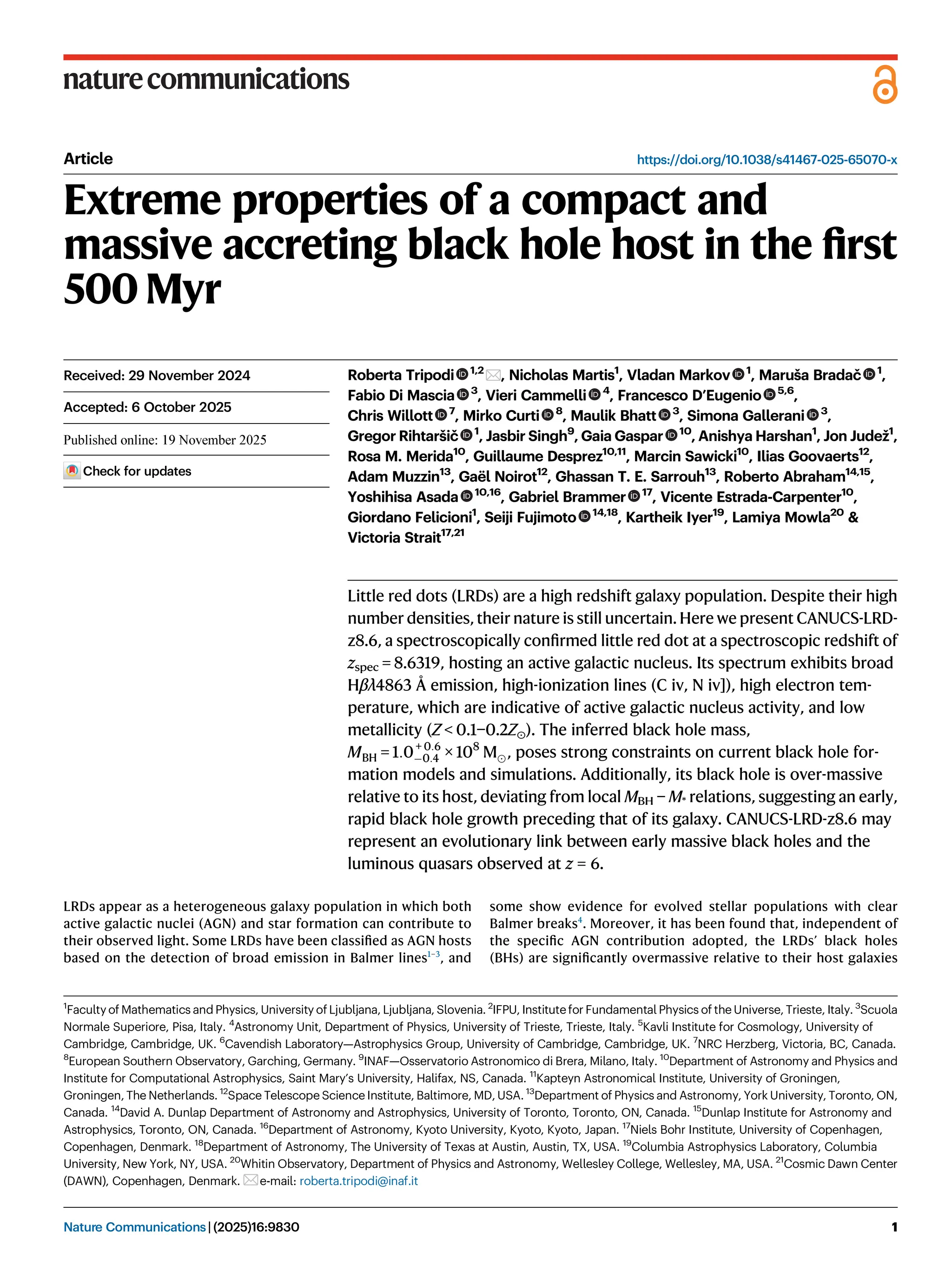 Article https://doi.org/10.1038/s41467-025-65070-x
Extreme properties of a compact and
massive accreting black hole host in the ﬁrst
500 Myr
Roberta Tripodi 1,2
, Nicholas Martis1
, Vladan Markov 1
, Maruša Bradač 1
,
Fabio Di Mascia 3
, Vieri Cammelli 4
, Francesco D’Eugenio 5,6
,
Chris Willott 7
, Mirko Curti 8
, Maulik Bhatt 3
, Simona Gallerani 3
,
Gregor Rihtaršič 1
, Jasbir Singh9
, Gaia Gaspar 10
, Anishya Harshan1
, Jon Judež1
,
Rosa M. Merida10
, Guillaume Desprez10,11
, Marcin Sawicki10
, Ilias Goovaerts12
,
Adam Muzzin13
, Gaël Noirot12
, Ghassan T. E. Sarrouh13
, Roberto Abraham14,15
,
Yoshihisa Asada 10,16
, Gabriel Brammer 17
, Vicente Estrada-Carpenter10
,
Giordano Felicioni1
, Seiji Fujimoto 14,18
, Kartheik Iyer19
, Lamiya Mowla20
&
Victoria Strait17,21
Little red dots (LRDs) are a high redshift galaxy population. Despite their high
number densities, their nature is still uncertain. Here we present CANUCS-LRD-
z8.6, a spectroscopically conﬁrmed little red dot at a spectroscopic redshift of
zspec = 8.6319, hosting an active galactic nucleus. Its spectrum exhibits broad
Hβλ4863 Å emission, high-ionization lines (C iv, N iv]), high electron tem-
perature, which are indicative of active galactic nucleus activity, and low
metallicity (Z < 0.1−0.2Z⊙). The inferred black hole mass,
MBH = 1:0+ 0:6
0:4 × 108
M, poses strong constraints on current black hole for-
mation models and simulations. Additionally, its black hole is over-massive
relative to its host, deviating from local MBH − M* relations, suggesting an early,
rapid black hole growth preceding that of its galaxy. CANUCS-LRD-z8.6 may
represent an evolutionary link between early massive black holes and the
luminous quasars observed at z = 6.
LRDs appear as a heterogeneous galaxy population in which both
active galactic nuclei (AGN) and star formation can contribute to
their observed light. Some LRDs have been classiﬁed as AGN hosts
based on the detection of broad emission in Balmer lines1–3
, and
some show evidence for evolved stellar populations with clear
Balmer breaks4
. Moreover, it has been found that, independent of
the speciﬁc AGN contribution adopted, the LRDs’ black holes
(BHs) are signiﬁcantly overmassive relative to their host galaxies
Received: 29 November 2024
Accepted: 6 October 2025
Check for updates
1
Faculty of Mathematics and Physics, University of Ljubljana, Ljubljana, Slovenia. 2
IFPU, Institute for Fundamental Physics of the Universe, Trieste, Italy. 3
Scuola
Normale Superiore, Pisa, Italy. 4
Astronomy Unit, Department of Physics, University of Trieste, Trieste, Italy. 5
Kavli Institute for Cosmology, University of
Cambridge, Cambridge, UK. 6
Cavendish Laboratory—Astrophysics Group, University of Cambridge, Cambridge, UK. 7
NRC Herzberg, Victoria, BC, Canada.
8
European Southern Observatory, Garching, Germany. 9
INAF—Osservatorio Astronomico di Brera, Milano, Italy. 10
Department of Astronomy and Physics and
Institute for Computational Astrophysics, Saint Mary’s University, Halifax, NS, Canada. 11
Kapteyn Astronomical Institute, University of Groningen,
Groningen, The Netherlands. 12
Space Telescope Science Institute, Baltimore, MD, USA. 13
Department of Physics and Astronomy, York University, Toronto, ON,
Canada. 14
David A. Dunlap Department of Astronomy and Astrophysics, University of Toronto, Toronto, ON, Canada. 15
Dunlap Institute for Astronomy and
Astrophysics, Toronto, ON, Canada. 16
Department of Astronomy, Kyoto University, Kyoto, Kyoto, Japan. 17
Niels Bohr Institute, University of Copenhagen,
Copenhagen, Denmark. 18
Department of Astronomy, The University of Texas at Austin, Austin, TX, USA. 19
Columbia Astrophysics Laboratory, Columbia
University, New York, NY, USA. 20
Whitin Observatory, Department of Physics and Astronomy, Wellesley College, Wellesley, MA, USA. 21
Cosmic Dawn Center
(DAWN), Copenhagen, Denmark. e-mail: roberta.tripodi@inaf.it
Nature Communications| (2025)16:9830 1
1234567890():,;
1234567890():,;
 