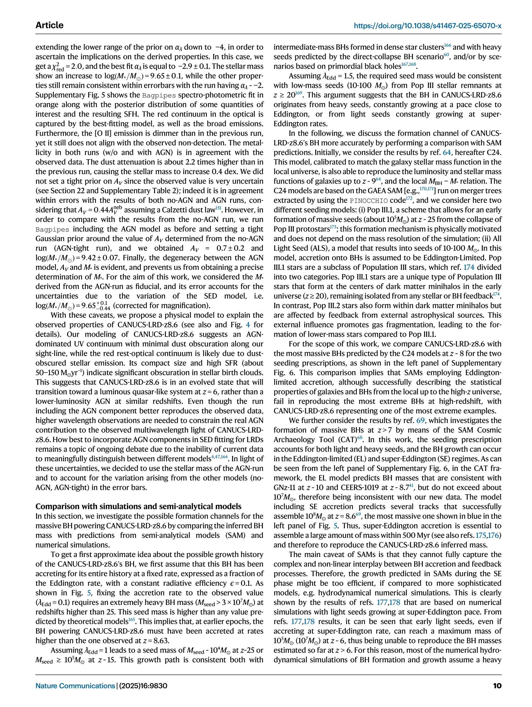 extending the lower range of the prior on αλ down to −4, in order to
ascertain the implications on the derived properties. In this case, we
get a χ2
red = 2:0, and the best ﬁt αλ is equal to −2.9 ± 0.1. The stellar mass
show an increase to logðM*=MÞ = 9:65 ± 0:1, while the other proper-
ties still remain consistent within errorbars with the run having αλ ~ −2.
Supplementary Fig. 5 shows the Bagpipes spectro-photometric ﬁt in
orange along with the posterior distribution of some quantities of
interest and the resulting SFH. The red continuum in the optical is
captured by the best-ﬁtting model, as well as the broad emissions.
Furthermore, the [O II] emission is dimmer than in the previous run,
yet it still does not align with the observed non-detection. The metal-
licity in both runs (w/o and with AGN) is in agreement with the
observed data. The dust attenuation is about 2.2 times higher than in
the previous run, causing the stellar mass to increase 0.4 dex. We did
not set a tight prior on AV since the observed value is very uncertain
(see Section 22 and Supplementary Table 2); indeed it is in agreement
within errors with the results of both no-AGN and AGN runs, con-
sidering that AV = 0:44Aneb
V assuming a Calzetti dust law151
. However, in
order to compare with the results from the no-AGN run, we run
Bagpipes including the AGN model as before and setting a tight
Gaussian prior around the value of AV determined from the no-AGN
run (AGN-tight run), and we obtained AV = 0.7 ± 0.2 and
logðM*=MÞ = 9:42 ± 0:07. Finally, the degeneracy between the AGN
model, AV and M* is evident, and prevents us from obtaining a precise
determination of M*. For the aim of this work, we considered the M*
derived from the AGN-run as ﬁducial, and its error accounts for the
uncertainties due to the variation of the SED model, i.e.
logðM*=MÞ = 9:65+ 0:1
0:44 (corrected for magniﬁcation).
With these caveats, we propose a physical model to explain the
observed properties of CANUCS-LRD-z8.6 (see also and Fig. 4 for
details). Our modeling of CANUCS-LRD-z8.6 suggests an AGN-
dominated UV continuum with minimal dust obscuration along our
sight-line, while the red rest-optical continuum is likely due to dust-
obscured stellar emission. Its compact size and high SFR (about
50−150 M⊙yr−1
) indicate signiﬁcant obscuration in stellar birth clouds.
This suggests that CANUCS-LRD-z8.6 is in an evolved state that will
transition toward a luminous quasar-like system at z = 6, rather than a
lower-luminosity AGN at similar redshifts. Even though the run
including the AGN component better reproduces the observed data,
higher wavelength observations are needed to constrain the real AGN
contribution to the observed multiwavelength light of CANUCS-LRD-
z8.6. How best to incorporate AGN components in SED ﬁtting for LRDs
remains a topic of ongoing debate due to the inability of current data
to meaningfully distinguish between different models4,47,164
. In light of
these uncertainties, we decided to use the stellar mass of the AGN-run
and to account for the variation arising from the other models (no-
AGN, AGN-tight) in the error bars.
Comparison with simulations and semi-analytical models
In this section, we investigate the possible formation channels for the
massive BH powering CANUCS-LRD-z8.6 by comparing the inferred BH
mass with predictions from semi-analytical models (SAM) and
numerical simulations.
To get a ﬁrst approximate idea about the possible growth history
of the CANUCS-LRD-z8.6’s BH, we ﬁrst assume that this BH has been
accreting for its entire history at a ﬁxed rate, expressed as a fraction of
the Eddington rate, with a constant radiative efﬁciency ϵ = 0.1. As
shown in Fig. 5, ﬁxing the accretion rate to the observed value
(λEdd = 0.1) requires an extremely heavy BH mass (Mseed  3 × 107
M⊙) at
redshifts higher than 25. This seed mass is higher than any value pre-
dicted by theoretical models165
. This implies that, at earlier epochs, the
BH powering CANUCS-LRD-z8.6 must have been accreted at rates
higher than the one observed at z = 8.63.
Assuming λEdd = 1 leads to a seed mass of Mseed ~ 104
M⊙ at z~25 or
Mseed ≳ 105
M⊙ at z ~ 15. This growth path is consistent both with
intermediate-mass BHs formed in dense star clusters166
and with heavy
seeds predicted by the direct-collapse BH scenario60
, and/or by sce-
narios based on primordial black holes167,168
.
Assuming λEdd = 1.5, the required seed mass would be consistent
with low-mass seeds (10-100 M⊙) from Pop III stellar remnants at
z ≳ 20169
. This argument suggests that the BH in CANUCS-LRD-z8.6
originates from heavy seeds, constantly growing at a pace close to
Eddington, or from light seeds constantly growing at super-
Eddington rates.
In the following, we discuss the formation channel of CANUCS-
LRD-z8.6’s BH more accurately by performing a comparison with SAM
predictions. Initially, we consider the results by ref. 64, hereafter C24.
This model, calibrated to match the galaxy stellar mass function in the
local universe, is also able to reproduce the luminosity and stellar mass
functions of galaxies up to z ~ 964
, and the local MBH − M* relation. The
C24 models are based on the GAEA SAM [e.g.,170,171
] run on merger trees
extracted by using the PINOCCHIO code172
, and we consider here two
different seeding models: (i) Pop III.1, a scheme that allows for an early
formation of massive seeds (about 105
M⊙) at z ~ 25 from the collapse of
Pop III protostars173
; this formation mechanism is physically motivated
and does not depend on the mass resolution of the simulation; (ii) All
Light Seed (ALS), a model that results into seeds of 10-100 M⊙. In this
model, accretion onto BHs is assumed to be Eddington-Limited. Pop
III.1 stars are a subclass of Population III stars, which ref. 174 divided
into two categories. Pop III.1 stars are a unique type of Population III
stars that form at the centers of dark matter minihalos in the early
universe (z ≳ 20), remaining isolated from any stellar or BH feedback174
.
In contrast, Pop III.2 stars also form within dark matter minihalos but
are affected by feedback from external astrophysical sources. This
external inﬂuence promotes gas fragmentation, leading to the for-
mation of lower-mass stars compared to Pop III.1.
For the scope of this work, we compare CANUCS-LRD-z8.6 with
the most massive BHs predicted by the C24 models at z ~ 8 for the two
seeding prescriptions, as shown in the left panel of Supplementary
Fig. 6. This comparison implies that SAMs employing Eddington-
limited accretion, although successfully describing the statistical
properties of galaxies and BHs from the local up to the high-z universe,
fail in reproducing the most extreme BHs at high-redshift, with
CANUCS-LRD-z8.6 representing one of the most extreme examples.
We further consider the results by ref. 69, which investigates the
formation of massive BHs at z  7 by means of the SAM Cosmic
Archaeology Tool (CAT)68
. In this work, the seeding prescription
accounts for both light and heavy seeds, and the BH growth can occur
in the Eddington-limited (EL) and super-Eddington (SE) regimes.As can
be seen from the left panel of Supplementary Fig. 6, in the CAT fra-
mework, the EL model predicts BH masses that are consistent with
GNz-11 at z ~ 10 and CEERS-1019 at z ~ 8.741
, but do not exceed about
107
M⊙, therefore being inconsistent with our new data. The model
including SE accretion predicts several tracks that successfully
assemble 108
M⊙ at z = 8.669
, the most massive one shown in blue in the
left panel of Fig. 5. Thus, super-Eddington accretion is essential to
assemble a large amount of mass within 500 Myr (see also refs. 175,176)
and therefore to reproduce the CANUCS-LRD-z8.6 inferred mass.
The main caveat of SAMs is that they cannot fully capture the
complex and non-linear interplay between BH accretion and feedback
processes. Therefore, the growth predicted in SAMs during the SE
phase might be too efﬁcient, if compared to more sophisticated
models, e.g. hydrodynamical numerical simulations. This is clearly
shown by the results of refs. 177,178 that are based on numerical
simulations with light seeds growing at super-Eddington pace. From
refs. 177,178 results, it can be seen that early light seeds, even if
accreting at super-Eddington rate, can reach a maximum mass of
105
M⊙ (107
M⊙) at z ~ 6, thus being unable to reproduce the BH masses
estimated so far at z  6. For this reason, most of the numerical hydro-
dynamical simulations of BH formation and growth assume a heavy
Article https://doi.org/10.1038/s41467-025-65070-x
Nature Communications| (2025)16:9830 10
 