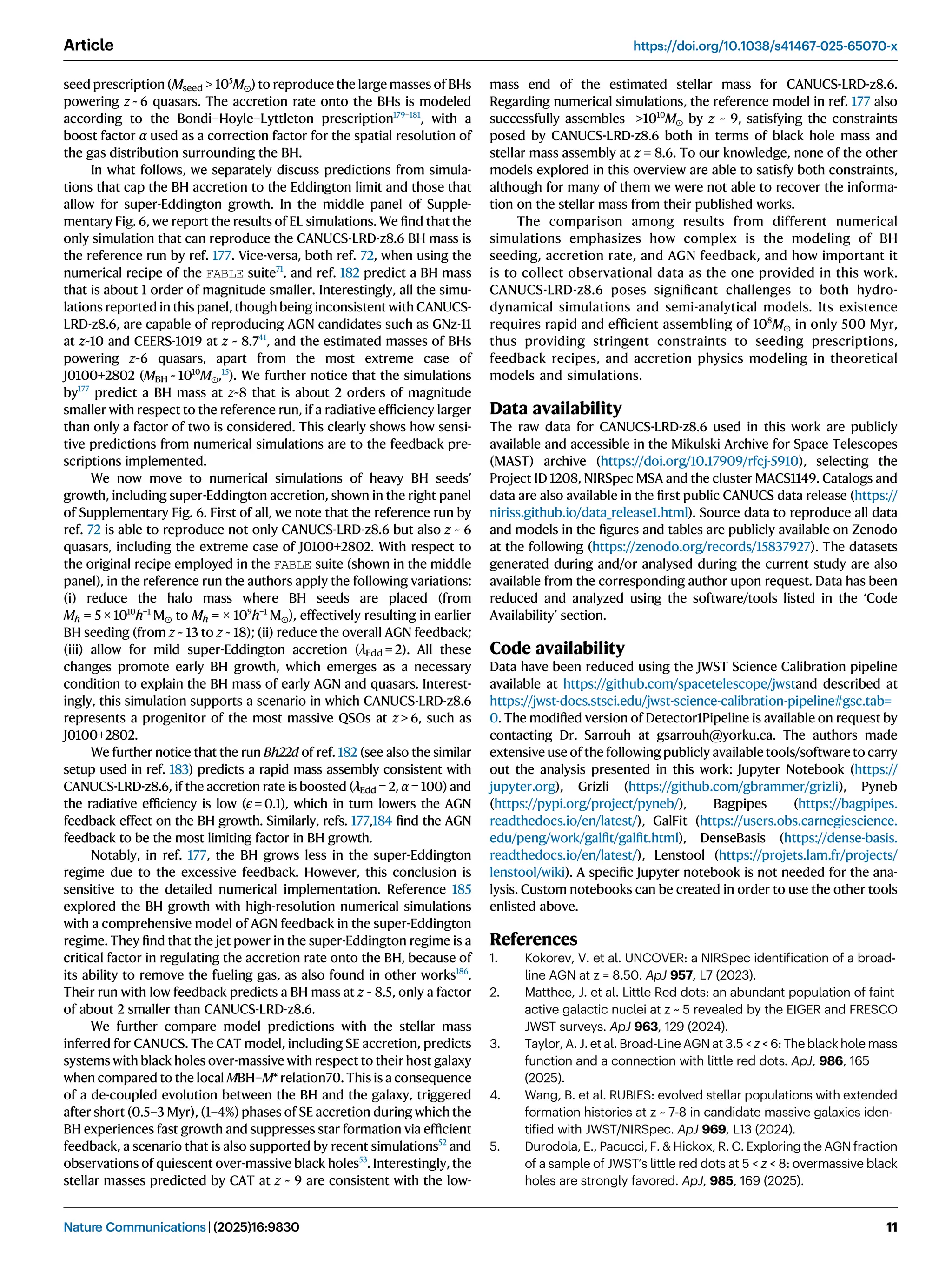 seed prescription (Mseed  105
M⊙) to reproduce the large masses of BHs
powering z ~ 6 quasars. The accretion rate onto the BHs is modeled
according to the Bondi–Hoyle–Lyttleton prescription179–181
, with a
boost factor α used as a correction factor for the spatial resolution of
the gas distribution surrounding the BH.
In what follows, we separately discuss predictions from simula-
tions that cap the BH accretion to the Eddington limit and those that
allow for super-Eddington growth. In the middle panel of Supple-
mentary Fig. 6, we report the results of EL simulations. We ﬁnd that the
only simulation that can reproduce the CANUCS-LRD-z8.6 BH mass is
the reference run by ref. 177. Vice-versa, both ref. 72, when using the
numerical recipe of the FABLE suite71
, and ref. 182 predict a BH mass
that is about 1 order of magnitude smaller. Interestingly, all the simu-
lations reported in this panel, though being inconsistent with CANUCS-
LRD-z8.6, are capable of reproducing AGN candidates such as GNz-11
at z~10 and CEERS-1019 at z ~ 8.741
, and the estimated masses of BHs
powering z~6 quasars, apart from the most extreme case of
J0100+2802 (MBH ~ 1010
M⊙,15
). We further notice that the simulations
by177
predict a BH mass at z~8 that is about 2 orders of magnitude
smaller with respect to the reference run, if a radiative efﬁciency larger
than only a factor of two is considered. This clearly shows how sensi-
tive predictions from numerical simulations are to the feedback pre-
scriptions implemented.
We now move to numerical simulations of heavy BH seeds’
growth, including super-Eddington accretion, shown in the right panel
of Supplementary Fig. 6. First of all, we note that the reference run by
ref. 72 is able to reproduce not only CANUCS-LRD-z8.6 but also z ~ 6
quasars, including the extreme case of J0100+2802. With respect to
the original recipe employed in the FABLE suite (shown in the middle
panel), in the reference run the authors apply the following variations:
(i) reduce the halo mass where BH seeds are placed (from
Mh = 5 × 1010
h−1
M⊙ to Mh = × 109
h−1
M⊙), effectively resulting in earlier
BH seeding (from z ~ 13 to z ~ 18); (ii) reduce the overall AGN feedback;
(iii) allow for mild super-Eddington accretion (λEdd = 2). All these
changes promote early BH growth, which emerges as a necessary
condition to explain the BH mass of early AGN and quasars. Interest-
ingly, this simulation supports a scenario in which CANUCS-LRD-z8.6
represents a progenitor of the most massive QSOs at z  6, such as
J0100+2802.
We further notice that the run Bh22d of ref. 182 (see also the similar
setup used in ref. 183) predicts a rapid mass assembly consistent with
CANUCS-LRD-z8.6, if the accretion rate is boosted (λEdd = 2, α = 100) and
the radiative efﬁciency is low (ϵ = 0.1), which in turn lowers the AGN
feedback effect on the BH growth. Similarly, refs. 177,184 ﬁnd the AGN
feedback to be the most limiting factor in BH growth.
Notably, in ref. 177, the BH grows less in the super-Eddington
regime due to the excessive feedback. However, this conclusion is
sensitive to the detailed numerical implementation. Reference 185
explored the BH growth with high-resolution numerical simulations
with a comprehensive model of AGN feedback in the super-Eddington
regime. They ﬁnd that the jet power in the super-Eddington regime is a
critical factor in regulating the accretion rate onto the BH, because of
its ability to remove the fueling gas, as also found in other works186
.
Their run with low feedback predicts a BH mass at z ~ 8.5, only a factor
of about 2 smaller than CANUCS-LRD-z8.6.
We further compare model predictions with the stellar mass
inferred for CANUCS. The CAT model, including SE accretion, predicts
systems with black holes over-massive with respect to their host galaxy
when compared to the local MBH–M* relation70. This is a consequence
of a de-coupled evolution between the BH and the galaxy, triggered
after short (0.5–3 Myr), (1–4%) phases of SE accretion during which the
BH experiences fast growth and suppresses star formation via efﬁcient
feedback, a scenario that is also supported by recent simulations52
and
observations of quiescent over-massive black holes53
. Interestingly, the
stellar masses predicted by CAT at z ~ 9 are consistent with the low-
mass end of the estimated stellar mass for CANUCS-LRD-z8.6.
Regarding numerical simulations, the reference model in ref. 177 also
successfully assembles 1010
M⊙ by z ~ 9, satisfying the constraints
posed by CANUCS-LRD-z8.6 both in terms of black hole mass and
stellar mass assembly at z = 8.6. To our knowledge, none of the other
models explored in this overview are able to satisfy both constraints,
although for many of them we were not able to recover the informa-
tion on the stellar mass from their published works.
The comparison among results from different numerical
simulations emphasizes how complex is the modeling of BH
seeding, accretion rate, and AGN feedback, and how important it
is to collect observational data as the one provided in this work.
CANUCS-LRD-z8.6 poses signiﬁcant challenges to both hydro-
dynamical simulations and semi-analytical models. Its existence
requires rapid and efﬁcient assembling of 108
M⊙ in only 500 Myr,
thus providing stringent constraints to seeding prescriptions,
feedback recipes, and accretion physics modeling in theoretical
models and simulations.
Data availability
The raw data for CANUCS-LRD-z8.6 used in this work are publicly
available and accessible in the Mikulski Archive for Space Telescopes
(MAST) archive (https://doi.org/10.17909/rfcj-5910), selecting the
Project ID 1208, NIRSpec MSA and the cluster MACS1149. Catalogs and
data are also available in the ﬁrst public CANUCS data release (https://
niriss.github.io/data_release1.html). Source data to reproduce all data
and models in the ﬁgures and tables are publicly available on Zenodo
at the following (https://zenodo.org/records/15837927). The datasets
generated during and/or analysed during the current study are also
available from the corresponding author upon request. Data has been
reduced and analyzed using the software/tools listed in the ‘Code
Availability’ section.
Code availability
Data have been reduced using the JWST Science Calibration pipeline
available at https://github.com/spacetelescope/jwstand described at
https://jwst-docs.stsci.edu/jwst-science-calibration-pipeline#gsc.tab=
0. The modiﬁed version of Detector1Pipeline is available on request by
contacting Dr. Sarrouh at gsarrouh@yorku.ca. The authors made
extensive use of the following publicly available tools/software to carry
out the analysis presented in this work: Jupyter Notebook (https://
jupyter.org), Grizli (https://github.com/gbrammer/grizli), Pyneb
(https://pypi.org/project/pyneb/), Bagpipes (https://bagpipes.
readthedocs.io/en/latest/), GalFit (https://users.obs.carnegiescience.
edu/peng/work/galﬁt/galﬁt.html), DenseBasis (https://dense-basis.
readthedocs.io/en/latest/), Lenstool (https://projets.lam.fr/projects/
lenstool/wiki). A speciﬁc Jupyter notebook is not needed for the ana-
lysis. Custom notebooks can be created in order to use the other tools
enlisted above.
References
1. Kokorev, V. et al. UNCOVER: a NIRSpec identiﬁcation of a broad-
line AGN at z = 8.50. ApJ 957, L7 (2023).
2. Matthee, J. et al. Little Red dots: an abundant population of faint
active galactic nuclei at z ~ 5 revealed by the EIGER and FRESCO
JWST surveys. ApJ 963, 129 (2024).
3. Taylor, A. J. et al. Broad-Line AGN at 3.5  z  6: The black hole mass
function and a connection with little red dots. ApJ, 986, 165
(2025).
4. Wang, B. et al. RUBIES: evolved stellar populations with extended
formation histories at z ~ 7-8 in candidate massive galaxies iden-
tiﬁed with JWST/NIRSpec. ApJ 969, L13 (2024).
5. Durodola, E., Pacucci, F.  Hickox, R. C. Exploring the AGN fraction
of a sample of JWST’s little red dots at 5  z  8: overmassive black
holes are strongly favored. ApJ, 985, 169 (2025).
Article https://doi.org/10.1038/s41467-025-65070-x
Nature Communications| (2025)16:9830 11
 