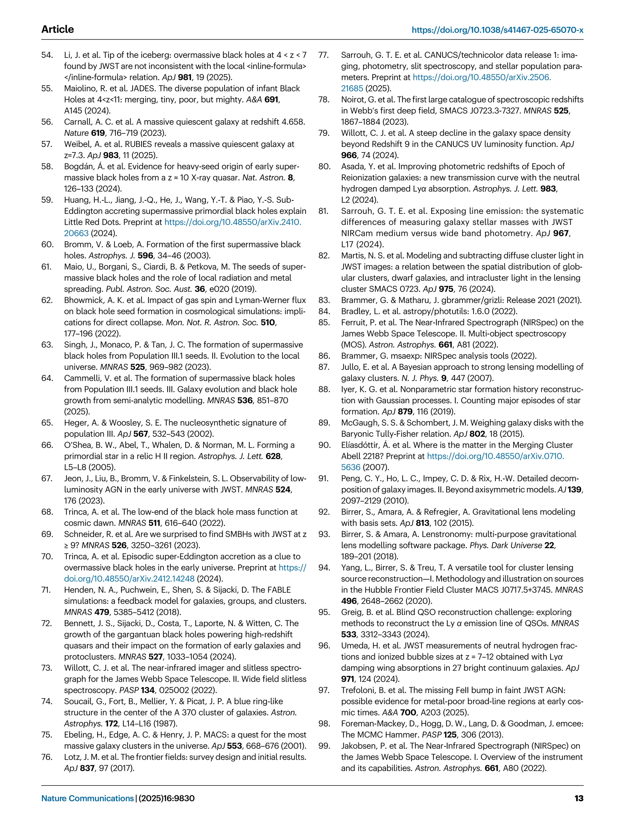 54. Li, J. et al. Tip of the iceberg: overmassive black holes at 4  z  7
found by JWST are not inconsistent with the local inline-formula
/inline-formula relation. ApJ 981, 19 (2025).
55. Maiolino, R. et al. JADES. The diverse population of infant Black
Holes at 4z11: merging, tiny, poor, but mighty. AA 691,
A145 (2024).
56. Carnall, A. C. et al. A massive quiescent galaxy at redshift 4.658.
Nature 619, 716–719 (2023).
57. Weibel, A. et al. RUBIES reveals a massive quiescent galaxy at
z=7.3. ApJ 983, 11 (2025).
58. Bogdán, Á. et al. Evidence for heavy-seed origin of early super-
massive black holes from a z ≈ 10 X-ray quasar. Nat. Astron. 8,
126–133 (2024).
59. Huang, H.-L., Jiang, J.-Q., He, J., Wang, Y.-T.  Piao, Y.-S. Sub-
Eddington accreting supermassive primordial black holes explain
Little Red Dots. Preprint at https://doi.org/10.48550/arXiv.2410.
20663 (2024).
60. Bromm, V.  Loeb, A. Formation of the ﬁrst supermassive black
holes. Astrophys. J. 596, 34–46 (2003).
61. Maio, U., Borgani, S., Ciardi, B.  Petkova, M. The seeds of super-
massive black holes and the role of local radiation and metal
spreading. Publ. Astron. Soc. Aust. 36, e020 (2019).
62. Bhowmick, A. K. et al. Impact of gas spin and Lyman-Werner ﬂux
on black hole seed formation in cosmological simulations: impli-
cations for direct collapse. Mon. Not. R. Astron. Soc. 510,
177–196 (2022).
63. Singh, J., Monaco, P.  Tan, J. C. The formation of supermassive
black holes from Population III.1 seeds. II. Evolution to the local
universe. MNRAS 525, 969–982 (2023).
64. Cammelli, V. et al. The formation of supermassive black holes
from Population III.1 seeds. III. Galaxy evolution and black hole
growth from semi-analytic modelling. MNRAS 536, 851–870
(2025).
65. Heger, A.  Woosley, S. E. The nucleosynthetic signature of
population III. ApJ 567, 532–543 (2002).
66. O’Shea, B. W., Abel, T., Whalen, D.  Norman, M. L. Forming a
primordial star in a relic H II region. Astrophys. J. Lett. 628,
L5–L8 (2005).
67. Jeon, J., Liu, B., Bromm, V.  Finkelstein, S. L. Observability of low-
luminosity AGN in the early universe with JWST. MNRAS 524,
176 (2023).
68. Trinca, A. et al. The low-end of the black hole mass function at
cosmic dawn. MNRAS 511, 616–640 (2022).
69. Schneider, R. et al. Are we surprised to ﬁnd SMBHs with JWST at z
≥ 9? MNRAS 526, 3250–3261 (2023).
70. Trinca, A. et al. Episodic super-Eddington accretion as a clue to
overmassive black holes in the early universe. Preprint at https://
doi.org/10.48550/arXiv.2412.14248 (2024).
71. Henden, N. A., Puchwein, E., Shen, S.  Sijacki, D. The FABLE
simulations: a feedback model for galaxies, groups, and clusters.
MNRAS 479, 5385–5412 (2018).
72. Bennett, J. S., Sijacki, D., Costa, T., Laporte, N.  Witten, C. The
growth of the gargantuan black holes powering high-redshift
quasars and their impact on the formation of early galaxies and
protoclusters. MNRAS 527, 1033–1054 (2024).
73. Willott, C. J. et al. The near-infrared imager and slitless spectro-
graph for the James Webb Space Telescope. II. Wide ﬁeld slitless
spectroscopy. PASP 134, 025002 (2022).
74. Soucail, G., Fort, B., Mellier, Y.  Picat, J. P. A blue ring-like
structure in the center of the A 370 cluster of galaxies. Astron.
Astrophys. 172, L14–L16 (1987).
75. Ebeling, H., Edge, A. C.  Henry, J. P. MACS: a quest for the most
massive galaxy clusters in the universe. ApJ 553, 668–676 (2001).
76. Lotz, J. M. et al. The frontier ﬁelds: survey design and initial results.
ApJ 837, 97 (2017).
77. Sarrouh, G. T. E. et al. CANUCS/technicolor data release 1: ima-
ging, photometry, slit spectroscopy, and stellar population para-
meters. Preprint at https://doi.org/10.48550/arXiv.2506.
21685 (2025).
78. Noirot, G. et al. The ﬁrst large catalogue of spectroscopic redshifts
in Webb’s ﬁrst deep ﬁeld, SMACS J0723.3-7327. MNRAS 525,
1867–1884 (2023).
79. Willott, C. J. et al. A steep decline in the galaxy space density
beyond Redshift 9 in the CANUCS UV luminosity function. ApJ
966, 74 (2024).
80. Asada, Y. et al. Improving photometric redshifts of Epoch of
Reionization galaxies: a new transmission curve with the neutral
hydrogen damped Lyα absorption. Astrophys. J. Lett. 983,
L2 (2024).
81. Sarrouh, G. T. E. et al. Exposing line emission: the systematic
differences of measuring galaxy stellar masses with JWST
NIRCam medium versus wide band photometry. ApJ 967,
L17 (2024).
82. Martis, N. S. et al. Modeling and subtracting diffuse cluster light in
JWST images: a relation between the spatial distribution of glob-
ular clusters, dwarf galaxies, and intracluster light in the lensing
cluster SMACS 0723. ApJ 975, 76 (2024).
83. Brammer, G.  Matharu, J. gbrammer/grizli: Release 2021 (2021).
84. Bradley, L. et al. astropy/photutils: 1.6.0 (2022).
85. Ferruit, P. et al. The Near-Infrared Spectrograph (NIRSpec) on the
James Webb Space Telescope. II. Multi-object spectroscopy
(MOS). Astron. Astrophys. 661, A81 (2022).
86. Brammer, G. msaexp: NIRSpec analysis tools (2022).
87. Jullo, E. et al. A Bayesian approach to strong lensing modelling of
galaxy clusters. N. J. Phys. 9, 447 (2007).
88. Iyer, K. G. et al. Nonparametric star formation history reconstruc-
tion with Gaussian processes. I. Counting major episodes of star
formation. ApJ 879, 116 (2019).
89. McGaugh, S. S.  Schombert, J. M. Weighing galaxy disks with the
Baryonic Tully-Fisher relation. ApJ 802, 18 (2015).
90. Elíasdóttir, Á. et al. Where is the matter in the Merging Cluster
Abell 2218? Preprint at https://doi.org/10.48550/arXiv.0710.
5636 (2007).
91. Peng, C. Y., Ho, L. C., Impey, C. D.  Rix, H.-W. Detailed decom-
position of galaxy images. II. Beyond axisymmetric models. AJ 139,
2097–2129 (2010).
92. Birrer, S., Amara, A.  Refregier, A. Gravitational lens modeling
with basis sets. ApJ 813, 102 (2015).
93. Birrer, S.  Amara, A. Lenstronomy: multi-purpose gravitational
lens modelling software package. Phys. Dark Universe 22,
189–201 (2018).
94. Yang, L., Birrer, S.  Treu, T. A versatile tool for cluster lensing
source reconstruction—I. Methodology and illustration on sources
in the Hubble Frontier Field Cluster MACS J0717.5+3745. MNRAS
496, 2648–2662 (2020).
95. Greig, B. et al. Blind QSO reconstruction challenge: exploring
methods to reconstruct the Ly α emission line of QSOs. MNRAS
533, 3312–3343 (2024).
96. Umeda, H. et al. JWST measurements of neutral hydrogen frac-
tions and ionized bubble sizes at z = 7–12 obtained with Lyα
damping wing absorptions in 27 bright continuum galaxies. ApJ
971, 124 (2024).
97. Trefoloni, B. et al. The missing FeII bump in faint JWST AGN:
possible evidence for metal-poor broad-line regions at early cos-
mic times. AA 700, A203 (2025).
98. Foreman-Mackey, D., Hogg, D. W., Lang, D.  Goodman, J. emcee:
The MCMC Hammer. PASP 125, 306 (2013).
99. Jakobsen, P. et al. The Near-Infrared Spectrograph (NIRSpec) on
the James Webb Space Telescope. I. Overview of the instrument
and its capabilities. Astron. Astrophys. 661, A80 (2022).
Article https://doi.org/10.1038/s41467-025-65070-x
Nature Communications| (2025)16:9830 13
 