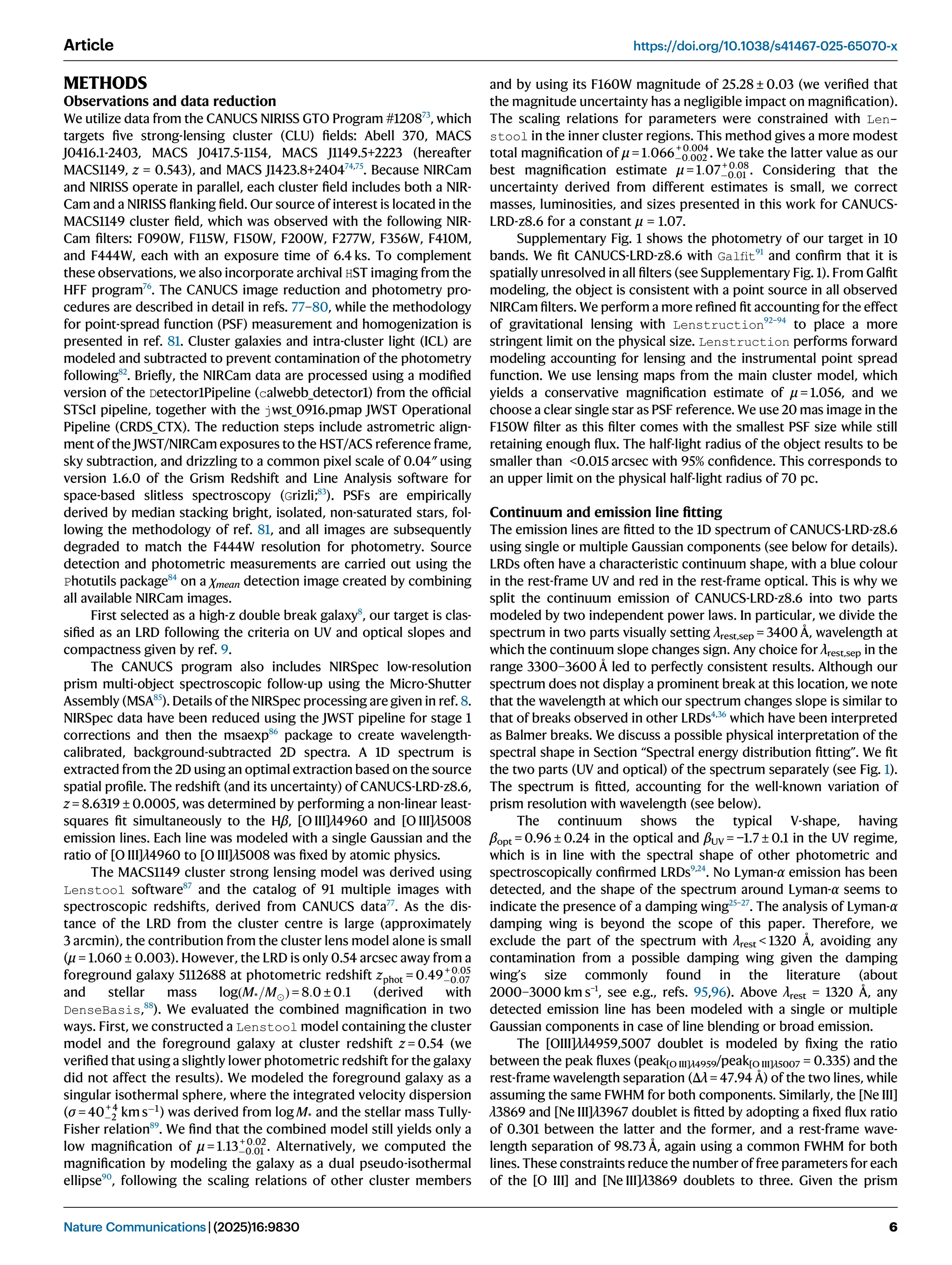 METHODS
Observations and data reduction
We utilize data from the CANUCS NIRISS GTO Program #120873
, which
targets ﬁve strong-lensing cluster (CLU) ﬁelds: Abell 370, MACS
J0416.1-2403, MACS J0417.5-1154, MACS J1149.5+2223 (hereafter
MACS1149, z = 0.543), and MACS J1423.8+240474,75
. Because NIRCam
and NIRISS operate in parallel, each cluster ﬁeld includes both a NIR-
Cam and a NIRISS ﬂanking ﬁeld. Our source of interest is located in the
MACS1149 cluster ﬁeld, which was observed with the following NIR-
Cam ﬁlters: F090W, F115W, F150W, F200W, F277W, F356W, F410M,
and F444W, each with an exposure time of 6.4 ks. To complement
these observations, we also incorporate archival HST imaging from the
HFF program76
. The CANUCS image reduction and photometry pro-
cedures are described in detail in refs. 77–80, while the methodology
for point-spread function (PSF) measurement and homogenization is
presented in ref. 81. Cluster galaxies and intra-cluster light (ICL) are
modeled and subtracted to prevent contamination of the photometry
following82
. Brieﬂy, the NIRCam data are processed using a modiﬁed
version of the Detector1Pipeline (calwebb_detector1) from the ofﬁcial
STScI pipeline, together with the jwst_0916.pmap JWST Operational
Pipeline (CRDS_CTX). The reduction steps include astrometric align-
ment of the JWST/NIRCam exposures to the HST/ACS reference frame,
sky subtraction, and drizzling to a common pixel scale of 0.04″ using
version 1.6.0 of the Grism Redshift and Line Analysis software for
space-based slitless spectroscopy (Grizli;83
). PSFs are empirically
derived by median stacking bright, isolated, non-saturated stars, fol-
lowing the methodology of ref. 81, and all images are subsequently
degraded to match the F444W resolution for photometry. Source
detection and photometric measurements are carried out using the
Photutils package84
on a χmean detection image created by combining
all available NIRCam images.
First selected as a high-z double break galaxy8
, our target is clas-
siﬁed as an LRD following the criteria on UV and optical slopes and
compactness given by ref. 9.
The CANUCS program also includes NIRSpec low-resolution
prism multi-object spectroscopic follow-up using the Micro-Shutter
Assembly (MSA85
). Details of the NIRSpec processing are given in ref. 8.
NIRSpec data have been reduced using the JWST pipeline for stage 1
corrections and then the msaexp86
package to create wavelength-
calibrated, background-subtracted 2D spectra. A 1D spectrum is
extracted from the 2D using an optimal extraction based on the source
spatial proﬁle. The redshift (and its uncertainty) of CANUCS-LRD-z8.6,
z = 8.6319 ± 0.0005, was determined by performing a non-linear least-
squares ﬁt simultaneously to the Hβ, [O III]λ4960 and [O III]λ5008
emission lines. Each line was modeled with a single Gaussian and the
ratio of [O III]λ4960 to [O III]λ5008 was ﬁxed by atomic physics.
The MACS1149 cluster strong lensing model was derived using
Lenstool software87
and the catalog of 91 multiple images with
spectroscopic redshifts, derived from CANUCS data77
. As the dis-
tance of the LRD from the cluster centre is large (approximately
3 arcmin), the contribution from the cluster lens model alone is small
(μ = 1.060 ± 0.003). However, the LRD is only 0.54 arcsec away from a
foreground galaxy 5112688 at photometric redshift zphot = 0:49+ 0:05
0:07
and stellar mass logðM*=MÞ = 8:0 ± 0:1 (derived with
DenseBasis,88
). We evaluated the combined magniﬁcation in two
ways. First, we constructed a Lenstool model containing the cluster
model and the foreground galaxy at cluster redshift z = 0.54 (we
veriﬁed that using a slightly lower photometric redshift for the galaxy
did not affect the results). We modeled the foreground galaxy as a
singular isothermal sphere, where the integrated velocity dispersion
(σ = 40+ 4
2 km s1
) was derived from log M* and the stellar mass Tully-
Fisher relation89
. We ﬁnd that the combined model still yields only a
low magniﬁcation of μ = 1:13+ 0:02
0:01 . Alternatively, we computed the
magniﬁcation by modeling the galaxy as a dual pseudo-isothermal
ellipse90
, following the scaling relations of other cluster members
and by using its F160W magnitude of 25.28 ± 0.03 (we veriﬁed that
the magnitude uncertainty has a negligible impact on magniﬁcation).
The scaling relations for parameters were constrained with Len-
stool in the inner cluster regions. This method gives a more modest
total magniﬁcation of μ = 1:066+ 0:004
0:002 . We take the latter value as our
best magniﬁcation estimate μ = 1:07+ 0:08
0:01 . Considering that the
uncertainty derived from different estimates is small, we correct
masses, luminosities, and sizes presented in this work for CANUCS-
LRD-z8.6 for a constant μ = 1.07.
Supplementary Fig. 1 shows the photometry of our target in 10
bands. We ﬁt CANUCS-LRD-z8.6 with Galﬁt91
and conﬁrm that it is
spatially unresolved in all ﬁlters (see Supplementary Fig. 1). From Galﬁt
modeling, the object is consistent with a point source in all observed
NIRCam ﬁlters. We perform a more reﬁned ﬁt accounting for the effect
of gravitational lensing with Lenstruction92–94
to place a more
stringent limit on the physical size. Lenstruction performs forward
modeling accounting for lensing and the instrumental point spread
function. We use lensing maps from the main cluster model, which
yields a conservative magniﬁcation estimate of μ = 1.056, and we
choose a clear single star as PSF reference. We use 20 mas image in the
F150W ﬁlter as this ﬁlter comes with the smallest PSF size while still
retaining enough ﬂux. The half-light radius of the object results to be
smaller than 0.015 arcsec with 95% conﬁdence. This corresponds to
an upper limit on the physical half-light radius of 70 pc.
Continuum and emission line ﬁtting
The emission lines are ﬁtted to the 1D spectrum of CANUCS-LRD-z8.6
using single or multiple Gaussian components (see below for details).
LRDs often have a characteristic continuum shape, with a blue colour
in the rest-frame UV and red in the rest-frame optical. This is why we
split the continuum emission of CANUCS-LRD-z8.6 into two parts
modeled by two independent power laws. In particular, we divide the
spectrum in two parts visually setting λrest,sep = 3400 Å, wavelength at
which the continuum slope changes sign. Any choice for λrest,sep in the
range 3300–3600 Å led to perfectly consistent results. Although our
spectrum does not display a prominent break at this location, we note
that the wavelength at which our spectrum changes slope is similar to
that of breaks observed in other LRDs4,36
which have been interpreted
as Balmer breaks. We discuss a possible physical interpretation of the
spectral shape in Section “Spectral energy distribution ﬁtting”. We ﬁt
the two parts (UV and optical) of the spectrum separately (see Fig. 1).
The spectrum is ﬁtted, accounting for the well-known variation of
prism resolution with wavelength (see below).
The continuum shows the typical V-shape, having
βopt = 0.96 ± 0.24 in the optical and βUV = −1.7 ± 0.1 in the UV regime,
which is in line with the spectral shape of other photometric and
spectroscopically conﬁrmed LRDs9,24
. No Lyman-α emission has been
detected, and the shape of the spectrum around Lyman-α seems to
indicate the presence of a damping wing25–27
. The analysis of Lyman-α
damping wing is beyond the scope of this paper. Therefore, we
exclude the part of the spectrum with λrest  1320 Å, avoiding any
contamination from a possible damping wing given the damping
wing’s size commonly found in the literature (about
2000–3000 km s−1
, see e.g., refs. 95,96). Above λrest = 1320 Å, any
detected emission line has been modeled with a single or multiple
Gaussian components in case of line blending or broad emission.
The [OIII]λλ4959,5007 doublet is modeled by ﬁxing the ratio
between the peak ﬂuxes (peak[O III]λ4959/peak[O III]λ5007 = 0.335) and the
rest-frame wavelength separation (Δλ = 47.94 Å) of the two lines, while
assuming the same FWHM for both components. Similarly, the [Ne III]
λ3869 and [Ne III]λ3967 doublet is ﬁtted by adopting a ﬁxed ﬂux ratio
of 0.301 between the latter and the former, and a rest-frame wave-
length separation of 98.73 Å, again using a common FWHM for both
lines. These constraints reduce the number of free parameters for each
of the [O III] and [Ne III]λ3869 doublets to three. Given the prism
Article https://doi.org/10.1038/s41467-025-65070-x
Nature Communications| (2025)16:9830 6
 
