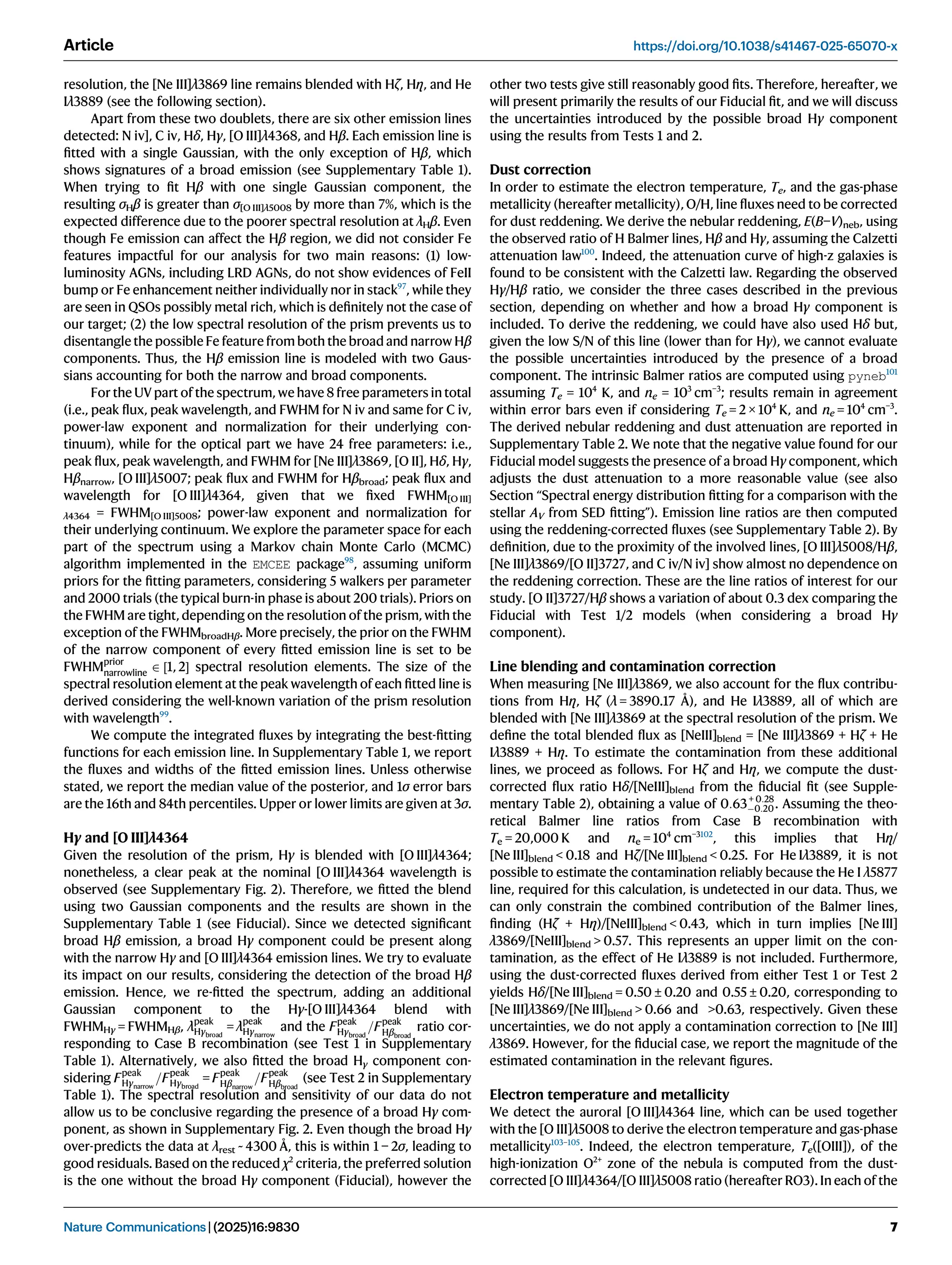 resolution, the [Ne III]λ3869 line remains blended with Hζ, Hη, and He
Iλ3889 (see the following section).
Apart from these two doublets, there are six other emission lines
detected: N iv], C iv, Hδ, Hγ, [O III]λ4368, and Hβ. Each emission line is
ﬁtted with a single Gaussian, with the only exception of Hβ, which
shows signatures of a broad emission (see Supplementary Table 1).
When trying to ﬁt Hβ with one single Gaussian component, the
resulting σHβ is greater than σ[O III]λ5008 by more than 7%, which is the
expected difference due to the poorer spectral resolution at λHβ. Even
though Fe emission can affect the Hβ region, we did not consider Fe
features impactful for our analysis for two main reasons: (1) low-
luminosity AGNs, including LRD AGNs, do not show evidences of FeII
bump or Fe enhancement neither individually nor in stack97
, while they
are seen in QSOs possibly metal rich, which is deﬁnitely not the case of
our target; (2) the low spectral resolution of the prism prevents us to
disentangle the possible Fe feature from both the broad and narrow Hβ
components. Thus, the Hβ emission line is modeled with two Gaus-
sians accounting for both the narrow and broad components.
For the UV part of the spectrum, we have 8 free parameters in total
(i.e., peak ﬂux, peak wavelength, and FWHM for N iv and same for C iv,
power-law exponent and normalization for their underlying con-
tinuum), while for the optical part we have 24 free parameters: i.e.,
peak ﬂux, peak wavelength, and FWHM for [Ne III]λ3869, [O II], Hδ, Hγ,
Hβnarrow, [O III]λ5007; peak ﬂux and FWHM for Hβbroad; peak ﬂux and
wavelength for [O III]λ4364, given that we ﬁxed FWHM[O III]
λ4364 = FWHM[O III]5008; power-law exponent and normalization for
their underlying continuum. We explore the parameter space for each
part of the spectrum using a Markov chain Monte Carlo (MCMC)
algorithm implemented in the EMCEE package98
, assuming uniform
priors for the ﬁtting parameters, considering 5 walkers per parameter
and 2000 trials (the typical burn-in phase is about 200 trials). Priors on
the FWHM are tight, depending on the resolution of the prism, with the
exception of the FWHMbroadHβ. More precisely, the prior on the FWHM
of the narrow component of every ﬁtted emission line is set to be
FWHMprior
narrowline
2 ½1, 2 spectral resolution elements. The size of the
spectral resolution element at the peak wavelength of each ﬁtted line is
derived considering the well-known variation of the prism resolution
with wavelength99
.
We compute the integrated ﬂuxes by integrating the best-ﬁtting
functions for each emission line. In Supplementary Table 1, we report
the ﬂuxes and widths of the ﬁtted emission lines. Unless otherwise
stated, we report the median value of the posterior, and 1σ error bars
are the 16th and 84th percentiles. Upper or lower limits are given at 3σ.
Hγ and [O III]λ4364
Given the resolution of the prism, Hγ is blended with [O III]λ4364;
nonetheless, a clear peak at the nominal [O III]λ4364 wavelength is
observed (see Supplementary Fig. 2). Therefore, we ﬁtted the blend
using two Gaussian components and the results are shown in the
Supplementary Table 1 (see Fiducial). Since we detected signiﬁcant
broad Hβ emission, a broad Hγ component could be present along
with the narrow Hγ and [O III]λ4364 emission lines. We try to evaluate
its impact on our results, considering the detection of the broad Hβ
emission. Hence, we re-ﬁtted the spectrum, adding an additional
Gaussian component to the Hγ-[O III]λ4364 blend with
FWHMHγ = FWHMHβ, λ
peak
Hγbroad
= λ
peak
Hγnarrow
and the Fpeak
Hγbroad
=Fpeak
Hβbroad
ratio cor-
responding to Case B recombination (see Test 1 in Supplementary
Table 1). Alternatively, we also ﬁtted the broad Hγ component con-
sidering Fpeak
Hγnarrow
=Fpeak
Hγbroad
= Fpeak
Hβnarrow
=Fpeak
Hβbroad
(see Test 2 in Supplementary
Table 1). The spectral resolution and sensitivity of our data do not
allow us to be conclusive regarding the presence of a broad Hγ com-
ponent, as shown in Supplementary Fig. 2. Even though the broad Hγ
over-predicts the data at λrest ~ 4300 Å, this is within 1 − 2σ, leading to
good residuals. Based on the reduced χ2
criteria, the preferred solution
is the one without the broad Hγ component (Fiducial), however the
other two tests give still reasonably good ﬁts. Therefore, hereafter, we
will present primarily the results of our Fiducial ﬁt, and we will discuss
the uncertainties introduced by the possible broad Hγ component
using the results from Tests 1 and 2.
Dust correction
In order to estimate the electron temperature, Te, and the gas-phase
metallicity (hereafter metallicity), O/H, line ﬂuxes need to be corrected
for dust reddening. We derive the nebular reddening, E(B−V)neb, using
the observed ratio of H Balmer lines, Hβ and Hγ, assuming the Calzetti
attenuation law100
. Indeed, the attenuation curve of high-z galaxies is
found to be consistent with the Calzetti law. Regarding the observed
Hγ/Hβ ratio, we consider the three cases described in the previous
section, depending on whether and how a broad Hγ component is
included. To derive the reddening, we could have also used Hδ but,
given the low S/N of this line (lower than for Hγ), we cannot evaluate
the possible uncertainties introduced by the presence of a broad
component. The intrinsic Balmer ratios are computed using pyneb101
assuming Te = 104
K, and ne = 103
cm−3
; results remain in agreement
within error bars even if considering Te = 2 × 104
K, and ne = 104
cm−3
.
The derived nebular reddening and dust attenuation are reported in
Supplementary Table 2. We note that the negative value found for our
Fiducial model suggests the presence of a broad Hγ component, which
adjusts the dust attenuation to a more reasonable value (see also
Section “Spectral energy distribution ﬁtting for a comparison with the
stellar AV from SED ﬁtting”). Emission line ratios are then computed
using the reddening-corrected ﬂuxes (see Supplementary Table 2). By
deﬁnition, due to the proximity of the involved lines, [O III]λ5008/Hβ,
[Ne III]λ3869/[O II]3727, and C iv/N iv] show almost no dependence on
the reddening correction. These are the line ratios of interest for our
study. [O II]3727/Hβ shows a variation of about 0.3 dex comparing the
Fiducial with Test 1/2 models (when considering a broad Hγ
component).
Line blending and contamination correction
When measuring [Ne III]λ3869, we also account for the ﬂux contribu-
tions from Hη, Hζ (λ = 3890.17 Å), and He Iλ3889, all of which are
blended with [Ne III]λ3869 at the spectral resolution of the prism. We
deﬁne the total blended ﬂux as [NeIII]blend = [Ne III]λ3869 + Hζ + He
Iλ3889 + Hη. To estimate the contamination from these additional
lines, we proceed as follows. For Hζ and Hη, we compute the dust-
corrected ﬂux ratio Hδ/[NeIII]blend from the ﬁducial ﬁt (see Supple-
mentary Table 2), obtaining a value of 0:63+ 0:28
0:20. Assuming the theo-
retical Balmer line ratios from Case B recombination with
Te = 20,000 K and ne = 104
cm−3102
, this implies that Hη/
[Ne III]blend  0.18 and Hζ/[Ne III]blend  0.25. For He Iλ3889, it is not
possible to estimate the contamination reliably because the He I λ5877
line, required for this calculation, is undetected in our data. Thus, we
can only constrain the combined contribution of the Balmer lines,
ﬁnding (Hζ + Hη)/[NeIII]blend  0.43, which in turn implies [Ne III]
λ3869/[NeIII]blend  0.57. This represents an upper limit on the con-
tamination, as the effect of He Iλ3889 is not included. Furthermore,
using the dust-corrected ﬂuxes derived from either Test 1 or Test 2
yields Hδ/[Ne III]blend = 0.50 ± 0.20 and 0.55 ± 0.20, corresponding to
[Ne III]λ3869/[Ne III]blend  0.66 and 0.63, respectively. Given these
uncertainties, we do not apply a contamination correction to [Ne III]
λ3869. However, for the ﬁducial case, we report the magnitude of the
estimated contamination in the relevant ﬁgures.
Electron temperature and metallicity
We detect the auroral [O III]λ4364 line, which can be used together
with the [O III]λ5008 to derive the electron temperature and gas-phase
metallicity103–105
. Indeed, the electron temperature, Te([OIII]), of the
high-ionization O2+
zone of the nebula is computed from the dust-
corrected [O III]λ4364/[O III]λ5008 ratio (hereafter RO3). In each of the
Article https://doi.org/10.1038/s41467-025-65070-x
Nature Communications| (2025)16:9830 7
 