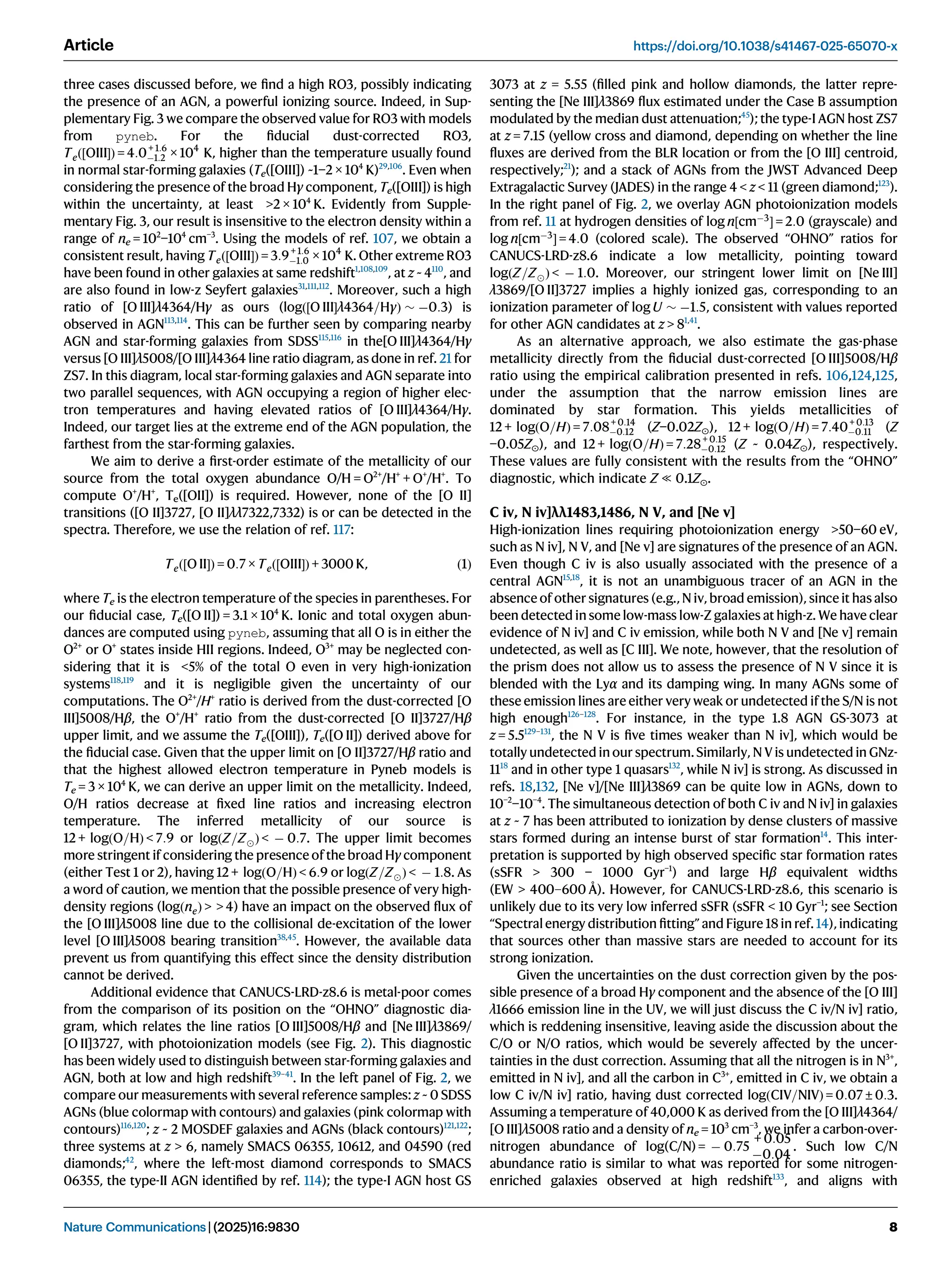three cases discussed before, we ﬁnd a high RO3, possibly indicating
the presence of an AGN, a powerful ionizing source. Indeed, in Sup-
plementary Fig. 3 we compare the observed value for RO3 with models
from pyneb. For the ﬁducial dust-corrected RO3,
Teð½OIIIÞ = 4:0+ 1:6
1:2 × 104
K, higher than the temperature usually found
in normal star-forming galaxies (Te([OIII]) ~1−2 × 104
K)29,106
. Even when
considering the presence of the broad Hγ component, Te([OIII]) is high
within the uncertainty, at least 2 × 104
K. Evidently from Supple-
mentary Fig. 3, our result is insensitive to the electron density within a
range of ne = 102
−104
cm−3
. Using the models of ref. 107, we obtain a
consistent result, having Teð½OIIIÞ = 3:9+ 1:6
1:0 × 104
K. Other extreme RO3
have been found in other galaxies at same redshift1,108,109
, at z ~ 4110
, and
are also found in low-z Seyfert galaxies31,111,112
. Moreover, such a high
ratio of [O III]λ4364/Hγ as ours (logð½O IIIλ4364=HγÞ  0:3) is
observed in AGN113,114
. This can be further seen by comparing nearby
AGN and star-forming galaxies from SDSS115,116
in the[O III]λ4364/Hγ
versus [O III]λ5008/[O III]λ4364 line ratio diagram, as done in ref. 21 for
ZS7. In this diagram, local star-forming galaxies and AGN separate into
two parallel sequences, with AGN occupying a region of higher elec-
tron temperatures and having elevated ratios of [O III]λ4364/Hγ.
Indeed, our target lies at the extreme end of the AGN population, the
farthest from the star-forming galaxies.
We aim to derive a ﬁrst-order estimate of the metallicity of our
source from the total oxygen abundance O/H = O2+
/H+
+ O+
/H+
. To
compute O+
/H+
, Te([OII]) is required. However, none of the [O II]
transitions ([O II]3727, [O II]λλ7322,7332) is or can be detected in the
spectra. Therefore, we use the relation of ref. 117:
Teð½O IIÞ = 0:7 × Teð½OIIIÞ + 3000 K, ð1Þ
where Te is the electron temperature of the species in parentheses. For
our ﬁducial case, Te([O II]) = 3.1 × 104
K. Ionic and total oxygen abun-
dances are computed using pyneb, assuming that all O is in either the
O2+
or O+
states inside HII regions. Indeed, O3+
may be neglected con-
sidering that it is 5% of the total O even in very high-ionization
systems118,119
and it is negligible given the uncertainty of our
computations. The O2+
/H+
ratio is derived from the dust-corrected [O
III]5008/Hβ, the O+
/H+
ratio from the dust-corrected [O II]3727/Hβ
upper limit, and we assume the Te([OIII]), Te([O II]) derived above for
the ﬁducial case. Given that the upper limit on [O II]3727/Hβ ratio and
that the highest allowed electron temperature in Pyneb models is
Te = 3 × 104
K, we can derive an upper limit on the metallicity. Indeed,
O/H ratios decrease at ﬁxed line ratios and increasing electron
temperature. The inferred metallicity of our source is
12 + logðO=HÞ  7:9 or logðZ=ZÞ   0:7. The upper limit becomes
more stringent if considering the presence of the broad Hγ component
(either Test 1 or 2), having 12 + logðO=HÞ  6:9 or logðZ=ZÞ   1:8. As
a word of caution, we mention that the possible presence of very high-
density regions (logðneÞ   4) have an impact on the observed ﬂux of
the [O III]λ5008 line due to the collisional de-excitation of the lower
level [O III]λ5008 bearing transition38,45
. However, the available data
prevent us from quantifying this effect since the density distribution
cannot be derived.
Additional evidence that CANUCS-LRD-z8.6 is metal-poor comes
from the comparison of its position on the “OHNO” diagnostic dia-
gram, which relates the line ratios [O III]5008/Hβ and [Ne III]λ3869/
[O II]3727, with photoionization models (see Fig. 2). This diagnostic
has been widely used to distinguish between star-forming galaxies and
AGN, both at low and high redshift39–41
. In the left panel of Fig. 2, we
compare our measurements with several reference samples: z ~ 0 SDSS
AGNs (blue colormap with contours) and galaxies (pink colormap with
contours)116,120
; z ~ 2 MOSDEF galaxies and AGNs (black contours)121,122
;
three systems at z  6, namely SMACS 06355, 10612, and 04590 (red
diamonds;42
, where the left-most diamond corresponds to SMACS
06355, the type-II AGN identiﬁed by ref. 114); the type-I AGN host GS
3073 at z = 5.55 (ﬁlled pink and hollow diamonds, the latter repre-
senting the [Ne III]λ3869 ﬂux estimated under the Case B assumption
modulated by the median dust attenuation;45
); the type-I AGN host ZS7
at z = 7.15 (yellow cross and diamond, depending on whether the line
ﬂuxes are derived from the BLR location or from the [O III] centroid,
respectively;21
); and a stack of AGNs from the JWST Advanced Deep
Extragalactic Survey (JADES) in the range 4  z  11 (green diamond;123
).
In the right panel of Fig. 2, we overlay AGN photoionization models
from ref. 11 at hydrogen densities of log n½cm3
 = 2:0 (grayscale) and
log n½cm3
 = 4:0 (colored scale). The observed “OHNO” ratios for
CANUCS-LRD-z8.6 indicate a low metallicity, pointing toward
logðZ=ZÞ   1:0. Moreover, our stringent lower limit on [Ne III]
λ3869/[O II]3727 implies a highly ionized gas, corresponding to an
ionization parameter of log U  1:5, consistent with values reported
for other AGN candidates at z  81,41
.
As an alternative approach, we also estimate the gas-phase
metallicity directly from the ﬁducial dust-corrected [O III]5008/Hβ
ratio using the empirical calibration presented in refs. 106,124,125,
under the assumption that the narrow emission lines are
dominated by star formation. This yields metallicities of
12 + logðO=HÞ = 7:08+ 0:14
0:12 (Z−0.02Z⊙), 12 + logðO=HÞ = 7:40+ 0:13
0:11 (Z
−0.05Z⊙), and 12 + logðO=HÞ = 7:28+ 0:15
0:12 (Z ~ 0.04Z⊙), respectively.
These values are fully consistent with the results from the “OHNO”
diagnostic, which indicate Z ≪ 0.1Z⊙.
C iv, N iv]λλ1483,1486, N V, and [Ne v]
High-ionization lines requiring photoionization energy 50−60 eV,
such as N iv], N V, and [Ne v] are signatures of the presence of an AGN.
Even though C iv is also usually associated with the presence of a
central AGN15,18
, it is not an unambiguous tracer of an AGN in the
absence of other signatures (e.g., N iv, broad emission), since it has also
been detected in some low-mass low-Z galaxies at high-z. We have clear
evidence of N iv] and C iv emission, while both N V and [Ne v] remain
undetected, as well as [C III]. We note, however, that the resolution of
the prism does not allow us to assess the presence of N V since it is
blended with the Lyα and its damping wing. In many AGNs some of
these emission lines are either very weak or undetected if the S/N is not
high enough126–128
. For instance, in the type 1.8 AGN GS-3073 at
z = 5.5129–131
, the N V is ﬁve times weaker than N iv], which would be
totally undetected in our spectrum.Similarly, N V is undetected in GNz-
1118
and in other type 1 quasars132
, while N iv] is strong. As discussed in
refs. 18,132, [Ne v]/[Ne III]λ3869 can be quite low in AGNs, down to
10−2
−10−4
. The simultaneous detection of both C iv and N iv] in galaxies
at z ~ 7 has been attributed to ionization by dense clusters of massive
stars formed during an intense burst of star formation14
. This inter-
pretation is supported by high observed speciﬁc star formation rates
(sSFR  300 − 1000 Gyr−1
) and large Hβ equivalent widths
(EW  400–600 Å). However, for CANUCS-LRD-z8.6, this scenario is
unlikely due to its very low inferred sSFR (sSFR  10 Gyr−1
; see Section
“Spectralenergy distribution ﬁtting” and Figure 18 in ref. 14), indicating
that sources other than massive stars are needed to account for its
strong ionization.
Given the uncertainties on the dust correction given by the pos-
sible presence of a broad Hγ component and the absence of the [O III]
λ1666 emission line in the UV, we will just discuss the C iv/N iv] ratio,
which is reddening insensitive, leaving aside the discussion about the
C/O or N/O ratios, which would be severely affected by the uncer-
tainties in the dust correction. Assuming that all the nitrogen is in N3+
,
emitted in N iv], and all the carbon in C3+
, emitted in C iv, we obtain a
low C iv/N iv] ratio, having dust corrected logðCIV=NIVÞ = 0:07 ± 0:3.
Assuming a temperature of 40,000 K as derived from the [O III]λ4364/
[O III]λ5008 ratio and a density of ne = 103
cm−3
, we infer a carbon-over-
nitrogen abundance of log(C/N)=  0:75
+ 0:05
0:04
. Such low C/N
abundance ratio is similar to what was reported for some nitrogen-
enriched galaxies observed at high redshift133
, and aligns with
Article https://doi.org/10.1038/s41467-025-65070-x
Nature Communications| (2025)16:9830 8
 