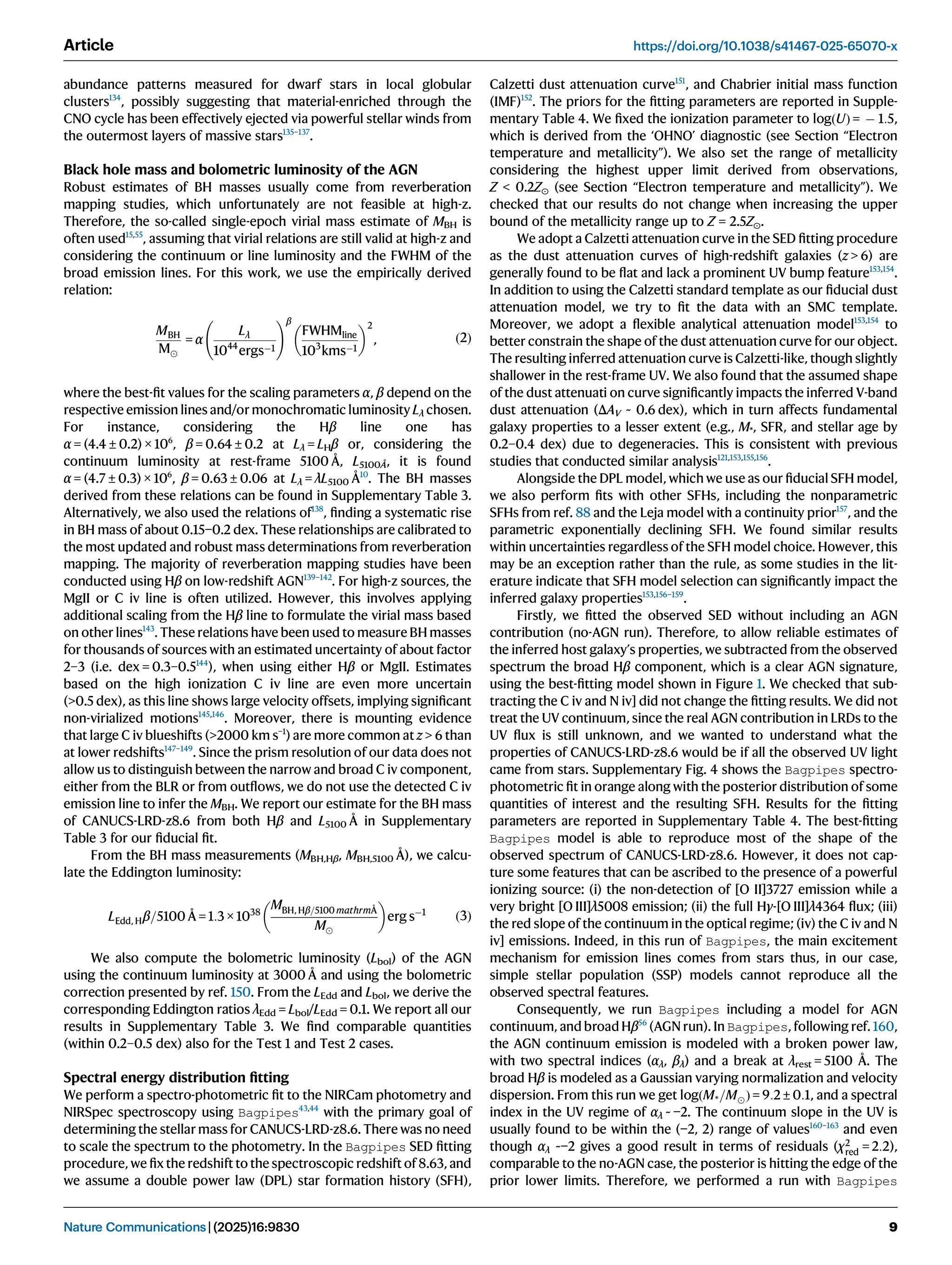 abundance patterns measured for dwarf stars in local globular
clusters134
, possibly suggesting that material-enriched through the
CNO cycle has been effectively ejected via powerful stellar winds from
the outermost layers of massive stars135–137
.
Black hole mass and bolometric luminosity of the AGN
Robust estimates of BH masses usually come from reverberation
mapping studies, which unfortunately are not feasible at high-z.
Therefore, the so-called single-epoch virial mass estimate of MBH is
often used15,55
, assuming that virial relations are still valid at high-z and
considering the continuum or line luminosity and the FWHM of the
broad emission lines. For this work, we use the empirically derived
relation:
MBH
M
= α
Lλ
1044
ergs1
!β
FWHMline
103
kms1
 2
, ð2Þ
where the best-ﬁt values for the scaling parameters α, β depend on the
respective emission lines and/or monochromatic luminosity Lλ chosen.
For instance, considering the Hβ line one has
α = (4.4 ± 0.2) × 106
, β = 0.64 ± 0.2 at Lλ = LHβ or, considering the
continuum luminosity at rest-frame 5100 Å, L5100Å, it is found
α = (4.7 ± 0.3) × 106
, β = 0.63 ± 0.06 at Lλ = λL5100 Å10
. The BH masses
derived from these relations can be found in Supplementary Table 3.
Alternatively, we also used the relations of138
, ﬁnding a systematic rise
in BH mass of about 0.15−0.2 dex. These relationships are calibrated to
the most updated and robust mass determinations from reverberation
mapping. The majority of reverberation mapping studies have been
conducted using Hβ on low-redshift AGN139–142
. For high-z sources, the
MgII or C iv line is often utilized. However, this involves applying
additional scaling from the Hβ line to formulate the virial mass based
on other lines143
. These relations have been used to measure BH masses
for thousands of sources with an estimated uncertainty of about factor
2–3 (i.e. dex = 0.3–0.5144
), when using either Hβ or MgII. Estimates
based on the high ionization C iv line are even more uncertain
(0.5 dex), as this line shows large velocity offsets, implying signiﬁcant
non-virialized motions145,146
. Moreover, there is mounting evidence
that large C iv blueshifts (2000 km s−1
) are more common at z  6 than
at lower redshifts147–149
. Since the prism resolution of our data does not
allow us to distinguish between the narrow and broad C iv component,
either from the BLR or from outﬂows, we do not use the detected C iv
emission line to infer the MBH. We report our estimate for the BH mass
of CANUCS-LRD-z8.6 from both Hβ and L5100 Å in Supplementary
Table 3 for our ﬁducial ﬁt.
From the BH mass measurements (MBH,Hβ, MBH,5100 Å), we calcu-
late the Eddington luminosity:
LEdd, Hβ=5100 Å = 1:3 × 1038
MBH, Hβ=5100 mathrmÅ
M
 
erg s1
ð3Þ
We also compute the bolometric luminosity (Lbol) of the AGN
using the continuum luminosity at 3000 Å and using the bolometric
correction presented by ref. 150. From the LEdd and Lbol, we derive the
corresponding Eddington ratios λEdd = Lbol/LEdd = 0.1. We report all our
results in Supplementary Table 3. We ﬁnd comparable quantities
(within 0.2–0.5 dex) also for the Test 1 and Test 2 cases.
Spectral energy distribution ﬁtting
We perform a spectro-photometric ﬁt to the NIRCam photometry and
NIRSpec spectroscopy using Bagpipes43,44
with the primary goal of
determining the stellar mass for CANUCS-LRD-z8.6. There was no need
to scale the spectrum to the photometry. In the Bagpipes SED ﬁtting
procedure, we ﬁx the redshift to the spectroscopic redshift of 8.63, and
we assume a double power law (DPL) star formation history (SFH),
Calzetti dust attenuation curve151
, and Chabrier initial mass function
(IMF)152
. The priors for the ﬁtting parameters are reported in Supple-
mentary Table 4. We ﬁxed the ionization parameter to logðUÞ =  1:5,
which is derived from the ‘OHNO’ diagnostic (see Section “Electron
temperature and metallicity”). We also set the range of metallicity
considering the highest upper limit derived from observations,
Z  0.2Z⊙ (see Section “Electron temperature and metallicity”). We
checked that our results do not change when increasing the upper
bound of the metallicity range up to Z = 2.5Z⊙.
We adopt a Calzetti attenuation curve in the SED ﬁtting procedure
as the dust attenuation curves of high-redshift galaxies (z  6) are
generally found to be ﬂat and lack a prominent UV bump feature153,154
.
In addition to using the Calzetti standard template as our ﬁducial dust
attenuation model, we try to ﬁt the data with an SMC template.
Moreover, we adopt a ﬂexible analytical attenuation model153,154
to
better constrain the shape of the dust attenuation curve for our object.
The resulting inferred attenuation curve is Calzetti-like, though slightly
shallower in the rest-frame UV. We also found that the assumed shape
of the dust attenuati on curve signiﬁcantly impacts the inferred V-band
dust attenuation (ΔAV ~ 0.6 dex), which in turn affects fundamental
galaxy properties to a lesser extent (e.g., M*, SFR, and stellar age by
0.2–0.4 dex) due to degeneracies. This is consistent with previous
studies that conducted similar analysis121,153,155,156
.
Alongside the DPL model, which we use as our ﬁducial SFH model,
we also perform ﬁts with other SFHs, including the nonparametric
SFHs from ref. 88 and the Leja model with a continuity prior157
, and the
parametric exponentially declining SFH. We found similar results
within uncertainties regardless of the SFH model choice. However, this
may be an exception rather than the rule, as some studies in the lit-
erature indicate that SFH model selection can signiﬁcantly impact the
inferred galaxy properties153,156–159
.
Firstly, we ﬁtted the observed SED without including an AGN
contribution (no-AGN run). Therefore, to allow reliable estimates of
the inferred host galaxy’s properties, we subtracted from the observed
spectrum the broad Hβ component, which is a clear AGN signature,
using the best-ﬁtting model shown in Figure 1. We checked that sub-
tracting the C iv and N iv] did not change the ﬁtting results. We did not
treat the UV continuum, since the real AGN contribution in LRDs to the
UV ﬂux is still unknown, and we wanted to understand what the
properties of CANUCS-LRD-z8.6 would be if all the observed UV light
came from stars. Supplementary Fig. 4 shows the Bagpipes spectro-
photometric ﬁt in orange along with the posterior distribution of some
quantities of interest and the resulting SFH. Results for the ﬁtting
parameters are reported in Supplementary Table 4. The best-ﬁtting
Bagpipes model is able to reproduce most of the shape of the
observed spectrum of CANUCS-LRD-z8.6. However, it does not cap-
ture some features that can be ascribed to the presence of a powerful
ionizing source: (i) the non-detection of [O II]3727 emission while a
very bright [O III]λ5008 emission; (ii) the full Hγ-[O III]λ4364 ﬂux; (iii)
the red slope of the continuum in the optical regime; (iv) the C iv and N
iv] emissions. Indeed, in this run of Bagpipes, the main excitement
mechanism for emission lines comes from stars thus, in our case,
simple stellar population (SSP) models cannot reproduce all the
observed spectral features.
Consequently, we run Bagpipes including a model for AGN
continuum, and broad Hβ56
(AGN run). In Bagpipes, following ref. 160,
the AGN continuum emission is modeled with a broken power law,
with two spectral indices (αλ, βλ) and a break at λrest = 5100 Å. The
broad Hβ is modeled as a Gaussian varying normalization and velocity
dispersion. From this run we get logðM*=MÞ = 9:2 ± 0:1, and a spectral
index in the UV regime of αλ ~ −2. The continuum slope in the UV is
usually found to be within the (−2, 2) range of values160–163
and even
though αλ ~−2 gives a good result in terms of residuals (χ2
red = 2:2),
comparable to the no-AGN case, the posterior is hitting the edge of the
prior lower limits. Therefore, we performed a run with Bagpipes
Article https://doi.org/10.1038/s41467-025-65070-x
Nature Communications| (2025)16:9830 9
 