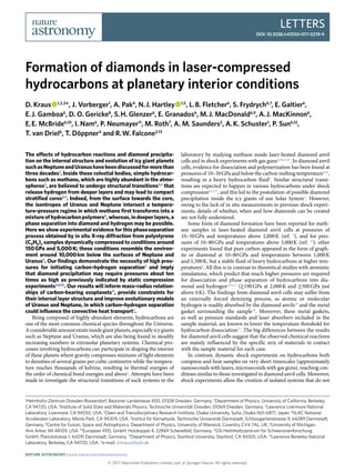 Letters
DOI: 10.1038/s41550-017-0219-9
© 2017 Macmillan Publishers Limited, part of Springer Nature. All rights reserved.
1
​Helmholtz-Zentrum Dresden-Rossendorf, Bautzner Landstrasse 400, 01328 Dresden, Germany. 2
​Department of Physics, University of California, Berkeley,
CA 94720, USA. 3
​Institute of Solid State and Materials Physics, Technische Universität Dresden, 01069 Dresden, Germany. 4
​Lawrence Livermore National
Laboratory, Livermore, CA 94550, USA. 5
​Open and Transdisciplinary Research Institute, Osaka University, Suita, Osaka 565-0871, Japan. 6
​SLAC National
Accelerator Laboratory, Menlo Park, CA 94309, USA. 7
​Institut für Kernphysik, Technische Universität Darmstadt, Schlossgartenstrasse 9, 64289 Darmstadt,
Germany. 8
​Centre for Fusion, Space and Astrophysics, Department of Physics, University of Warwick, Coventry CV4 7AL, UK. 9
​University of Michigan,
Ann Arbor, MI 48109, USA. 10
​European XFEL GmbH, Holzkoppel 4, 22869 Schenefeld, Germany. 11
​GSI Helmholtzzentrum für Schwerionenforschung
GmbH, Planckstrasse 1, 64291 Darmstadt, Germany. 12
​Department of Physics, Stanford University, Stanford, CA 94305, USA. 13
​Lawrence Berkeley National
Laboratory, Berkeley, CA 94720, USA. *e-mail: d.kraus@hzdr.de
The effects of hydrocarbon reactions and diamond precipita-
tion on the internal structure and evolution of icy giant planets
suchasNeptuneandUranushavebeendiscussedformorethan
three decades1
. Inside these celestial bodies, simple hydrocar-
bons such as methane, which are highly abundant in the atmo-
spheres2
, are believed to undergo structural transitions3,4
that
release hydrogen from deeper layers and may lead to compact
stratified cores5–7
. Indeed, from the surface towards the core,
the isentropes of Uranus and Neptune intersect a tempera-
ture–pressure regime in which methane first transforms into a
mixtureofhydrocarbonpolymers8
,whereas,indeeperlayers,a
phase separation into diamond and hydrogen may be possible.
Here we show experimental evidence for this phase separation
process obtained by in situ X-ray diffraction from polystyrene
(C8H8)n samples dynamically compressed to conditions around
150 GPa and 5,000 K; these conditions resemble the environ-
ment around 10,000 km below the surfaces of Neptune and
Uranus9
. Our findings demonstrate the necessity of high pres-
sures for initiating carbon–hydrogen separation3
and imply
that diamond precipitation may require pressures about ten
times as high as previously indicated by static compression
experiments4,8,10
. Our results will inform mass–radius relation-
ships of carbon-bearing exoplanets11
, provide constraints for
their internal layer structure and improve evolutionary models
of Uranus and Neptune, in which carbon–hydrogen separation
could influence the convective heat transport7
.
Being composed of highly abundant elements, hydrocarbons are
one of the most common chemical species throughout the Universe.
Aconsiderableamountexistsinsidegiantplanets,especiallyicygiants
such as Neptune and Uranus, which are also being found in steadily
increasing numbers in extrasolar planetary systems. Chemical pro-
cesses involving hydrocarbons can participate in shaping the interior
of these planets where gravity compresses mixtures of light elements
to densities of several grams per cubic centimetre while the tempera-
ture reaches thousands of kelvins, resulting in thermal energies of
the order of chemical bond energies and above2
. Attempts have been
made to investigate the structural transitions of such systems in the
laboratory by studying methane inside laser-heated diamond anvil
cells and in shock experiments with gas guns4,10,12,13
. In diamond anvil
cells, evidence for dissociation and polymerization has been found at
pressures of 10–50 GPa and below the carbon melting temperature4,10
,
resulting in a heavy hydrocarbon fluid8
. Similar structural transi-
tions are expected to happen in various hydrocarbons under shock
compression6,12,13
, and this led to the postulation of possible diamond
precipitation inside the icy giants of our Solar System1
. However,
owing to the lack of in situ measurements in previous shock experi-
ments, details of whether, when and how diamonds can be created
are not fully understood.
Some hints of diamond formation have been reported for meth-
ane samples in laser-heated diamond anvil cells at pressures of
10–50 GPa and temperatures above 2,000 K (ref. 4
), and for pres-
sures of 10–80 GPa and temperatures above 3,000 K (ref. 10
); other
experiments found that pure carbon appeared in the form of graph-
ite or diamond at 10–80 GPa and temperatures between 1,000 K
and 1,500 K, but a stable fluid of heavy hydrocarbons at higher tem-
peratures8
. All this is in contrast to theoretical studies with atomistic
simulations, which predict that much higher pressures are required
for dissociation and phase separation of hydrocarbons into dia-
mond and hydrogen3,14,15
(≳​190 GPa at 2,000 K and ≳​300 GPa just
above 0 K). The findings from diamond anvil cells may suffer from
an externally forced demixing process, as atomic or molecular
hydrogen is readily absorbed by the diamond anvils16
and the metal
gasket surrounding the sample10
. Moreover, these metal gaskets,
as well as pressure standards and laser absorbers included in the
sample material, are known to lower the temperature threshold for
hydrocarbon dissociation17
. The big differences between the results
for diamond anvil cells suggest that the observed chemical reactions
are mainly influenced by the specific mix of materials in contact
with the sample material for each case.
In contrast, dynamic shock experiments on hydrocarbons both
compress and heat samples on very short timescales (approximately
nanoseconds with lasers, microseconds with gas guns), reaching con-
ditions similar to those investigated in diamond anvil cells. Moreover,
shock experiments allow the creation of isolated systems that do not
Formation of diamonds in laser-compressed
hydrocarbons at planetary interior conditions
D. Kraus   1,2,3
*, J. Vorberger1
, A. Pak4
, N. J. Hartley   1,5
, L. B. Fletcher6
, S. Frydrych4,7
, E. Galtier6
,
E. J. Gamboa6
, D. O. Gericke8
, S. H. Glenzer6
, E. Granados6
, M. J. MacDonald6,9
, A. J. MacKinnon6
,
E. E. McBride6,10
, I. Nam6
, P. Neumayer11
, M. Roth7
, A. M. Saunders2
, A. K. Schuster1
, P. Sun6,12
,
T. van Driel6
, T. Döppner4
and R. W. Falcone2,13
Nature Astronomy | www.nature.com/natureastronomy
 