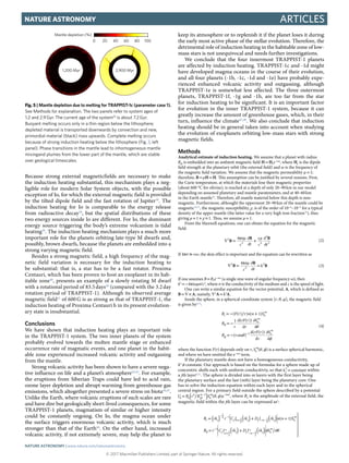 © 2017 Macmillan Publishers Limited, part of Springer Nature. All rights reserved.
ArticlesNature Astronomy
Because strong external magneticfields are necessary to make
the induction heating substantial, this mechanism plays a neg-
ligible role for modern Solar System objects, with the possible
exception of Io, for which the external magnetic field is provided
by the tilted dipole field and the fast rotation of Jupiter38
. The
induction heating for Io is comparable to the energy release
from radioactive decay38
, but the spatial distributions of these
two energy sources inside Io are different. For Io, the dominant
energy source triggering the body’s extreme volcanism is tidal
heating39
. The induction heating mechanism plays a much more
important role for the planets orbiting late-type M dwarfs and,
possibly, brown dwarfs, because the planets are embedded into a
strong varying magnetic field.
Besides a strong magnetic field, a high frequency of the mag-
netic field variation is necessary for the induction heating to
be substantial: that is, a star has to be a fast rotator. Proxima
Centauri, which has been proven to host an exoplanet in its hab-
itable zone40
, presents an example of a slowly rotating M dwarf
with a rotational period of 83.5 days40
(compared with the 3.2 day
rotation period of TRAPPIST-1). Although its observed average
magnetic field41
of 600 G is as strong as that of TRAPPIST-1, the
induction heating of Proxima Centauri b in its present evolution-
ary state is insubstantial.
Conclusions
We have shown that induction heating plays an important role
in the TRAPPIST-1 system. The two inner planets of the system
probably evolved towards the molten mantle stage or enhanced
occurrence rate of magmatic events, and one planet in the habit-
able zone experienced increased volcanic activity and outgassing
from the mantle.
Strong volcanic activity has been shown to have a severe nega-
tive influence on life and a planet’s atmosphere42,43
. For example,
the eruptions from Siberian Traps could have led to acid rain,
ozone layer depletion and abrupt warming from greenhouse gas
emissions, which altogether presented a severe stress on biota44,45
.
Unlike the Earth, where volcanic eruptions of such scales are rare
and have dire but geologically short-lived consequences, for some
TRAPPIST-1 planets, magmatism of similar or higher intensity
could be constantly ongoing. On Io, the magma ocean under
the surface triggers enormous volcanic activity, which is much
stronger than that of the Earth46
. On the other hand, increased
volcanic activity, if not extremely severe, may help the planet to
keep its atmosphere or to replenish it if the planet loses it during
the early most active phase of the stellar evolution. Therefore, the
detrimental role of induction heating in the habitable zone of low-
mass stars is not unequivocal and needs further investigations.
We conclude that the four innermost TRAPPIST-1 planets
are affected by induction heating. TRAPPIST-1c and -1d might
have developed magma oceans in the course of their evolution,
and all four planets (-1b, -1c, -1d and -1e) have probably expe-
rienced enhanced volcanic activity and outgassing, although
TRAPPIST-1e is somewhat less affected. The three outermost
planets, TRAPPIST-1f, -1g and -1h, are too far from the star
for induction heating to be significant. It is an important factor
for evolution in the inner TRAPPIST-1 system, because it can
greatly increase the amount of greenhouse gases, which, in their
turn, influence the climate47,48
. We also conclude that induction
heating should be in general taken into account when studying
the evolution of exoplanets orbiting low-mass stars with strong
magnetic fields.
Methods
Analytical estimate of induction heating. We assume that a planet with radius
Rpl is embedded into an ambient magnetic field H =​ Hee−iωt
, where He is the dipole
field strength at the planetary orbit (the external field) and ω is the frequency of
the magnetic field variation. We assume that the magnetic permeability μ =​ 1;
therefore, B =​ μH =​ H. This assumption can be justified by several reasons. First,
the Curie temperature, at which the materials lose their magnetic properties
(about 600 °C for olivine), is reached at a depth of only 20–90 km in our model
depending on assumed planetary and mantle paratemeters, and at 40–60 km
in the Earth mantle49
. Therefore, all mantle material below this depth is non-
magnetic. Furthermore, althought the uppermost 20–90 km of the mantle could be
magnetic50,51
, the magnetic susceptibility, χ, is of the order of 10−4
–10−3
for a typical
density of the upper mantle (the latter value for a very high iron fraction50
), thus
giving μ =​ 1 +​ χ ≈​ 1. Thus, we assume μ =​ 1.
From the Maxwell equations, one can obtain the equation for the magnetic
field:
σμ εμ
∇ =
π ∂
∂
+
∂
∂c t c t
B
B B4
(2)2
2 2
2
2
If σ εωπ ≫4 , the skin effect is important and the equation can be rewritten as
σμ
∇ =
π ∂
∂
=
c t
kB
B
B
4
(3)
2
2
2
If one assumes B =​ Bee−iωt
(a single sine wave of angular frequency ω), then
k2
 =​ −​4π​iωμσ/c2
, where σ is the conductivity of the medium and c is the speed of light.
One can write a similar equation for the vector potential, A, which is defined as
B =​ ∇​ ×​ A, namely, ∇​2
A =​ k2
A.
Inside the sphere, in a spherical coordinate system [r, θ, φ], the magnetic field
is given by6,52
:
θ
θ
ϕ
= − ∕ +
= −
∂
∂
= −
∂
∂
θ
ϕ
−
B F r r n n S
B
r
rF r
r
S
B r
rF r
r
S
( ( ) ) ( 1)
1 d( ( ))
d
( sin )
d( ( ))
d
(4)
r n
m
n
m
n
m
1
where the function F(r) depends only on r, θ ϕS ( , )n
m
is a surface spherical harmonic,
and where we have omitted the e−iωt
term.
If the planetary mantle does not have a homogeneous conductivity,
k2
 ≠​ constant. Our approach is based on the formulas for a sphere made up of
concentric shells each with uniform conducitivty, so that =k constantj
2
within
a jth layer6,52
. The sphere is divided into m layers with the first layer being
the planetary surface and the last (mth) layer being the planetary core. One
has to solve the induction equation within each layer and in the spherical
central region. For a primary field outside the sphere described by a potential
θ ϕ= ∕ ω− −
( )U B r R S ( , )en n
n
m i t
e e pl
1
, where Be is the amplitude of the external field, the
magnetic field within the jth layer can be expressed as6
:
θ
= + +
= + ∂ ∕∂θ
− −
+ − −
−
+ − −



















( ) ( ) ( )
( ) ( )
B rk r C J rk D J rk n n S
B r C J rk D J rk S
( 1)
* *
r j j n j j n j n
m
j n j j n j n
m
1
2 1
1
2
1
2
1
1
2
1
2
1,200 Myr
Mantle depletion (%)
2,900 Myr
0 20 40 60 80 100
Fig. 5 | Mantle depletion due to melting for TRAPPIST-1c (parameter case 1).
See Methods for explanation. The two panels refer to system ages of
1.2 and 2.9 Gyr. The current age of the system10
is about 7.2 Gyr.
Buoyant melting occurs only in a thin region below the lithosphere;
depleted material is transported downwards by convection and new,
primordial material (black) rises upwards. Complete melting occurs
because of strong induction heating below the lithosphere (Fig. 3, left
panel). Phase transitions in the mantle lead to inhomogeneous mantle
mixingand plumes from the lower part of the mantle, which are stable
over geological timescales.
Nature Astronomy | www.nature.com/natureastronomy
 