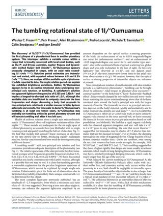 Letters
https://doi.org/10.1038/s41550-018-0398-z
© 2018 Macmillan Publishers Limited, part of Springer Nature. All rights reserved.
1
Astrophysics Research Centre, Queen’s University Belfast, Belfast, UK. 2
Astronomical Institute, Academy of Sciences of the Czech Republic, Ondřejov,
Czech Republic. 3
Planetary and Space Sciences, School of Physical Sciences, The Open University, Milton Keynes, UK. 4
Scientific Computing Laboratory,
Center for the Study of Complex Systems, Institute of Physics Belgrade, University of Belgrade, Belgrade, Serbia. *e-mail: wes.fraser@qub.ac.uk
The discovery1
of 1I/2017 U1 (1I/‘Oumuamua) has provided
the first glimpse of a planetesimal born in another planetary
system. This interloper exhibits a variable colour within a
range that is broadly consistent with local small bodies, such
as the P- and D-type asteroids, Jupiter Trojans and dynami-
cally excited Kuiper belt objects2–7
. 1I/‘Oumuamua appears
unusually elongated in shape, with an axial ratio exceed-
ing 5:1 (refs 1,4,5,8
). Rotation period estimates are inconsis-
tent and varied, with reported values between 6.9 and 8.3 h
(refs 4–6,9
). Here, we analyse all the available optical photome-
try data reported to date. No single rotation period can explain
the exhibited brightness variations. Rather, 1I/‘Oumuamua
appears to be in an excited rotational state undergoing non-
principal axis rotation, or tumbling. A satisfactory solution
has apparent lightcurve frequencies of 0.135 and 0.126 h−1
and
implies a longest-to-shortest axis ratio of ≳​5:1, although the
available data are insufficient to uniquely constrain the true
frequencies and shape. Assuming a body that responds to
non-principal axis rotation in a similar manner to Solar System
asteroids and comets, the timescale to damp 1I/‘Oumuamua’s
tumbling is at least one billion years. 1I/‘Oumuamua was
probably set tumbling within its parent planetary system and
will remain tumbling well after it has left ours.
Models of uniform rotation about a single spin axis moderately
match 1I/‘Oumuamua’s observed brightness variations within a few
nights1,4–6,8
. These models are inadequate for the six-night span of
collated photometry we consider here (see Methods), with no single
rotation period adequately matching the full set of data (see Fig. 1).
We find that models that consider linear increases or decreases
in the spin period fare no better, producing equally inadequate
matches. Similar conclusions have been made by investigators using
a different dataset10
.
A tumbling model11
with non-principal axis rotation and free
precession provides an adequate description of the photometry (see
Fig. 1). The relative sparseness of the data prevents the determina-
tion of a unique set of frequencies; possible frequencies include 0.31,
0.26, 0.23, 0.16, 0.14, 0.12, 0.10 and 0.009 h−1
. We have discounted
values that are clearly commensurate with Earth’s rotation, although
it is possible that one may be real. It is clear that tumbling provides
a reasonable explanation for the peculiar brightness variations of
1I/‘Oumuamua, which cannot be explained by simple single-axis
rotation. Unfortunately, given the finite set of observations due to
its limited observability, it is unlikely that a unique solution will ever
be determined for this object.
The most complete lightcurve previously published1
has an
amplitude of ~2.5 magnitudes, from which a minimum axial ratio
of a/c of ~10:1 was suggested. Observing at non-zero phase angles α,
however, can enhance the apparent lightcurve amplitude by an
amount dependent on the optical surface scattering properties
of the body. An enhancement of up to 0.018 magnitude/degree
can occur for carbonaceous surfaces12
, and an enhancement of
~0.03 magnitude/degree can occur for S- and similar type aster-
oids13
, due to the combined effects of optical scattering law, global
shape and spin-pole inclination to the line of sight. As this early
lightcurve was observed at α ≃​ 20°, and our dataset spans
19 <​ α <​ 24.5°, the true conservative lower limit to the axial ratio
from observations is a/c ≳​ 5. We caution, however, that the optical
surface scattering properties of interstellar objects are unknown
at present.
Non-principal axis rotation of small asteroids with slow rotation
periods is a well-known phenomena11
. Tumbling can be brought
about by collisions14
, tidal torques in planetary close encounters15
,
cometary activity16
or the Yarkovsky–O’Keefe–Radzievskii–Paddack
effect17
. It is eventually damped by internal friction and stress–strain
forces removing the excess rotational energy above that of the basic
rotational state around the body’s principal axis with the largest
moment of inertia. The timescale to return to principal axis rota-
tion depends on the body’s internal rigidity and anelasticity, and its
initial rotation rate, density, size and shape18–20
. As it is possible that
1I/‘Oumuamua is either an icy comet-like body or more similar to
organic-rich asteroids in the outer asteroid belt, we have estimated
the timescale for it to return to principle axis rotation based on both
possibilities (see Methods). We find that a rigid, organic-rich body
with the observed apparent elongation and size1
will take 4 ×​ 1011
to 4 ×​ 1012
years to stop tumbling. We note that recent theories20,21
suggest that the timescales may be a factor of 7–9 shorter than esti-
mates that use the classical formula18
. For icy bodies, the damping
timescale is one order of magnitude lower. A large fraction of Solar
System asteroids smaller than ~200 m are tumblers, even among
the very fast rotators that have tensile strength; for example, 2000
WL107 (ref. 11
) and 2008 TC3 (ref. 22
). Their tumbling suggests that
they have a higher rigidity than larger and more weakly structured
asteroids, which results in long damping timescales. 1I/‘Oumuamua
may have a similarly prolonged damping timescale, which could be
much longer than the age of the universe.
What induced the current tumbling of 1I/‘Oumuamua? As the
Yarkovsky–O’Keefe–Radzievskii–Paddack effect scales with inci-
dent stellar flux, and cometary activity only occurs within close
proximity to a star, both should be negligible in interstellar space.
The space density of interstellar objects similar in size or larger than
1I/‘Oumuamuaisestimated1,5,23,24
asn ~ 0.1 au−3
andtheyshouldhave
a typical local standard of rest encounter velocity of ≃v 25 km s−1
(ref. 25
). The collisional lifetime for an interstellar object of effective
radius R is ~(nR2
v)−1
 ~ 1019
years. With a lack of other mechanisms
available, it is clear that the tumbling of 1I/‘Oumuamua probably
commenced in its home planetary system.
The tumbling rotational state of 1I/‘Oumuamua
Wesley C. Fraser   1
*, Petr Pravec2
, Alan Fitzsimmons   1
, Pedro Lacerda1
, Michele T. Bannister   1
,
Colin Snodgrass   3
and Igor Smolić4
Nature Astronomy | www.nature.com/natureastronomy
 