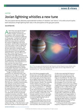 news & views
© 2018 Macmillan Publishers Limited, part of Springer Nature. All rights reserved.
JUPITER
Jovian lightning whistles a new tune
The Juno spacecraft has detected unprecedented numbers of ‘whistlers’ and ‘sferics’ in its orbits around Jupiter,
both indications of high lightning flash rates in the atmosphere of the gas giant planet.
Jacob Bortnik
A
lmost forty years ago the Voyager 1
spacecraft performed its first
flyby of Jupiter, and detected very
low frequency radio emissions called
whistlers that were attributed to lightning
on the gas giant1
. Combined with optical
images from the dark side of the planet2
these observations directly confirmed
the existence of lightning in the Jovian
atmosphere, which had been hypothesized
a few years earlier in order to explain the
observed abundance of acetylene3
. Now,
the Juno spacecraft is visiting the giant
planet and revealing new, and sometimes
surprising features of Jovian lightning.
Writing in Nature, Shannon Brown et al.4
have measured the high-frequency
components of the lightning emissions for
the first time, placing new constraints on the
speed and nature of the lightning process.
In complementary observations reported in
Nature Astronomy, Ivana Kolmašová et al.5
have used data from Juno’s Waves
instrument to compile the largest database
of Jovian lightning-generated whistlers
to date (larger than all previous whistler
compilations combined), consisting of more
than 1,600 individual whistler events.
Voyager 1’s whistler observations
consisted of 167 individual events, with
frequencies in the range of ~2–7 kHz and
durations of one to a few seconds. Based
on these and subsequent (mainly optical)
observations made by the two Voyager
spacecraft, the Galileo probe, Cassini and
New Horizons, a number of characteristics
were deduced, among which was that
lightning flash rates spanned a range of
possible values from 0.0001 to 0.07 flashes
per square kilometre per year. A revised
and anomalously large value of 40 flashes
km–2
yr–1
was put forward by Scarf et al.6
soon afterwards, but this was generally
considered unrealistic at the time7,8
. Juno’s
whistlers were recorded at distances of less
than five Jovian radii and are significantly
shorter in duration than the whistlers
observed by Voyager 1, in the range of
several milliseconds to several tens of
milliseconds (Fig. 1). This observation could
have been expected on theoretical grounds,
due to the shorter propagation paths
between Juno and the lightning locations
as well as the more tenuous plasma in the
intervening region, but the observations
are an elegant confirmation of the theory,
and are the first observations of this kind
of ‘short-duration’ whistler. The expanded
whistler database also permits a more
accurate estimation of the lightning flash
rate, which is calculated at ~1–30 flashes
km–2
yr–1
by Kolmašová et al.5
, depending
on the chosen parameters in their model.
This result is significantly larger than most
previous estimates, is fairly close to the
estimates made by Scarf et al.6
previously
considered too large, and is comparable
to terrestrial lightning flash rates of
~6 flashes km–2
yr–1
(ref. 9
).
Terrestrial lightning involves the flow
of large electrical currents (a few to tens
of kiloamperes) over very short timescales
(microseconds), which releases a pulse
of radio waves spanning the frequency
spectrum from a few hertz to several
gigahertz, but typically peaking in the
range of a few kilohertz. The radio waves
can leak out through the ionosphere into
the near-Earth space environment where
they propagate in one of two basic ways:
low-frequency waves (a few to tens of kHz)
roughly follow geomagnetic field lines and
propagate in the so-called whistler mode,
below the electron gyrofrequency. High-
frequency waves (>​10 MHz) propagate
above the plasma frequency in roughly
straight paths, unaffected by the plasma
in the ionosphere and magnetosphere. A
similar physical process is believed to be
at work in the Jovian space environment,
although the high-frequency component
of the lightning spectrum had not been
previously observed at Jupiter.
Looking specifically at these higher-
frequency components of Jupiter’s
Jupiter
Low-frequency waves
(whistlers)
High-frequency
waves
Juno
Time
Frequency
Fig. 1 | The Juno spacecraft detected both high-frequency and low-frequency Jovian whistlers while
passing close to the planet. Credit: Background image, Jupiter and Juno image, NASA/JPL; inset
reproduced from ref. 5
, Macmillan Publishers Ltd
Nature Astronomy | www.nature.com/natureastronomy
 