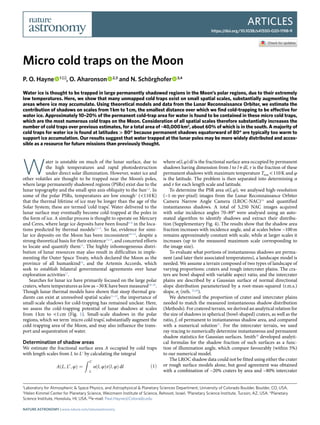 Articles
https://doi.org/10.1038/s41550-020-1198-9
1
Laboratory for Atmospheric & Space Physics, and Astrophysical & Planetary Sciences Department, University of Colorado Boulder, Boulder, CO, USA.
2
Helen Kimmel Center for Planetary Science, Weizmann Institute of Science, Rehovot, Israel. 3
Planetary Science Institute, Tucson, AZ, USA. 4
Planetary
Science Institute, Honolulu, HI, USA. ✉e-mail: Paul.Hayne@Colorado.edu
W
ater is unstable on much of the lunar surface, due to
the high temperatures and rapid photodestruction
under direct solar illumination. However, water ice and
other volatiles are thought to be trapped near the Moon’s poles,
where large permanently shadowed regions (PSRs) exist due to the
lunar topography and the small spin axis obliquity to the Sun1,2
. In
some of the polar PSRs, temperatures are low enough3
(<110 K)
that the thermal lifetime of ice may be longer than the age of the
Solar System; these are termed ‘cold traps’. Water delivered to the
lunar surface may eventually become cold-trapped at the poles in
the form of ice. A similar process is thought to operate on Mercury
and Ceres, where large ice deposits have been found4–6
in the loca-
tions predicted by thermal models3,7–9
. So far, evidence for simi-
lar ice deposits on the Moon has been inconsistent10–12
, despite a
strong theoretical basis for their existence13,14
, and concerted efforts
to locate and quantify them15
. The highly inhomogeneous distri-
bution of lunar resources may also result in difficulties in imple-
menting the Outer Space Treaty, which declared the Moon as the
province of all humankind16
, and the Artemis Accords, which
seek to establish bilateral governmental agreements over lunar
exploration activities17
.
Searches for lunar ice have primarily focused on the large polar
craters, where temperatures as low as ~30 K have been measured18–20
.
Though lunar thermal models have shown that steep thermal gra-
dients can exist at unresolved spatial scales21–23
, the importance of
small-scale shadows for cold-trapping has remained unclear. Here,
we assess the cold-trapping potential of lunar shadows at scales
from 1 km to <1 cm (Fig. 1). Small-scale shadows in the polar
regions, which we term ‘micro cold traps’, substantially augment the
cold-trapping area of the Moon, and may also influence the trans-
port and sequestration of water.
Determination of shadow areas
We estimate the fractional surface area A occupied by cold traps
with length scales from L to L′ by calculating the integral
AðL; L0
; φÞ ¼
Z L0
L
αðl; φÞτðl; φÞ dl ð1Þ
where α(l, φ) dl is the fractional surface area occupied by permanent
shadows having dimension from l to l + dl, τ is the fraction of these
permanent shadows with maximum temperature Tmax < 110 K and φ
is the latitude. The problem is then separated into determining α
and τ for each length scale and latitude.
To determine the PSR area α(l, φ), we analysed high-resolution
(~1-m-per-pixel) images from the Lunar Reconnaissance Orbiter
Camera Narrow Angle Camera (LROC-NAC)24
and quantified
instantaneous shadows. A total of 5,250 NAC images acquired
with solar incidence angles 70–89° were analysed using an auto-
mated algorithm to identify shadows and extract their distribu-
tion (Supplementary Fig. 4). The results show that the shadow area
fraction increases with incidence angle, and at scales below ~100 m
remains approximately constant with scale, while at larger scales it
increases (up to the measured maximum scale corresponding to
the image size).
To evaluate what portions of instantaneous shadows are perma-
nent (and later their associated temperatures), a landscape model is
needed. We assume a terrain composed of two types of landscape of
varying proportions: craters and rough intercrater plains. The cra-
ters are bowl shaped with variable aspect ratio, and the intercrater
plains are described by a Gaussian surface of normal directional
slope distribution parameterized by a root-mean-squared (r.m.s.)
slope, σs (refs. 25,26
).
We determined the proportion of crater and intercrater plains
needed to match the measured instantaneous shadow distribution
(Methods). For cratered terrain, we derived an analytical relation for
the size of shadows in spherical (bowl-shaped) craters, as well as the
ratio, f, of permanent to instantaneous shadow area, and compared
with a numerical solution27
. For the intercrater terrain, we used
ray-tracing to numerically determine instantaneous and permanent
shadow statistics for Gaussian surfaces. Smith28
developed analyti-
cal formulas for the shadow fraction of such surfaces as a func-
tion of illumination angle, which compare favourably (within 5%)
to our numerical model.
The LROC shadow data could not be fitted using either the crater
or rough surface models alone, but good agreement was obtained
with a combination of ~20% craters by area and ~80% intercrater
Micro cold traps on the Moon
P. O. Hayne   1 ✉, O. Aharonson   2,3
and N. Schörghofer   3,4
Water ice is thought to be trapped in large permanently shadowed regions in the Moon’s polar regions, due to their extremely
low temperatures. Here, we show that many unmapped cold traps exist on small spatial scales, substantially augmenting the
areas where ice may accumulate. Using theoretical models and data from the Lunar Reconnaissance Orbiter, we estimate the
contribution of shadows on scales from 1 km to 1 cm, the smallest distance over which we find cold-trapping to be effective for
water ice. Approximately 10–20% of the permanent cold-trap area for water is found to be contained in these micro cold traps,
which are the most numerous cold traps on the Moon. Consideration of all spatial scales therefore substantially increases the
number of cold traps over previous estimates, for a total area of ~40,000 km2
, about 60% of which is in the south. A majority of
cold traps for water ice is found at latitudes > 80° because permanent shadows equatorward of 80° are typically too warm to
support ice accumulation. Our results suggest that water trapped at the lunar poles may be more widely distributed and acces-
sible as a resource for future missions than previously thought.
Nature Astronomy | www.nature.com/natureastronomy
 