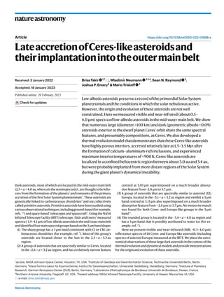 Nature Astronomy
natureastronomy
https://doi.org/10.1038/s41550-023-01898-x
Article
LateaccretionofCeres-likeasteroidsand
theirimplantationintotheoutermainbelt
Driss Takir 1,7
, Wladimir Neumann 2,3,4
, Sean N. Raymond 5
,
Joshua P. Emery6
& Mario Trieloff 3
Low-albedoasteroidspreservearecordoftheprimordialSolarSystem
planetesimalsandtheconditionsinwhichthesolarnebulawasactive.
However,theoriginandevolutionoftheseasteroidsarenotwell
constrained.Herewemeasuredvisibleandnear-infrared(about0.5–
4.0 μm)spectraoflow-albedoasteroidsinthemid-outermainbelt.Weshow
thatnumerouslarge(diameter>100 km)anddark(geometricalbedo<0.09)
asteroidsexteriortothedwarfplanetCeres’orbitsharethesamespectral
features,andpresumablycompositions,asCeres.Wealsodevelopeda
thermalevolutionmodelthatdemonstratesthattheseCeres-likeasteroids
havehighlyporousinteriors,accretedrelativelylateat1.5–3.5 Myrafter
theformationofcalcium–aluminium-richinclusions,andexperienced
maximuminteriortemperaturesof<900 K.Ceres-likeasteroidsare
localizedinaconfinedheliocentricregionbetweenabout3.0 auand3.4 au,
butwereprobablyimplantedfrommoredistantregionsoftheSolarSystem
duringthegiantplanet’sdynamicalinstability.
Dark asteroids, most of which are located in the mid-outer main belt
(2.5 < a < 4.0 au,whereaisthesemimajoraxis)1
,arethoughttobelefto-
vers from the formation of the planets2
and remnants of the primary
accretion of the first Solar System planetesimals3
. These asteroids are
genetically linked to carbonaceous chondrites4
and are collectively
calledprimitiveasteroids.Primitiveasteroidshavebeenstudiedusing
variousobservationaltechniques,includingground-based(forexample,
refs. 5,6
) and space-based7
telescopes and spacecraft8
. Using the NASA
InfraredTelescopeFacility(IRTF)telescope,TakirandEmery5
measured
spectra(~1.9–4.1 µm)oflow-albedoasteroidsinthemid-outermainbelt
andidentifiedfourmainspectralgroupsbasedonthe3 µmbandshape:
(1) The sharp group has a 3 µm band consistent with CI or CM car-
bonaceous chondrites (for example, ref. 9
). Most of this group’s
asteroids are located closer to the Sun in the 2.5 < a < 3.3 au
region.
(2) A group of asteroids that are spectrally similar to Ceres, located
in the ~2.6 < a < 3.2 au region, and has a relatively narrow feature
centred at 3.05 µm superimposed on a much broader absorp-
tion feature from ~2.8 µm to 3.7 µm.
(3) A group of asteroids that are spectrally similar to asteroid (52)
Europa, located in the ~3.1 < a < 3.2 au region and exhibit a 3 µm
band centred at 3.15 µm also superimposed on a much broader
absorption feature from ∼2.8 µm to 3.7 µm. No meteorite match
was found for both Ceres- and Europa-like groups in the 3 µm
band10
.
(4) The rounded group is located in the ~3.4 < a < 4.0 au region and
has a 3 µm band that is possibly attributed to water ice (for ex-
ample, ref. 11
).
Here we present visible and near-infrared (NIR; ~0.5–4.0 µm)
reflectance spectra of 10 Ceres- and Europa-like asteroids (including
spectra of asteroid Europa) measured at the IRTF. We place the astro-
nomicalobservationsoftheselargedarkasteroidsinthecontextofthe
thermalevolutionanddynamicalmodelsandprovideinterpretations
fortheoriginandevolutionoftheseasteroids.
Received: 3 January 2022
Accepted: 18 January 2023
Published online: xx xx xxxx
Check for updates
1
Jacobs, NASA Johnson Space Center, Houston, TX, USA. 2
Institute of Geodesy and Geoinformation Science, Technische Universität Berlin, Berlin,
Germany. 3
Klaus-Tschira-Labor für Kosmochemie, Institut für Geowissenschaften, Universität Heidelberg, Heidelberg, Germany. 4
Institute of Planetary
Research, German Aerospace Center (DLR), Berlin, Germany. 5
Laboratoire d’Astrophysique de Bordeaux Université de Bordeaux, Pessac, France.
6
Northern Arizona University, Flagstaff, AZ, USA. 7
Present address: NASA Infrared Telescope Facility, University of Hawaii, Mauna Kea, HI, USA.
e-mail: driss.takir@nasa.gov
 