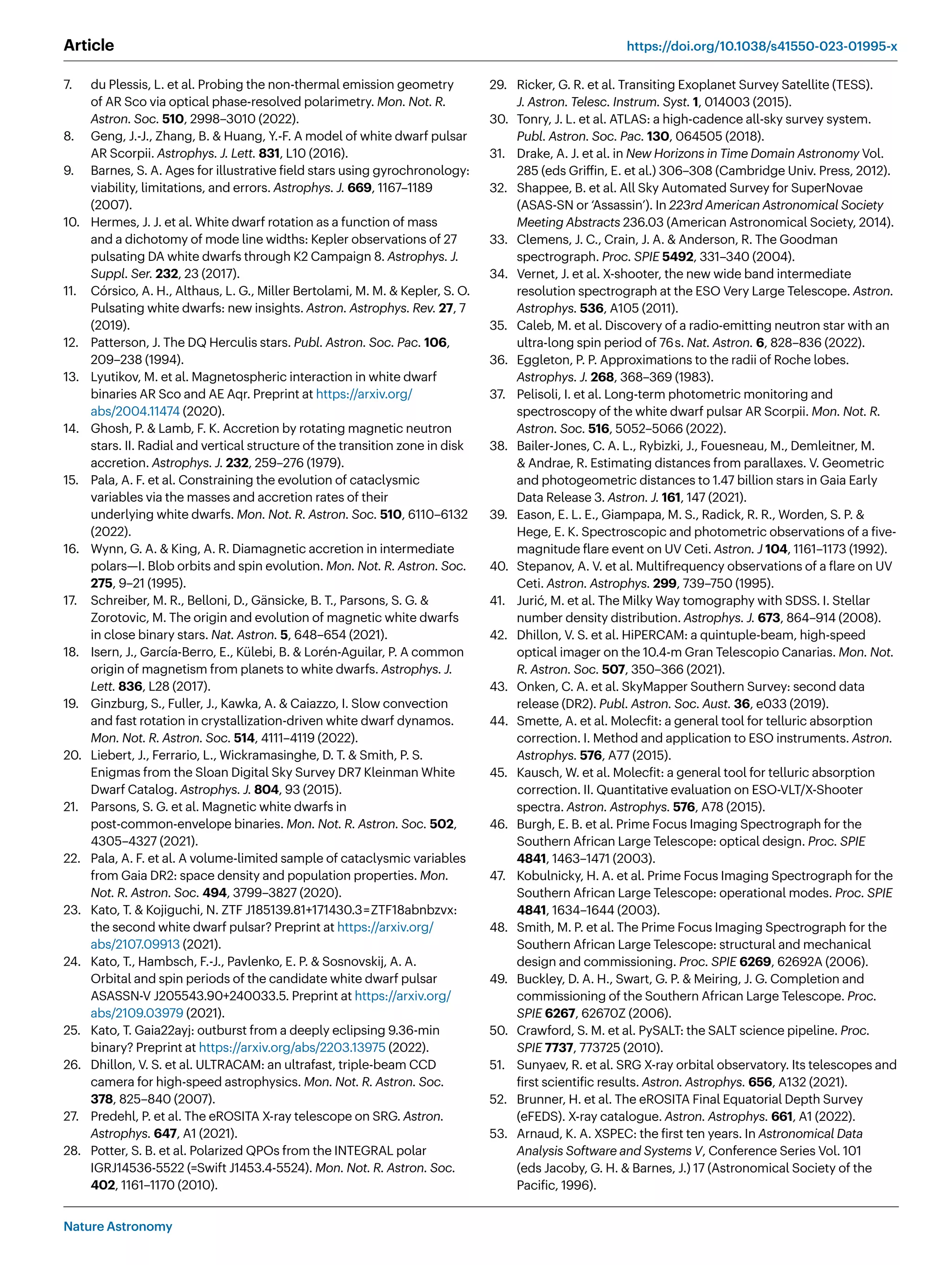Nature Astronomy
Article https://doi.org/10.1038/s41550-023-01995-x
7. du Plessis, L. et al. Probing the non-thermal emission geometry
of AR Sco via optical phase-resolved polarimetry. Mon. Not. R.
Astron. Soc. 510, 2998–3010 (2022).
8. Geng, J.-J., Zhang, B.  Huang, Y.-F. A model of white dwarf pulsar
AR Scorpii. Astrophys. J. Lett. 831, L10 (2016).
9. Barnes, S. A. Ages for illustrative field stars using gyrochronology:
viability, limitations, and errors. Astrophys. J. 669, 1167–1189
(2007).
10. Hermes, J. J. et al. White dwarf rotation as a function of mass
and a dichotomy of mode line widths: Kepler observations of 27
pulsating DA white dwarfs through K2 Campaign 8. Astrophys. J.
Suppl. Ser. 232, 23 (2017).
11. Córsico, A. H., Althaus, L. G., Miller Bertolami, M. M.  Kepler, S. O.
Pulsating white dwarfs: new insights. Astron. Astrophys. Rev. 27, 7
(2019).
12. Patterson, J. The DQ Herculis stars. Publ. Astron. Soc. Pac. 106,
209–238 (1994).
13. Lyutikov, M. et al. Magnetospheric interaction in white dwarf
binaries AR Sco and AE Aqr. Preprint at https://arxiv.org/
abs/2004.11474 (2020).
14. Ghosh, P.  Lamb, F. K. Accretion by rotating magnetic neutron
stars. II. Radial and vertical structure of the transition zone in disk
accretion. Astrophys. J. 232, 259–276 (1979).
15. Pala, A. F. et al. Constraining the evolution of cataclysmic
variables via the masses and accretion rates of their
underlying white dwarfs. Mon. Not. R. Astron. Soc. 510, 6110–6132
(2022).
16. Wynn, G. A.  King, A. R. Diamagnetic accretion in intermediate
polars—I. Blob orbits and spin evolution. Mon. Not. R. Astron. Soc.
275, 9–21 (1995).
17. Schreiber, M. R., Belloni, D., Gänsicke, B. T., Parsons, S. G. 
Zorotovic, M. The origin and evolution of magnetic white dwarfs
in close binary stars. Nat. Astron. 5, 648–654 (2021).
18. Isern, J., García-Berro, E., Külebi, B.  Lorén-Aguilar, P. A common
origin of magnetism from planets to white dwarfs. Astrophys. J.
Lett. 836, L28 (2017).
19. Ginzburg, S., Fuller, J., Kawka, A.  Caiazzo, I. Slow convection
and fast rotation in crystallization-driven white dwarf dynamos.
Mon. Not. R. Astron. Soc. 514, 4111–4119 (2022).
20. Liebert, J., Ferrario, L., Wickramasinghe, D. T.  Smith, P. S.
Enigmas from the Sloan Digital Sky Survey DR7 Kleinman White
Dwarf Catalog. Astrophys. J. 804, 93 (2015).
21. Parsons, S. G. et al. Magnetic white dwarfs in
post-common-envelope binaries. Mon. Not. R. Astron. Soc. 502,
4305–4327 (2021).
22. Pala, A. F. et al. A volume-limited sample of cataclysmic variables
from Gaia DR2: space density and population properties. Mon.
Not. R. Astron. Soc. 494, 3799–3827 (2020).
23. Kato, T.  Kojiguchi, N. ZTF J185139.81+171430.3=ZTF18abnbzvx:
the second white dwarf pulsar? Preprint at https://arxiv.org/
abs/2107.09913 (2021).
24. Kato, T., Hambsch, F.-J., Pavlenko, E. P.  Sosnovskij, A. A.
Orbital and spin periods of the candidate white dwarf pulsar
ASASSN-V J205543.90+240033.5. Preprint at https://arxiv.org/
abs/2109.03979 (2021).
25. Kato, T. Gaia22ayj: outburst from a deeply eclipsing 9.36-min
binary? Preprint at https://arxiv.org/abs/2203.13975 (2022).
26. Dhillon, V. S. et al. ULTRACAM: an ultrafast, triple-beam CCD
camera for high-speed astrophysics. Mon. Not. R. Astron. Soc.
378, 825–840 (2007).
27. Predehl, P. et al. The eROSITA X-ray telescope on SRG. Astron.
Astrophys. 647, A1 (2021).
28. Potter, S. B. et al. Polarized QPOs from the INTEGRAL polar
IGRJ14536-5522 (=Swift J1453.4-5524). Mon. Not. R. Astron. Soc.
402, 1161–1170 (2010).
29. Ricker, G. R. et al. Transiting Exoplanet Survey Satellite (TESS).
J. Astron. Telesc. Instrum. Syst. 1, 014003 (2015).
30. Tonry, J. L. et al. ATLAS: a high-cadence all-sky survey system.
Publ. Astron. Soc. Pac. 130, 064505 (2018).
31. Drake, A. J. et al. in New Horizons in Time Domain Astronomy Vol.
285 (eds Griffin, E. et al.) 306–308 (Cambridge Univ. Press, 2012).
32. Shappee, B. et al. All Sky Automated Survey for SuperNovae
(ASAS-SN or ‘Assassin’). In 223rd American Astronomical Society
Meeting Abstracts 236.03 (American Astronomical Society, 2014).
33. Clemens, J. C., Crain, J. A.  Anderson, R. The Goodman
spectrograph. Proc. SPIE 5492, 331–340 (2004).
34. Vernet, J. et al. X-shooter, the new wide band intermediate
resolution spectrograph at the ESO Very Large Telescope. Astron.
Astrophys. 536, A105 (2011).
35. Caleb, M. et al. Discovery of a radio-emitting neutron star with an
ultra-long spin period of 76s. Nat. Astron. 6, 828–836 (2022).
36. Eggleton, P. P. Approximations to the radii of Roche lobes.
Astrophys. J. 268, 368–369 (1983).
37. Pelisoli, I. et al. Long-term photometric monitoring and
spectroscopy of the white dwarf pulsar AR Scorpii. Mon. Not. R.
Astron. Soc. 516, 5052–5066 (2022).
38. Bailer-Jones, C. A. L., Rybizki, J., Fouesneau, M., Demleitner, M.
 Andrae, R. Estimating distances from parallaxes. V. Geometric
and photogeometric distances to 1.47 billion stars in Gaia Early
Data Release 3. Astron. J. 161, 147 (2021).
39. Eason, E. L. E., Giampapa, M. S., Radick, R. R., Worden, S. P. 
Hege, E. K. Spectroscopic and photometric observations of a five-
magnitude flare event on UV Ceti. Astron. J 104, 1161–1173 (1992).
40. Stepanov, A. V. et al. Multifrequency observations of a flare on UV
Ceti. Astron. Astrophys. 299, 739–750 (1995).
41. Jurić, M. et al. The Milky Way tomography with SDSS. I. Stellar
number density distribution. Astrophys. J. 673, 864–914 (2008).
42. Dhillon, V. S. et al. HiPERCAM: a quintuple-beam, high-speed
optical imager on the 10.4-m Gran Telescopio Canarias. Mon. Not.
R. Astron. Soc. 507, 350–366 (2021).
43. Onken, C. A. et al. SkyMapper Southern Survey: second data
release (DR2). Publ. Astron. Soc. Aust. 36, e033 (2019).
44. Smette, A. et al. Molecfit: a general tool for telluric absorption
correction. I. Method and application to ESO instruments. Astron.
Astrophys. 576, A77 (2015).
45. Kausch, W. et al. Molecfit: a general tool for telluric absorption
correction. II. Quantitative evaluation on ESO-VLT/X-Shooter
spectra. Astron. Astrophys. 576, A78 (2015).
46. Burgh, E. B. et al. Prime Focus Imaging Spectrograph for the
Southern African Large Telescope: optical design. Proc. SPIE
4841, 1463–1471 (2003).
47. Kobulnicky, H. A. et al. Prime Focus Imaging Spectrograph for the
Southern African Large Telescope: operational modes. Proc. SPIE
4841, 1634–1644 (2003).
48. Smith, M. P. et al. The Prime Focus Imaging Spectrograph for the
Southern African Large Telescope: structural and mechanical
design and commissioning. Proc. SPIE 6269, 62692A (2006).
49. Buckley, D. A. H., Swart, G. P.  Meiring, J. G. Completion and
commissioning of the Southern African Large Telescope. Proc.
SPIE 6267, 62670Z (2006).
50. Crawford, S. M. et al. PySALT: the SALT science pipeline. Proc.
SPIE 7737, 773725 (2010).
51. Sunyaev, R. et al. SRG X-ray orbital observatory. Its telescopes and
first scientific results. Astron. Astrophys. 656, A132 (2021).
52. Brunner, H. et al. The eROSITA Final Equatorial Depth Survey
(eFEDS). X-ray catalogue. Astron. Astrophys. 661, A1 (2022).
53. Arnaud, K. A. XSPEC: the first ten years. In Astronomical Data
Analysis Software and Systems V, Conference Series Vol. 101
(eds Jacoby, G. H.  Barnes, J.) 17 (Astronomical Society of the
Pacific, 1996).
 