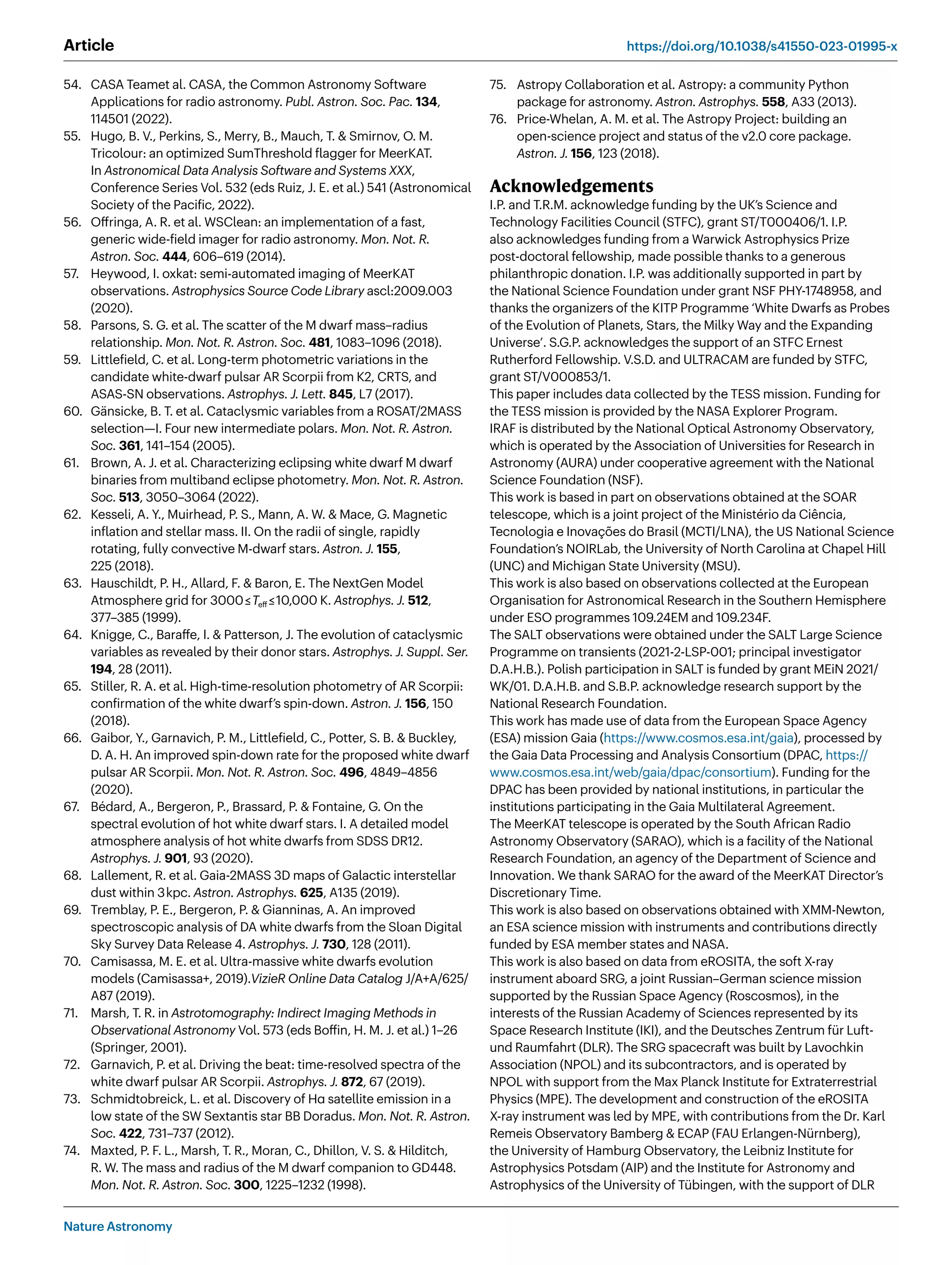 Nature Astronomy
Article https://doi.org/10.1038/s41550-023-01995-x
54. CASA Teamet al. CASA, the Common Astronomy Software
Applications for radio astronomy. Publ. Astron. Soc. Pac. 134,
114501 (2022).
55. Hugo, B. V., Perkins, S., Merry, B., Mauch, T.  Smirnov, O. M.
Tricolour: an optimized SumThreshold flagger for MeerKAT.
In Astronomical Data Analysis Software and Systems XXX,
Conference Series Vol. 532 (eds Ruiz, J. E. et al.) 541 (Astronomical
Society of the Pacific, 2022).
56. Offringa, A. R. et al. WSClean: an implementation of a fast,
generic wide-field imager for radio astronomy. Mon. Not. R.
Astron. Soc. 444, 606–619 (2014).
57. Heywood, I. oxkat: semi-automated imaging of MeerKAT
observations. Astrophysics Source Code Library ascl:2009.003
(2020).
58. Parsons, S. G. et al. The scatter of the M dwarf mass–radius
relationship. Mon. Not. R. Astron. Soc. 481, 1083–1096 (2018).
59. Littlefield, C. et al. Long-term photometric variations in the
candidate white-dwarf pulsar AR Scorpii from K2, CRTS, and
ASAS-SN observations. Astrophys. J. Lett. 845, L7 (2017).
60. Gänsicke, B. T. et al. Cataclysmic variables from a ROSAT/2MASS
selection—I. Four new intermediate polars. Mon. Not. R. Astron.
Soc. 361, 141–154 (2005).
61. Brown, A. J. et al. Characterizing eclipsing white dwarf M dwarf
binaries from multiband eclipse photometry. Mon. Not. R. Astron.
Soc. 513, 3050–3064 (2022).
62. Kesseli, A. Y., Muirhead, P. S., Mann, A. W.  Mace, G. Magnetic
inflation and stellar mass. II. On the radii of single, rapidly
rotating, fully convective M-dwarf stars. Astron. J. 155,
225 (2018).
63. Hauschildt, P. H., Allard, F.  Baron, E. The NextGen Model
Atmosphere grid for 3000≤Teff≤10,000 K. Astrophys. J. 512,
377–385 (1999).
64. Knigge, C., Baraffe, I.  Patterson, J. The evolution of cataclysmic
variables as revealed by their donor stars. Astrophys. J. Suppl. Ser.
194, 28 (2011).
65. Stiller, R. A. et al. High-time-resolution photometry of AR Scorpii:
confirmation of the white dwarf’s spin-down. Astron. J. 156, 150
(2018).
66. Gaibor, Y., Garnavich, P. M., Littlefield, C., Potter, S. B.  Buckley,
D. A. H. An improved spin-down rate for the proposed white dwarf
pulsar AR Scorpii. Mon. Not. R. Astron. Soc. 496, 4849–4856
(2020).
67. Bédard, A., Bergeron, P., Brassard, P.  Fontaine, G. On the
spectral evolution of hot white dwarf stars. I. A detailed model
atmosphere analysis of hot white dwarfs from SDSS DR12.
Astrophys. J. 901, 93 (2020).
68. Lallement, R. et al. Gaia-2MASS 3D maps of Galactic interstellar
dust within 3kpc. Astron. Astrophys. 625, A135 (2019).
69. Tremblay, P. E., Bergeron, P.  Gianninas, A. An improved
spectroscopic analysis of DA white dwarfs from the Sloan Digital
Sky Survey Data Release 4. Astrophys. J. 730, 128 (2011).
70. Camisassa, M. E. et al. Ultra-massive white dwarfs evolution
models (Camisassa+, 2019).VizieR Online Data Catalog J/A+A/625/
A87 (2019).
71. Marsh, T. R. in Astrotomography: Indirect Imaging Methods in
Observational Astronomy Vol. 573 (eds Boffin, H. M. J. et al.) 1–26
(Springer, 2001).
72. Garnavich, P. et al. Driving the beat: time-resolved spectra of the
white dwarf pulsar AR Scorpii. Astrophys. J. 872, 67 (2019).
73. Schmidtobreick, L. et al. Discovery of Hα satellite emission in a
low state of the SW Sextantis star BB Doradus. Mon. Not. R. Astron.
Soc. 422, 731–737 (2012).
74. Maxted, P. F. L., Marsh, T. R., Moran, C., Dhillon, V. S.  Hilditch,
R. W. The mass and radius of the M dwarf companion to GD448.
Mon. Not. R. Astron. Soc. 300, 1225–1232 (1998).
75. Astropy Collaboration et al. Astropy: a community Python
package for astronomy. Astron. Astrophys. 558, A33 (2013).
76. Price-Whelan, A. M. et al. The Astropy Project: building an
open-science project and status of the v2.0 core package.
Astron. J. 156, 123 (2018).
Acknowledgements
I.P. and T.R.M. acknowledge funding by the UK’s Science and
Technology Facilities Council (STFC), grant ST/T000406/1. I.P.
also acknowledges funding from a Warwick Astrophysics Prize
post-doctoral fellowship, made possible thanks to a generous
philanthropic donation. I.P. was additionally supported in part by
the National Science Foundation under grant NSF PHY-1748958, and
thanks the organizers of the KITP Programme ‘White Dwarfs as Probes
of the Evolution of Planets, Stars, the Milky Way and the Expanding
Universe’. S.G.P. acknowledges the support of an STFC Ernest
Rutherford Fellowship. V.S.D. and ULTRACAM are funded by STFC,
grant ST/V000853/1.
This paper includes data collected by the TESS mission. Funding for
the TESS mission is provided by the NASA Explorer Program.
IRAF is distributed by the National Optical Astronomy Observatory,
which is operated by the Association of Universities for Research in
Astronomy (AURA) under cooperative agreement with the National
Science Foundation (NSF).
This work is based in part on observations obtained at the SOAR
telescope, which is a joint project of the Ministério da Ciência,
Tecnologia e Inovações do Brasil (MCTI/LNA), the US National Science
Foundation’s NOIRLab, the University of North Carolina at Chapel Hill
(UNC) and Michigan State University (MSU).
This work is also based on observations collected at the European
Organisation for Astronomical Research in the Southern Hemisphere
under ESO programmes 109.24EM and 109.234F.
The SALT observations were obtained under the SALT Large Science
Programme on transients (2021-2-LSP-001; principal investigator
D.A.H.B.). Polish participation in SALT is funded by grant MEiN 2021/
WK/01. D.A.H.B. and S.B.P. acknowledge research support by the
National Research Foundation.
This work has made use of data from the European Space Agency
(ESA) mission Gaia (https://www.cosmos.esa.int/gaia), processed by
the Gaia Data Processing and Analysis Consortium (DPAC, https://
www.cosmos.esa.int/web/gaia/dpac/consortium). Funding for the
DPAC has been provided by national institutions, in particular the
institutions participating in the Gaia Multilateral Agreement.
The MeerKAT telescope is operated by the South African Radio
Astronomy Observatory (SARAO), which is a facility of the National
Research Foundation, an agency of the Department of Science and
Innovation. We thank SARAO for the award of the MeerKAT Director’s
Discretionary Time.
This work is also based on observations obtained with XMM-Newton,
an ESA science mission with instruments and contributions directly
funded by ESA member states and NASA.
This work is also based on data from eROSITA, the soft X-ray
instrument aboard SRG, a joint Russian–German science mission
supported by the Russian Space Agency (Roscosmos), in the
interests of the Russian Academy of Sciences represented by its
Space Research Institute (IKI), and the Deutsches Zentrum für Luft-
und Raumfahrt (DLR). The SRG spacecraft was built by Lavochkin
Association (NPOL) and its subcontractors, and is operated by
NPOL with support from the Max Planck Institute for Extraterrestrial
Physics (MPE). The development and construction of the eROSITA
X-ray instrument was led by MPE, with contributions from the Dr. Karl
Remeis Observatory Bamberg  ECAP (FAU Erlangen-Nürnberg),
the University of Hamburg Observatory, the Leibniz Institute for
Astrophysics Potsdam (AIP) and the Institute for Astronomy and
Astrophysics of the University of Tübingen, with the support of DLR
 