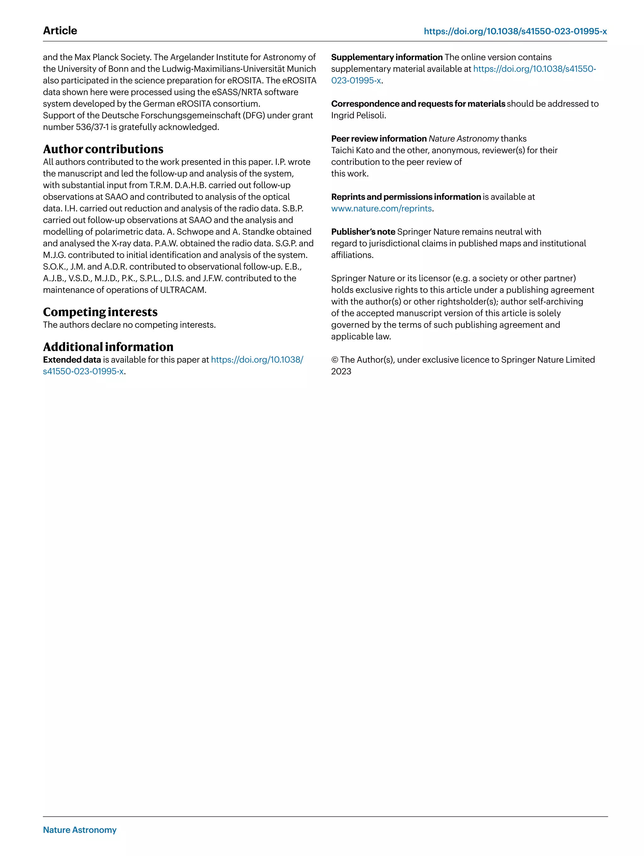 Nature Astronomy
Article https://doi.org/10.1038/s41550-023-01995-x
and the Max Planck Society. The Argelander Institute for Astronomy of
the University of Bonn and the Ludwig-Maximilians-Universität Munich
also participated in the science preparation for eROSITA. The eROSITA
data shown here were processed using the eSASS/NRTA software
system developed by the German eROSITA consortium.
Support of the Deutsche Forschungsgemeinschaft (DFG) under grant
number 536/37-1 is gratefully acknowledged.
Authorcontributions
All authors contributed to the work presented in this paper. I.P. wrote
the manuscript and led the follow-up and analysis of the system,
with substantial input from T.R.M. D.A.H.B. carried out follow-up
observations at SAAO and contributed to analysis of the optical
data. I.H. carried out reduction and analysis of the radio data. S.B.P.
carried out follow-up observations at SAAO and the analysis and
modelling of polarimetric data. A. Schwope and A. Standke obtained
and analysed the X-ray data. P.A.W. obtained the radio data. S.G.P. and
M.J.G. contributed to initial identification and analysis of the system.
S.O.K., J.M. and A.D.R. contributed to observational follow-up. E.B.,
A.J.B., V.S.D., M.J.D., P.K., S.P.L., D.I.S. and J.F.W. contributed to the
maintenance of operations of ULTRACAM.
Competinginterests
The authors declare no competing interests.
Additionalinformation
Extended data is available for this paper at https://doi.org/10.1038/
s41550-023-01995-x.
Supplementary information The online version contains
supplementary material available at https://doi.org/10.1038/s41550-
023-01995-x.
Correspondence and requests for materialsshould be addressed to
Ingrid Pelisoli.
Peer review information Nature Astronomy thanks
Taichi Kato and the other, anonymous, reviewer(s) for their
contribution to the peer review of
this work.
Reprints and permissions informationis available at
www.nature.com/reprints.
Publisher’s note Springer Nature remains neutral with
regard to jurisdictional claims in published maps and institutional
affiliations.
Springer Nature or its licensor (e.g. a society or other partner)
holds exclusive rights to this article under a publishing agreement
with the author(s) or other rightsholder(s); author self-archiving
of the accepted manuscript version of this article is solely
governed by the terms of such publishing agreement and
applicable law.
© The Author(s), under exclusive licence to Springer Nature Limited
2023
 