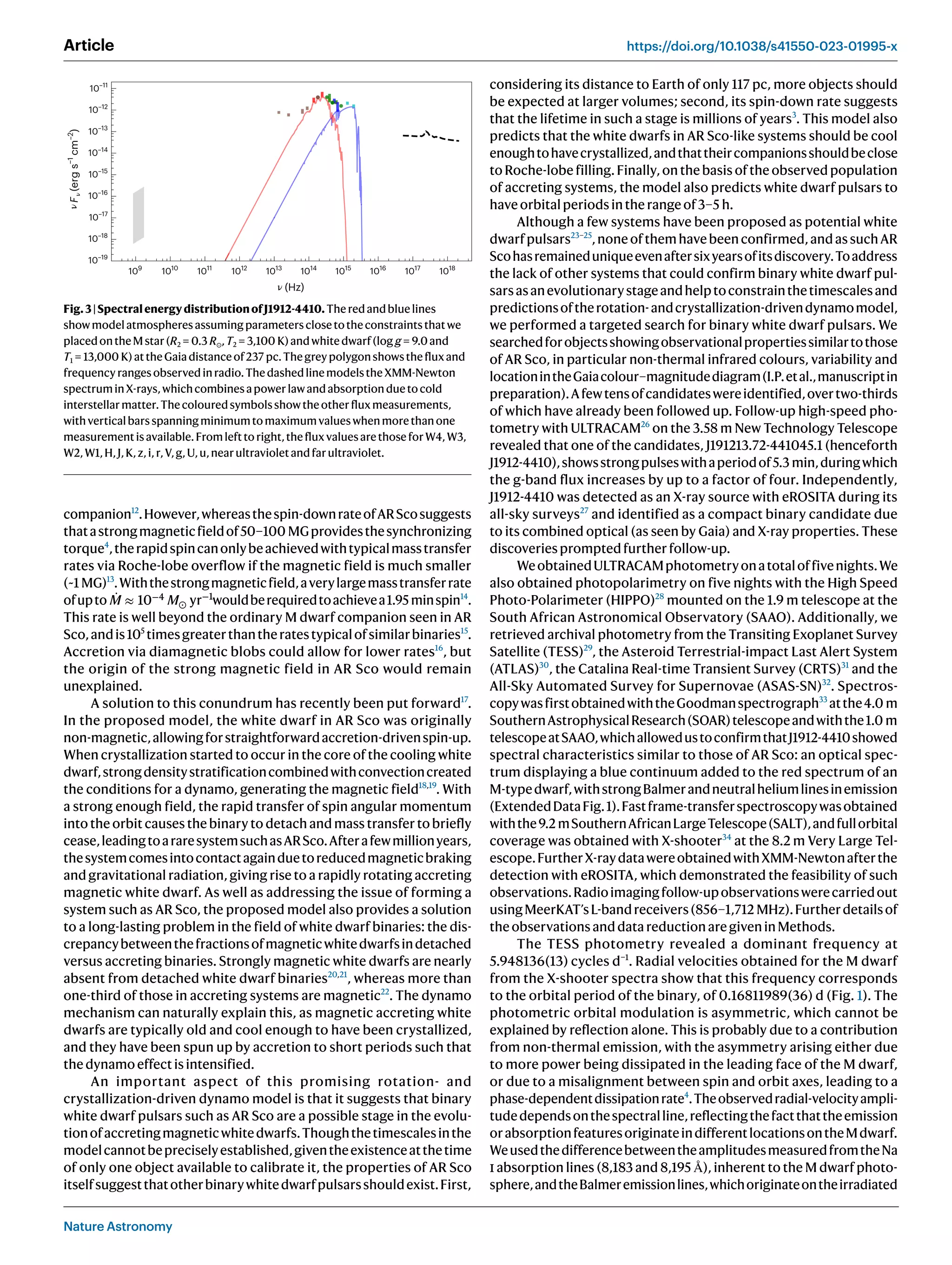 Nature Astronomy
Article https://doi.org/10.1038/s41550-023-01995-x
companion12
.However,whereasthespin-downrateofARScosuggests
thatastrongmagneticfieldof50–100 MGprovidesthesynchronizing
torque4
,therapidspincanonlybeachievedwithtypicalmasstransfer
rates via Roche-lobe overflow if the magnetic field is much smaller
(~1 MG)13
.Withthestrongmagneticfield,averylargemasstransferrate
ofupto ̇
M ≈ 10−4
M⊙ yr−1
wouldberequiredtoachievea1.95 minspin14
.
This rate is well beyond the ordinary M dwarf companion seen in AR
Sco,andis105
timesgreaterthantheratestypicalofsimilarbinaries15
.
Accretion via diamagnetic blobs could allow for lower rates16
, but
the origin of the strong magnetic field in AR Sco would remain
unexplained.
A solution to this conundrum has recently been put forward17
.
In the proposed model, the white dwarf in AR Sco was originally
non-magnetic,allowingforstraightforwardaccretion-drivenspin-up.
When crystallization started to occur in the core of the cooling white
dwarf,strongdensitystratificationcombinedwithconvectioncreated
the conditions for a dynamo, generating the magnetic field18,19
. With
a strong enough field, the rapid transfer of spin angular momentum
into the orbit causes the binary to detach and mass transfer to briefly
cease,leadingtoararesystemsuchasARSco.Afterafewmillionyears,
thesystemcomesintocontactagainduetoreducedmagneticbraking
and gravitational radiation, giving rise to a rapidly rotating accreting
magnetic white dwarf. As well as addressing the issue of forming a
system such as AR Sco, the proposed model also provides a solution
to a long-lasting problem in the field of white dwarf binaries: the dis-
crepancybetweenthefractionsofmagneticwhitedwarfsindetached
versus accreting binaries. Strongly magnetic white dwarfs are nearly
absent from detached white dwarf binaries20,21
, whereas more than
one-third of those in accreting systems are magnetic22
. The dynamo
mechanism can naturally explain this, as magnetic accreting white
dwarfs are typically old and cool enough to have been crystallized,
and they have been spun up by accretion to short periods such that
thedynamoeffectisintensified.
An important aspect of this promising rotation- and
crystallization-driven dynamo model is that it suggests that binary
white dwarf pulsars such as AR Sco are a possible stage in the evolu-
tionofaccretingmagneticwhitedwarfs.Thoughthetimescalesinthe
modelcannotbepreciselyestablished,giventheexistenceatthetime
of only one object available to calibrate it, the properties of AR Sco
itselfsuggestthatotherbinarywhitedwarfpulsarsshouldexist.First,
considering its distance to Earth of only 117 pc, more objects should
be expected at larger volumes; second, its spin-down rate suggests
that the lifetime in such a stage is millions of years3
. This model also
predicts that the white dwarfs in AR Sco-like systems should be cool
enoughtohavecrystallized,andthattheircompanionsshouldbeclose
to Roche-lobe filling. Finally, on the basis of the observed population
of accreting systems, the model also predicts white dwarf pulsars to
haveorbitalperiodsintherangeof3–5 h.
Although a few systems have been proposed as potential white
dwarfpulsars23–25
,noneofthemhavebeenconfirmed,andassuchAR
Scohasremaineduniqueevenaftersixyearsofitsdiscovery.Toaddress
the lack of other systems that could confirm binary white dwarf pul-
sarsasanevolutionarystageandhelptoconstrainthetimescalesand
predictionsoftherotation-andcrystallization-drivendynamomodel,
we performed a targeted search for binary white dwarf pulsars. We
searchedforobjectsshowingobservationalpropertiessimilartothose
of AR Sco, in particular non-thermal infrared colours, variability and
locationintheGaiacolour–magnitudediagram(I.P.etal.,manuscriptin
preparation).Afewtensofcandidateswereidentified,overtwo-thirds
of which have already been followed up. Follow-up high-speed pho-
tometry with ULTRACAM26
on the 3.58 m New Technology Telescope
revealed that one of the candidates, J191213.72-441045.1 (henceforth
J1912-4410),showsstrongpulseswithaperiodof5.3 min,duringwhich
the g-band flux increases by up to a factor of four. Independently,
J1912-4410 was detected as an X-ray source with eROSITA during its
all-sky surveys27
and identified as a compact binary candidate due
to its combined optical (as seen by Gaia) and X-ray properties. These
discoveriespromptedfurtherfollow-up.
WeobtainedULTRACAMphotometryonatotaloffivenights.We
also obtained photopolarimetry on five nights with the High Speed
Photo-Polarimeter (HIPPO)28
mounted on the 1.9 m telescope at the
South African Astronomical Observatory (SAAO). Additionally, we
retrieved archival photometry from the Transiting Exoplanet Survey
Satellite (TESS)29
, the Asteroid Terrestrial-impact Last Alert System
(ATLAS)30
, the Catalina Real-time Transient Survey (CRTS)31
and the
All-Sky Automated Survey for Supernovae (ASAS-SN)32
. Spectros-
copywasfirstobtainedwiththeGoodmanspectrograph33
atthe4.0 m
SouthernAstrophysicalResearch(SOAR)telescopeandwiththe1.0 m
telescopeatSAAO,whichallowedustoconfirmthatJ1912-4410showed
spectral characteristics similar to those of AR Sco: an optical spec-
trum displaying a blue continuum added to the red spectrum of an
M-typedwarf,withstrongBalmerandneutralheliumlinesinemission
(ExtendedDataFig.1).Fastframe-transferspectroscopywasobtained
withthe9.2 mSouthernAfricanLargeTelescope(SALT),andfullorbital
coverage was obtained with X-shooter34
at the 8.2 m Very Large Tel-
escope.FurtherX-raydatawereobtainedwithXMM-Newtonafterthe
detection with eROSITA, which demonstrated the feasibility of such
observations.Radioimagingfollow-upobservationswerecarriedout
usingMeerKAT’sL-bandreceivers(856–1,712 MHz).Furtherdetailsof
theobservationsanddatareductionaregiveninMethods.
The TESS photometry revealed a dominant frequency at
5.948136(13) cycles d−1
. Radial velocities obtained for the M dwarf
from the X-shooter spectra show that this frequency corresponds
to the orbital period of the binary, of 0.16811989(36) d (Fig. 1). The
photometric orbital modulation is asymmetric, which cannot be
explained by reflection alone. This is probably due to a contribution
from non-thermal emission, with the asymmetry arising either due
to more power being dissipated in the leading face of the M dwarf,
or due to a misalignment between spin and orbit axes, leading to a
phase-dependentdissipationrate4
.Theobservedradial-velocityampli-
tudedependsonthespectralline,reflectingthefactthattheemission
orabsorptionfeaturesoriginateindifferentlocationsontheMdwarf.
WeusedthedifferencebetweentheamplitudesmeasuredfromtheNa
i absorption lines (8,183 and 8,195 Å), inherent to the M dwarf photo-
sphere,andtheBalmeremissionlines,whichoriginateontheirradiated
10–11
10–12
10–13
10–14
10–15
10–16
10–17
10–18
10–19
109
1010
1011
1012
1013
1014
1015
1016
1017
1018
(Hz)
F
(erg
s
−1
cm
–2
)
Fig.3|SpectralenergydistributionofJ1912-4410.Theredandbluelines
showmodelatmospheresassumingparametersclosetotheconstraintsthatwe
placedontheMstar(R2 = 0.3 R⊙,T2 = 3,100 K)andwhitedwarf(log g = 9.0and
T1 = 13,000 K)attheGaiadistanceof237 pc.Thegreypolygonshowsthefluxand
frequencyrangesobservedinradio.ThedashedlinemodelstheXMM-Newton
spectruminX-rays,whichcombinesapowerlawandabsorptionduetocold
interstellarmatter.Thecolouredsymbolsshowtheotherfluxmeasurements,
withverticalbarsspanningminimumtomaximumvalueswhenmorethanone
measurementisavailable.Fromlefttoright,thefluxvaluesarethoseforW4,W3,
W2,W1,H,J,K,z,i,r,V,g,U,u,nearultravioletandfarultraviolet.
 