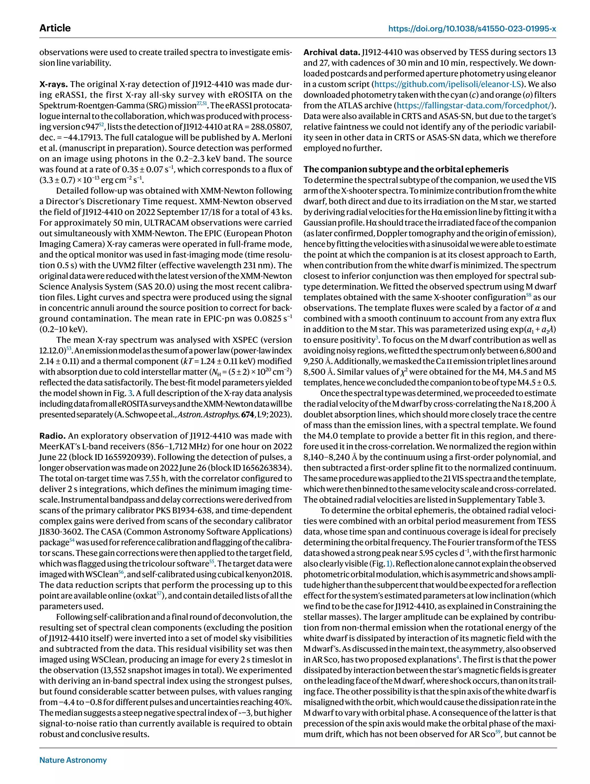 Nature Astronomy
Article https://doi.org/10.1038/s41550-023-01995-x
observations were used to create trailed spectra to investigate emis-
sionlinevariability.
X-rays. The original X-ray detection of J1912-4410 was made dur-
ing eRASS1, the first X-ray all-sky survey with eROSITA on the
Spektrum-Roentgen-Gamma(SRG)mission27,51
.TheeRASS1protocata-
logueinternaltothecollaboration,whichwasproducedwithprocess-
ingversionc94752
,liststhedetectionofJ1912-4410atRA = 288.05807,
dec. = −44.17913. The full catalogue will be published by A. Merloni
et al. (manuscript in preparation). Source detection was performed
on an image using photons in the 0.2–2.3 keV band. The source
was found at a rate of 0.35 ± 0.07 s−1
, which corresponds to a flux of
(3.3 ± 0.7) × 10−13
erg cm−2
s−1
.
Detailed follow-up was obtained with XMM-Newton following
a Director’s Discretionary Time request. XMM-Newton observed
the field of J1912-4410 on 2022 September 17/18 for a total of 43 ks.
For approximately 50 min, ULTRACAM observations were carried
out simultaneously with XMM-Newton. The EPIC (European Photon
Imaging Camera) X-ray cameras were operated in full-frame mode,
and the optical monitor was used in fast-imaging mode (time resolu-
tion 0.5 s) with the UVM2 filter (effective wavelength 231 nm). The
originaldatawerereducedwiththelatestversionoftheXMM-Newton
Science Analysis System (SAS 20.0) using the most recent calibra-
tion files. Light curves and spectra were produced using the signal
in concentric annuli around the source position to correct for back-
ground contamination. The mean rate in EPIC-pn was 0.0825 s−1
(0.2–10 keV).
The mean X-ray spectrum was analysed with XSPEC (version
12.12.0)53
.Anemissionmodelasthesumofapowerlaw(power-lawindex
2.14 ± 0.11) and a thermal component (kT = 1.24 ± 0.11 keV) modified
with absorption due to cold interstellar matter (NH = (5 ± 2) × 1020
cm−2
)
reflected the data satisfactorily. The best-fit model parameters yielded
the model shown in Fig. 3. A full description of the X-ray data analysis
includingdatafromalleROSITAsurveysandtheXMM-Newtondatawillbe
presentedseparately(A.Schwopeetal.,Astron.Astrophys.674,L9;2023).
Radio. An exploratory observation of J1912-4410 was made with
MeerKAT’s L-band receivers (856–1,712 MHz) for one hour on 2022
June 22 (block ID 1655920939). Following the detection of pulses, a
longerobservationwasmadeon2022June26(blockID1656263834).
The total on-target time was 7.55 h, with the correlator configured to
deliver 2 s integrations, which defines the minimum imaging time-
scale.Instrumentalbandpassanddelaycorrectionswerederivedfrom
scans of the primary calibrator PKS B1934-638, and time-dependent
complex gains were derived from scans of the secondary calibrator
J1830-3602. The CASA (Common Astronomy Software Applications)
package54
wasusedforreferencecalibrationandflaggingofthecalibra-
torscans.Thesegaincorrectionswerethenappliedtothetargetfield,
whichwasflaggedusingthetricoloursoftware55
.Thetargetdatawere
imagedwithWSClean56
,andself-calibratedusingcubicalkenyon2018.
The data reduction scripts that perform the processing up to this
pointareavailableonline(oxkat57
),andcontaindetailedlistsofallthe
parametersused.
Followingself-calibrationandafinalroundofdeconvolution,the
resulting set of spectral clean components (excluding the position
of J1912-4410 itself) were inverted into a set of model sky visibilities
and subtracted from the data. This residual visibility set was then
imaged using WSClean, producing an image for every 2 s timeslot in
the observation (13,552 snapshot images in total). We experimented
with deriving an in-band spectral index using the strongest pulses,
but found considerable scatter between pulses, with values ranging
from−4.4to−0.8fordifferentpulsesanduncertaintiesreaching40%.
Themediansuggestsasteepnegativespectralindexof~−3,buthigher
signal-to-noise ratio than currently available is required to obtain
robustandconclusiveresults.
Archival data. J1912-4410 was observed by TESS during sectors 13
and 27, with cadences of 30 min and 10 min, respectively. We down-
loadedpostcardsandperformedaperturephotometryusingeleanor
in a custom script (https://github.com/ipelisoli/eleanor-LS). We also
downloadedphotometrytakenwiththecyan(c)andorange(o)filters
from the ATLAS archive (https://fallingstar-data.com/forcedphot/).
Data were also available in CRTS and ASAS-SN, but due to the target’s
relative faintness we could not identify any of the periodic variabil-
ity seen in other data in CRTS or ASAS-SN data, which we therefore
employednofurther.
Thecompanionsubtypeandtheorbitalephemeris
Todeterminethespectralsubtypeofthecompanion,weusedtheVIS
armoftheX-shooterspectra.Tominimizecontributionfromthewhite
dwarf, both direct and due to its irradiation on the M star, we started
byderivingradialvelocitiesfortheHαemissionlinebyfittingitwitha
Gaussianprofile.Hαshouldtracetheirradiatedfaceofthecompanion
(aslaterconfirmed,Dopplertomographyandtheoriginofemission),
hencebyfittingthevelocitieswithasinusoidalwewereabletoestimate
the point at which the companion is at its closest approach to Earth,
when contribution from the white dwarf is minimized. The spectrum
closest to inferior conjunction was then employed for spectral sub-
type determination. We fitted the observed spectrum using M dwarf
templates obtained with the same X-shooter configuration58
as our
observations. The template fluxes were scaled by a factor of α and
combined with a smooth continuum to account from any extra flux
in addition to the M star. This was parameterized using exp(a1 + a2λ)
to ensure positivity3
. To focus on the M dwarf contribution as well as
avoidingnoisyregions,wefittedthespectrumonlybetween6,800and
9,250 Å.Additionally,wemaskedtheCaiiemissiontripletlinesaround
8,500 Å. Similar values of χ2
were obtained for the M4, M4.5 and M5
templates,henceweconcludedthecompaniontobeoftypeM4.5 ± 0.5.
Oncethespectraltypewasdetermined,weproceededtoestimate
theradialvelocityoftheMdwarfbycross-correlatingtheNai8,200 Å
doublet absorption lines, which should more closely trace the centre
of mass than the emission lines, with a spectral template. We found
the M4.0 template to provide a better fit in this region, and there-
fore used it in the cross-correlation. We normalized the region within
8,140–8,240 Å by the continuum using a first-order polynomial, and
then subtracted a first-order spline fit to the normalized continuum.
Thesameprocedurewasappliedtothe21VISspectraandthetemplate,
whichwerethenbinnedtothesamevelocityscaleandcross-correlated.
TheobtainedradialvelocitiesarelistedinSupplementaryTable3.
To determine the orbital ephemeris, the obtained radial veloci-
ties were combined with an orbital period measurement from TESS
data, whose time span and continuous coverage is ideal for precisely
determiningtheorbitalfrequency.TheFouriertransformoftheTESS
datashowedastrongpeaknear5.95 cycles d−1
,withthefirstharmonic
alsoclearlyvisible(Fig.1).Reflectionalonecannotexplaintheobserved
photometricorbitalmodulation,whichisasymmetricandshowsampli-
tudehigherthanthesubpercentthatwouldbeexpectedforareflection
effectforthesystem’sestimatedparametersatlowinclination(which
we find to be the case for J1912-4410, as explained in Constraining the
stellar masses). The larger amplitude can be explained by contribu-
tion from non-thermal emission when the rotational energy of the
white dwarf is dissipated by interaction of its magnetic field with the
Mdwarf’s.Asdiscussedinthemaintext,theasymmetry,alsoobserved
in AR Sco, has two proposed explanations4
. The first is that the power
dissipatedbyinteractionbetweenthestar’smagneticfieldsisgreater
ontheleadingfaceoftheMdwarf,whereshockoccurs,thanonitstrail-
ingface.Theotherpossibilityisthatthespinaxisofthewhitedwarfis
misalignedwiththeorbit,whichwouldcausethedissipationrateinthe
M dwarf to vary with orbital phase. A consequence of the latter is that
precession of the spin axis would make the orbital phase of the maxi-
mum drift, which has not been observed for AR Sco59
, but cannot be
 