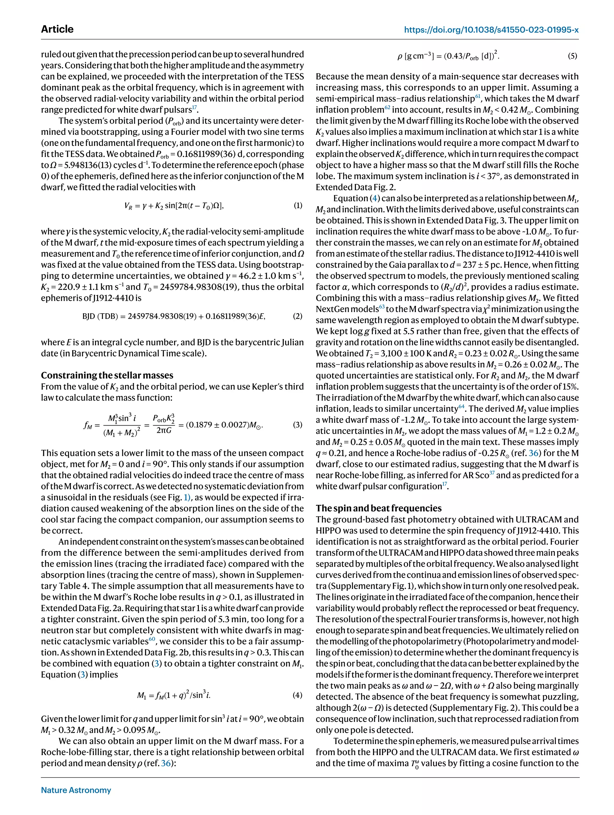 Nature Astronomy
Article https://doi.org/10.1038/s41550-023-01995-x
ruledoutgiventhattheprecessionperiodcanbeuptoseveralhundred
years.Consideringthatboththehigheramplitudeandtheasymmetry
can be explained, we proceeded with the interpretation of the TESS
dominant peak as the orbital frequency, which is in agreement with
the observed radial-velocity variability and within the orbital period
rangepredictedforwhitedwarfpulsars17
.
The system’s orbital period (Porb) and its uncertainty were deter-
mined via bootstrapping, using a Fourier model with two sine terms
(oneonthefundamentalfrequency,andoneonthefirstharmonic)to
fittheTESSdata.WeobtainedPorb = 0.16811989(36) d,corresponding
toΩ = 5.948136(13) cycles d−1
.Todeterminethereferenceepoch(phase
0)oftheephemeris,definedhereastheinferiorconjunctionoftheM
dwarf,wefittedtheradialvelocitieswith
VR = γ + K2 sin[2π(t − T0)Ω], (1)
whereγisthesystemicvelocity,K2 theradial-velocitysemi-amplitude
of the M dwarf, t the mid-exposure times of each spectrum yielding a
measurementandT0 thereferencetimeofinferiorconjunction,andΩ
was fixed at the value obtained from the TESS data. Using bootstrap-
ping to determine uncertainties, we obtained γ = 46.2 ± 1.0 km s−1
,
K2 = 220.9 ± 1.1 km s−1
and T0 = 2459784.98308(19), thus the orbital
ephemerisofJ1912-4410is
BJD (TDB) = 2459784.98308(19) + 0.16811989(36)E, (2)
where E is an integral cycle number, and BJD is the barycentric Julian
date(inBarycentricDynamicalTimescale).
Constrainingthestellarmasses
From the value of K2 and the orbital period, we can use Kepler’s third
lawtocalculatethemassfunction:
fM =
M3
1
sin
3
i
(M1 + M2)
2
=
PorbK3
2
2πG
= (0.1879 ± 0.0027)M⊙. (3)
This equation sets a lower limit to the mass of the unseen compact
object, met for M2 = 0 and i = 90°. This only stands if our assumption
that the obtained radial velocities do indeed trace the centre of mass
oftheMdwarfiscorrect.Aswedetectednosystematicdeviationfrom
a sinusoidal in the residuals (see Fig. 1), as would be expected if irra-
diation caused weakening of the absorption lines on the side of the
cool star facing the compact companion, our assumption seems to
becorrect.
Anindependentconstraintonthesystem’smassescanbeobtained
from the difference between the semi-amplitudes derived from
the emission lines (tracing the irradiated face) compared with the
absorption lines (tracing the centre of mass), shown in Supplemen-
tary Table 4. The simple assumption that all measurements have to
be within the M dwarf’s Roche lobe results in q  0.1, as illustrated in
ExtendedDataFig.2a.Requiringthatstar1isawhitedwarfcanprovide
a tighter constraint. Given the spin period of 5.3 min, too long for a
neutron star but completely consistent with white dwarfs in mag-
netic cataclysmic variables60
, we consider this to be a fair assump-
tion.AsshowninExtendedDataFig.2b,thisresultsinq  0.3.Thiscan
be combined with equation (3) to obtain a tighter constraint on M1.
Equation(3)implies
M1 = fM(1 + q)
2
/sin
3
i. (4)
Giventhelowerlimitforqandupperlimitforsin3
iati = 90°,weobtain
M1  0.32 M⊙ andM2  0.095 M⊙.
We can also obtain an upper limit on the M dwarf mass. For a
Roche-lobe-filling star, there is a tight relationship between orbital
periodandmeandensityρ(ref.36):
ρ [g cm−3
] = (0.43/Porb [d])
2
. (5)
Because the mean density of a main-sequence star decreases with
increasing mass, this corresponds to an upper limit. Assuming a
semi-empirical mass–radius relationship61
, which takes the M dwarf
inflation problem62
into account, results in M2  0.42 M⊙. Combining
the limit given by the M dwarf filling its Roche lobe with the observed
K2 values also implies a maximum inclination at which star 1 is a white
dwarf. Higher inclinations would require a more compact M dwarf to
explaintheobservedK2 difference,whichinturnrequiresthecompact
object to have a higher mass so that the M dwarf still fills the Roche
lobe. The maximum system inclination is i  37°, as demonstrated in
ExtendedDataFig.2.
Equation(4)canalsobeinterpretedasarelationshipbetweenM1,
M2 andinclination.Withthelimitsderivedabove,usefulconstraintscan
beobtained.ThisisshowninExtendedDataFig.3.Theupperlimiton
inclination requires the white dwarf mass to be above ~1.0 M⊙. To fur-
ther constrain the masses, we can rely on an estimate for M2 obtained
fromanestimateofthestellarradius.ThedistancetoJ1912-4410iswell
constrained by the Gaia parallax to d = 237 ± 5 pc. Hence, when fitting
the observed spectrum to models, the previously mentioned scaling
factor α, which corresponds to (R2/d)2
, provides a radius estimate.
Combining this with a mass–radius relationship gives M2. We fitted
NextGenmodels63
totheMdwarfspectraviaχ2
minimizationusingthe
same wavelength region as employed to obtain the M dwarf subtype.
We kept log g fixed at 5.5 rather than free, given that the effects of
gravityandrotationonthelinewidthscannoteasilybedisentangled.
WeobtainedT2 = 3,100 ± 100 KandR2 = 0.23 ± 0.02 R⊙.Usingthesame
mass–radius relationship as above results in M2 = 0.26 ± 0.02 M⊙. The
quoted uncertainties are statistical only. For R2 and M2, the M dwarf
inflation problem suggests that the uncertainty is of the order of 15%.
TheirradiationoftheMdwarfbythewhitedwarf,whichcanalsocause
inflation, leads to similar uncertainty64
. The derived M2 value implies
a white dwarf mass of ~1.2 M⊙. To take into account the large system-
atic uncertainties in M2, we adopt the mass values of M1 = 1.2 ± 0.2 M⊙
and M2 = 0.25 ± 0.05 M⊙ quoted in the main text. These masses imply
q ≈ 0.21, and hence a Roche-lobe radius of ~0.25 R⊙ (ref. 36) for the M
dwarf, close to our estimated radius, suggesting that the M dwarf is
near Roche-lobe filling, as inferred for AR Sco37
and as predicted for a
whitedwarfpulsarconfiguration17
.
Thespinandbeatfrequencies
The ground-based fast photometry obtained with ULTRACAM and
HIPPO was used to determine the spin frequency of J1912-4410. This
identification is not as straightforward as the orbital period. Fourier
transformoftheULTRACAMandHIPPOdatashowedthreemainpeaks
separatedbymultiplesoftheorbitalfrequency.Wealsoanalysedlight
curvesderivedfromthecontinuaandemissionlinesofobservedspec-
tra(SupplementaryFig.1),whichshowinturnonlyoneresolvedpeak.
Thelinesoriginateintheirradiatedfaceofthecompanion,hencetheir
variability would probably reflect the reprocessed or beat frequency.
TheresolutionofthespectralFouriertransformsis,however,nothigh
enoughtoseparatespinandbeatfrequencies.Weultimatelyreliedon
themodellingofthephotopolarimetry(Photopolarimetryandmodel-
lingoftheemission)todeterminewhetherthedominantfrequencyis
thespinorbeat,concludingthatthedatacanbebetterexplainedbythe
modelsiftheformeristhedominantfrequency.Thereforeweinterpret
the two main peaks as ω and ω − 2Ω, with ω + Ω also being marginally
detected. The absence of the beat frequency is somewhat puzzling,
although 2(ω − Ω) is detected (Supplementary Fig. 2). This could be a
consequenceoflowinclination,suchthatreprocessedradiationfrom
onlyonepoleisdetected.
Todeterminethespinephemeris,wemeasuredpulsearrivaltimes
from both the HIPPO and the ULTRACAM data. We first estimated ω
and the time of maxima Tω
0
values by fitting a cosine function to the
 
