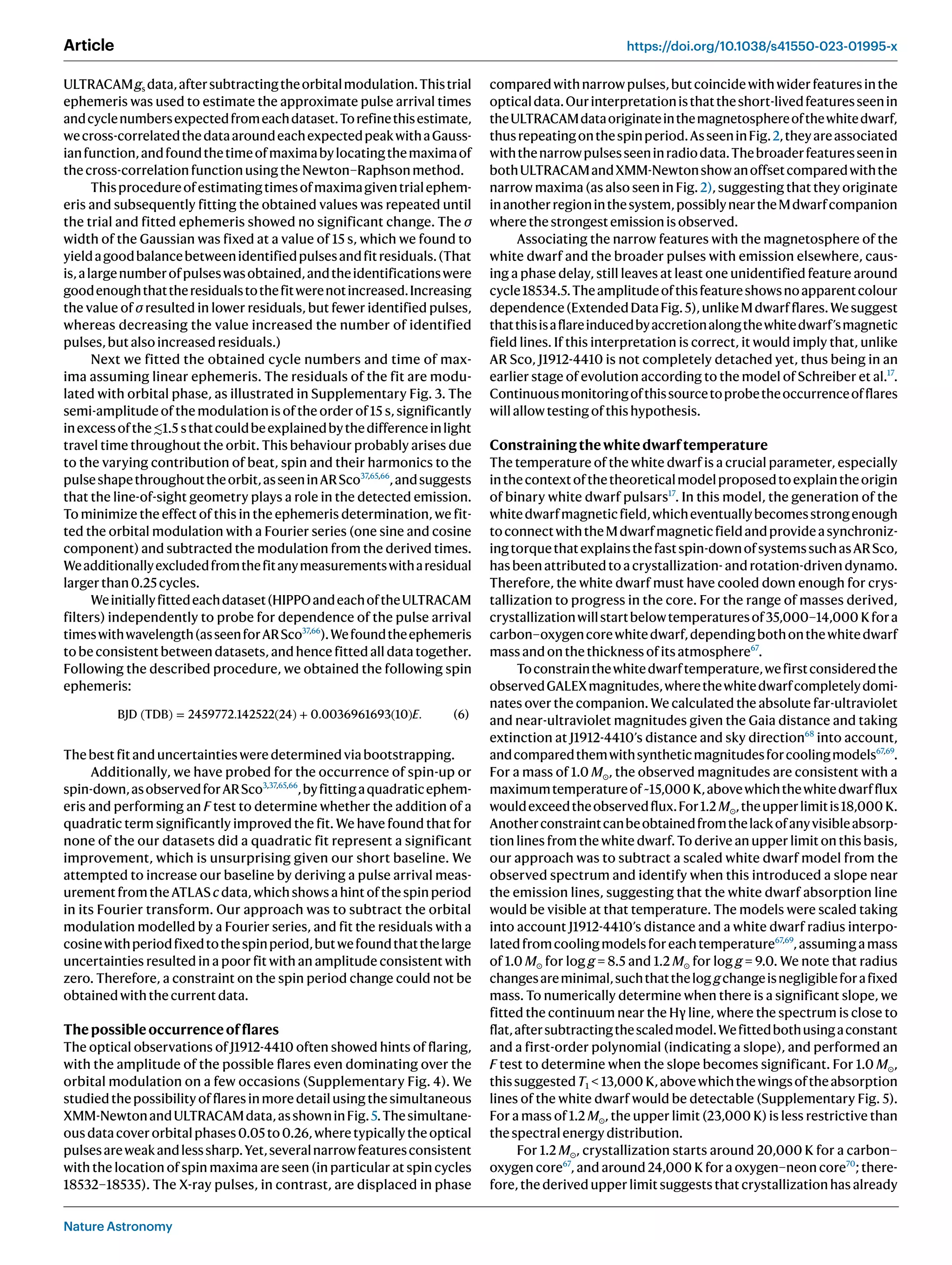 Nature Astronomy
Article https://doi.org/10.1038/s41550-023-01995-x
ULTRACAMgs data,aftersubtractingtheorbitalmodulation.Thistrial
ephemeris was used to estimate the approximate pulse arrival times
andcyclenumbersexpectedfromeachdataset.Torefinethisestimate,
wecross-correlatedthedataaroundeachexpectedpeakwithaGauss-
ianfunction,andfoundthetimeofmaximabylocatingthemaximaof
thecross-correlationfunctionusingtheNewton–Raphsonmethod.
Thisprocedureofestimatingtimesofmaximagiventrialephem-
eris and subsequently fitting the obtained values was repeated until
the trial and fitted ephemeris showed no significant change. The σ
width of the Gaussian was fixed at a value of 15 s, which we found to
yieldagoodbalancebetweenidentifiedpulsesandfitresiduals.(That
is,alargenumberofpulseswasobtained,andtheidentificationswere
goodenoughthattheresidualstothefitwerenotincreased.Increasing
the value of σ resulted in lower residuals, but fewer identified pulses,
whereas decreasing the value increased the number of identified
pulses,butalsoincreasedresiduals.)
Next we fitted the obtained cycle numbers and time of max-
ima assuming linear ephemeris. The residuals of the fit are modu-
lated with orbital phase, as illustrated in Supplementary Fig. 3. The
semi-amplitude of the modulation is of the order of 15 s, significantly
inexcessofthe≲1.5 sthatcouldbeexplainedbythedifferenceinlight
travel time throughout the orbit. This behaviour probably arises due
to the varying contribution of beat, spin and their harmonics to the
pulseshapethroughouttheorbit,asseeninARSco37,65,66
,andsuggests
that the line-of-sight geometry plays a role in the detected emission.
To minimize the effect of this in the ephemeris determination, we fit-
ted the orbital modulation with a Fourier series (one sine and cosine
component) and subtracted the modulation from the derived times.
Weadditionallyexcludedfromthefitanymeasurementswitharesidual
largerthan0.25cycles.
Weinitiallyfittedeachdataset(HIPPOandeachoftheULTRACAM
filters) independently to probe for dependence of the pulse arrival
timeswithwavelength(asseenforARSco37,66
).Wefoundtheephemeris
to be consistent between datasets, and hence fitted all data together.
Following the described procedure, we obtained the following spin
ephemeris:
BJD (TDB) = 2459772.142522(24) + 0.0036961693(10)E. (6)
Thebestfitanduncertaintiesweredeterminedviabootstrapping.
Additionally, we have probed for the occurrence of spin-up or
spin-down,asobservedforARSco3,37,65,66
,byfittingaquadraticephem-
eris and performing an F test to determine whether the addition of a
quadratic term significantly improved the fit. We have found that for
none of the our datasets did a quadratic fit represent a significant
improvement, which is unsurprising given our short baseline. We
attempted to increase our baseline by deriving a pulse arrival meas-
urementfromtheATLAScdata,whichshowsahintofthespinperiod
in its Fourier transform. Our approach was to subtract the orbital
modulation modelled by a Fourier series, and fit the residuals with a
cosinewithperiodfixedtothespinperiod,butwefoundthatthelarge
uncertainties resulted in a poor fit with an amplitude consistent with
zero. Therefore, a constraint on the spin period change could not be
obtainedwiththecurrentdata.
Thepossibleoccurrenceofflares
The optical observations of J1912-4410 often showed hints of flaring,
with the amplitude of the possible flares even dominating over the
orbital modulation on a few occasions (Supplementary Fig. 4). We
studiedthepossibilityofflaresinmoredetailusingthesimultaneous
XMM-NewtonandULTRACAMdata,asshowninFig.5.Thesimultane-
ousdatacoverorbitalphases0.05to0.26,wheretypicallytheoptical
pulsesareweakandlesssharp.Yet,severalnarrowfeaturesconsistent
with the location of spin maxima are seen (in particular at spin cycles
18532–18535). The X-ray pulses, in contrast, are displaced in phase
comparedwithnarrowpulses,butcoincidewithwiderfeaturesinthe
opticaldata.Ourinterpretationisthattheshort-livedfeaturesseenin
theULTRACAMdataoriginateinthemagnetosphereofthewhitedwarf,
thusrepeatingonthespinperiod.AsseeninFig.2,theyareassociated
withthenarrowpulsesseeninradiodata.Thebroaderfeaturesseenin
bothULTRACAMandXMM-Newtonshowanoffsetcomparedwiththe
narrow maxima (as also seen in Fig. 2), suggesting that they originate
inanotherregioninthesystem,possiblyneartheMdwarfcompanion
wherethestrongestemissionisobserved.
Associating the narrow features with the magnetosphere of the
white dwarf and the broader pulses with emission elsewhere, caus-
ing a phase delay, still leaves at least one unidentified feature around
cycle18534.5.Theamplitudeofthisfeatureshowsnoapparentcolour
dependence(ExtendedDataFig.5),unlikeMdwarfflares.Wesuggest
thatthisisaflareinducedbyaccretionalongthewhitedwarf’smagnetic
field lines. If this interpretation is correct, it would imply that, unlike
AR Sco, J1912-4410 is not completely detached yet, thus being in an
earlier stage of evolution according to the model of Schreiber et al.17
.
Continuousmonitoringofthissourcetoprobetheoccurrenceofflares
willallowtestingofthishypothesis.
Constrainingthewhitedwarftemperature
The temperature of the white dwarf is a crucial parameter, especially
inthecontextofthetheoreticalmodelproposedtoexplaintheorigin
of binary white dwarf pulsars17
. In this model, the generation of the
whitedwarfmagneticfield,whicheventuallybecomesstrongenough
toconnectwiththeMdwarfmagneticfieldandprovideasynchroniz-
ingtorquethatexplainsthefastspin-downofsystemssuchasARSco,
hasbeenattributedtoacrystallization-androtation-drivendynamo.
Therefore, the white dwarf must have cooled down enough for crys-
tallization to progress in the core. For the range of masses derived,
crystallizationwillstartbelowtemperaturesof35,000–14,000 Kfora
carbon–oxygencorewhitedwarf,dependingbothonthewhitedwarf
massandonthethicknessofitsatmosphere67
.
Toconstrainthewhitedwarftemperature,wefirstconsideredthe
observedGALEXmagnitudes,wherethewhitedwarfcompletelydomi-
nates over the companion. We calculated the absolute far-ultraviolet
and near-ultraviolet magnitudes given the Gaia distance and taking
extinction at J1912-4410’s distance and sky direction68
into account,
andcomparedthemwithsyntheticmagnitudesforcoolingmodels67,69
.
For a mass of 1.0 M⊙, the observed magnitudes are consistent with a
maximumtemperatureof~15,000 K,abovewhichthewhitedwarfflux
wouldexceedtheobservedflux.For1.2 M⊙,theupperlimitis18,000 K.
Anotherconstraintcanbeobtainedfromthelackofanyvisibleabsorp-
tion lines from the white dwarf. To derive an upper limit on this basis,
our approach was to subtract a scaled white dwarf model from the
observed spectrum and identify when this introduced a slope near
the emission lines, suggesting that the white dwarf absorption line
would be visible at that temperature. The models were scaled taking
into account J1912-4410’s distance and a white dwarf radius interpo-
latedfromcoolingmodelsforeachtemperature67,69
,assumingamass
of 1.0 M⊙ for log g = 8.5 and 1.2 M⊙ for log g = 9.0. We note that radius
changesareminimal,suchthatthelog gchangeisnegligibleforafixed
mass. To numerically determine when there is a significant slope, we
fitted the continuum near the Hγ line, where the spectrum is close to
flat,aftersubtractingthescaledmodel.Wefittedbothusingaconstant
and a first-order polynomial (indicating a slope), and performed an
F test to determine when the slope becomes significant. For 1.0 M⊙,
thissuggestedT1  13,000 K,abovewhichthewingsoftheabsorption
lines of the white dwarf would be detectable (Supplementary Fig. 5).
For a mass of 1.2 M⊙, the upper limit (23,000 K) is less restrictive than
thespectralenergydistribution.
For 1.2 M⊙, crystallization starts around 20,000 K for a carbon–
oxygen core67
, and around 24,000 K for a oxygen–neon core70
; there-
fore, the derived upper limit suggests that crystallization has already
 