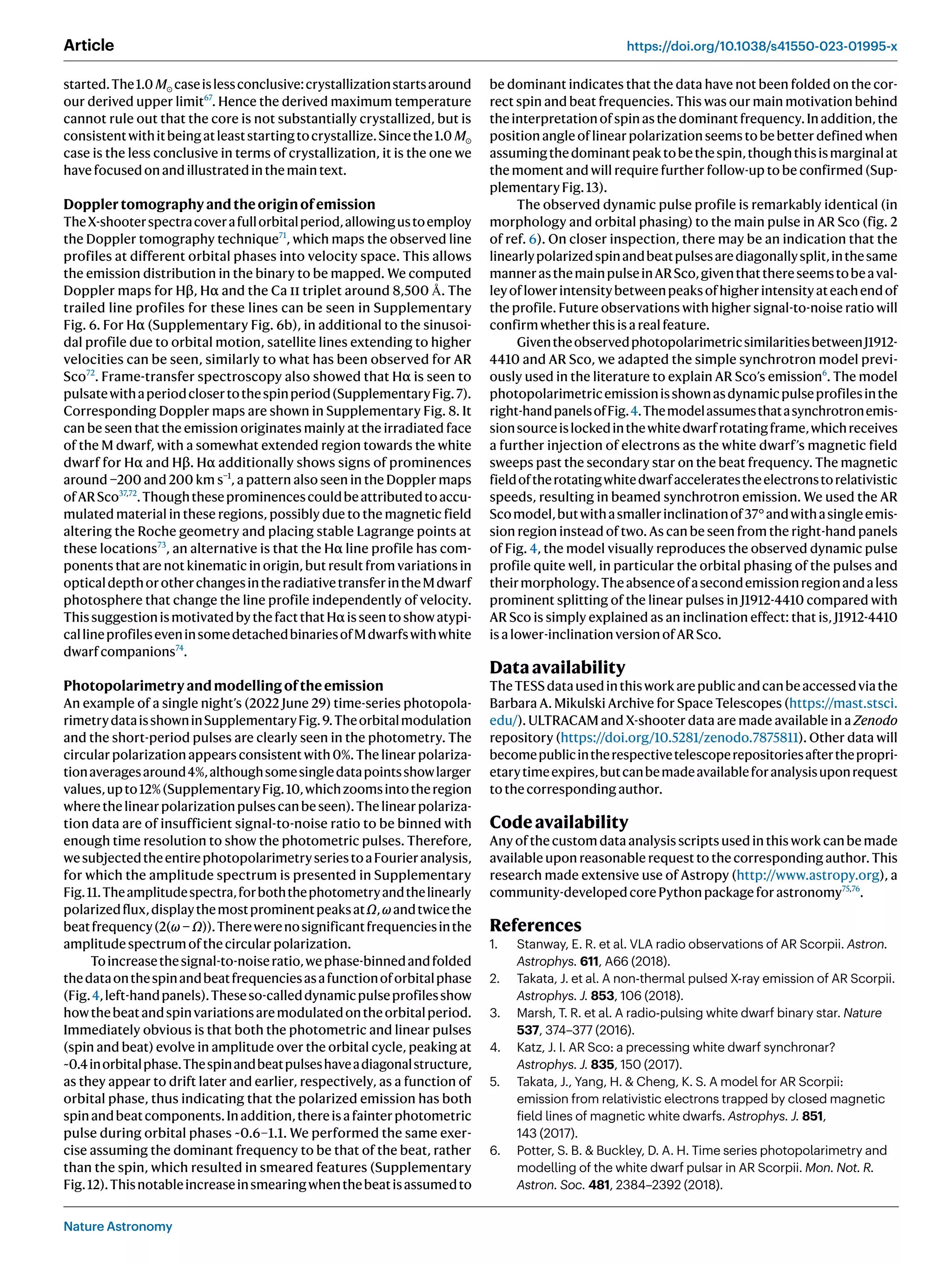 Nature Astronomy
Article https://doi.org/10.1038/s41550-023-01995-x
started.The1.0 M⊙ caseislessconclusive:crystallizationstartsaround
our derived upper limit67
. Hence the derived maximum temperature
cannot rule out that the core is not substantially crystallized, but is
consistentwithitbeingatleaststartingtocrystallize.Sincethe1.0 M⊙
case is the less conclusive in terms of crystallization, it is the one we
havefocusedonandillustratedinthemaintext.
Dopplertomographyandtheoriginofemission
TheX-shooterspectracoverafullorbitalperiod,allowingustoemploy
the Doppler tomography technique71
, which maps the observed line
profiles at different orbital phases into velocity space. This allows
the emission distribution in the binary to be mapped. We computed
Doppler maps for Hβ, Hα and the Ca ii triplet around 8,500 Å. The
trailed line profiles for these lines can be seen in Supplementary
Fig. 6. For Hα (Supplementary Fig. 6b), in additional to the sinusoi-
dal profile due to orbital motion, satellite lines extending to higher
velocities can be seen, similarly to what has been observed for AR
Sco72
. Frame-transfer spectroscopy also showed that Hα is seen to
pulsatewithaperiodclosertothespinperiod(SupplementaryFig.7).
Corresponding Doppler maps are shown in Supplementary Fig. 8. It
can be seen that the emission originates mainly at the irradiated face
of the M dwarf, with a somewhat extended region towards the white
dwarf for Hα and Hβ. Hα additionally shows signs of prominences
around −200 and 200 km s−1
, a pattern also seen in the Doppler maps
ofARSco37,72
.Thoughtheseprominencescouldbeattributedtoaccu-
mulated material in these regions, possibly due to the magnetic field
altering the Roche geometry and placing stable Lagrange points at
these locations73
, an alternative is that the Hα line profile has com-
ponents that are not kinematic in origin, but result from variations in
opticaldepthorotherchangesintheradiativetransferintheMdwarf
photosphere that change the line profile independently of velocity.
ThissuggestionismotivatedbythefactthatHαisseentoshowatypi-
callineprofileseveninsomedetachedbinariesofMdwarfswithwhite
dwarfcompanions74
.
Photopolarimetryandmodellingoftheemission
An example of a single night’s (2022 June 29) time-series photopola-
rimetrydataisshowninSupplementaryFig.9.Theorbitalmodulation
and the short-period pulses are clearly seen in the photometry. The
circular polarization appears consistent with 0%. The linear polariza-
tionaveragesaround4%,althoughsomesingledatapointsshowlarger
values,upto12%(SupplementaryFig.10,whichzoomsintotheregion
wherethelinearpolarizationpulsescanbeseen).Thelinearpolariza-
tion data are of insufficient signal-to-noise ratio to be binned with
enough time resolution to show the photometric pulses. Therefore,
wesubjectedtheentirephotopolarimetryseriestoaFourieranalysis,
for which the amplitude spectrum is presented in Supplementary
Fig.11.Theamplitudespectra,forboththephotometryandthelinearly
polarizedflux,displaythemostprominentpeaksatΩ,ωandtwicethe
beatfrequency(2(ω − Ω)).Therewerenosignificantfrequenciesinthe
amplitudespectrumofthecircularpolarization.
Toincreasethesignal-to-noiseratio,wephase-binnedandfolded
thedataonthespinandbeatfrequenciesasafunctionoforbitalphase
(Fig.4,left-handpanels).Theseso-calleddynamicpulseprofilesshow
howthebeatandspinvariationsaremodulatedontheorbitalperiod.
Immediately obvious is that both the photometric and linear pulses
(spin and beat) evolve in amplitude over the orbital cycle, peaking at
~0.4inorbitalphase.Thespinandbeatpulseshaveadiagonalstructure,
as they appear to drift later and earlier, respectively, as a function of
orbital phase, thus indicating that the polarized emission has both
spinandbeatcomponents.Inaddition,thereisafainterphotometric
pulse during orbital phases ~0.6–1.1. We performed the same exer-
cise assuming the dominant frequency to be that of the beat, rather
than the spin, which resulted in smeared features (Supplementary
Fig.12).Thisnotableincreaseinsmearingwhenthebeatisassumedto
be dominant indicates that the data have not been folded on the cor-
rect spin and beat frequencies. This was our main motivation behind
theinterpretationofspinasthedominantfrequency.Inaddition,the
position angle of linear polarization seems to be better defined when
assumingthedominantpeaktobethespin,thoughthisismarginalat
the moment and will require further follow-up to be confirmed (Sup-
plementaryFig.13).
The observed dynamic pulse profile is remarkably identical (in
morphology and orbital phasing) to the main pulse in AR Sco (fig. 2
of ref. 6). On closer inspection, there may be an indication that the
linearlypolarizedspinandbeatpulsesarediagonallysplit,inthesame
mannerasthemainpulseinARSco,giventhatthereseemstobeaval-
leyoflowerintensitybetweenpeaksofhigherintensityateachendof
the profile. Future observations with higher signal-to-noise ratio will
confirmwhetherthisisarealfeature.
GiventheobservedphotopolarimetricsimilaritiesbetweenJ1912-
4410 and AR Sco, we adapted the simple synchrotron model previ-
ously used in the literature to explain AR Sco’s emission6
. The model
photopolarimetricemissionisshownasdynamicpulseprofilesinthe
right-handpanelsofFig.4.Themodelassumesthatasynchrotronemis-
sionsourceislockedinthewhitedwarfrotatingframe,whichreceives
a further injection of electrons as the white dwarf’s magnetic field
sweeps past the secondary star on the beat frequency. The magnetic
fieldoftherotatingwhitedwarfacceleratestheelectronstorelativistic
speeds, resulting in beamed synchrotron emission. We used the AR
Scomodel,butwithasmallerinclinationof37°andwithasingleemis-
sion region instead of two. As can be seen from the right-hand panels
of Fig. 4, the model visually reproduces the observed dynamic pulse
profile quite well, in particular the orbital phasing of the pulses and
theirmorphology.Theabsenceofasecondemissionregionandaless
prominent splitting of the linear pulses in J1912-4410 compared with
AR Sco is simply explained as an inclination effect: that is, J1912-4410
isalower-inclinationversionofARSco.
Dataavailability
TheTESSdatausedinthisworkarepublicandcanbeaccessedviathe
Barbara A. Mikulski Archive for Space Telescopes (https://mast.stsci.
edu/). ULTRACAM and X-shooter data are made available in a Zenodo
repository (https://doi.org/10.5281/zenodo.7875811). Other data will
becomepublicintherespectivetelescoperepositoriesafterthepropri-
etarytimeexpires,butcanbemadeavailableforanalysisuponrequest
tothecorrespondingauthor.
Codeavailability
Any of the custom data analysis scripts used in this work can be made
available upon reasonable request to the corresponding author. This
research made extensive use of Astropy (http://www.astropy.org), a
community-developedcorePythonpackageforastronomy75,76
.
References
1. Stanway, E. R. et al. VLA radio observations of AR Scorpii. Astron.
Astrophys. 611, A66 (2018).
2. Takata, J. et al. A non-thermal pulsed X-ray emission of AR Scorpii.
Astrophys. J. 853, 106 (2018).
3. Marsh, T. R. et al. A radio-pulsing white dwarf binary star. Nature
537, 374–377 (2016).
4. Katz, J. I. AR Sco: a precessing white dwarf synchronar?
Astrophys. J. 835, 150 (2017).
5. Takata, J., Yang, H.  Cheng, K. S. A model for AR Scorpii:
emission from relativistic electrons trapped by closed magnetic
field lines of magnetic white dwarfs. Astrophys. J. 851,
143 (2017).
6. Potter, S. B.  Buckley, D. A. H. Time series photopolarimetry and
modelling of the white dwarf pulsar in AR Scorpii. Mon. Not. R.
Astron. Soc. 481, 2384–2392 (2018).
 