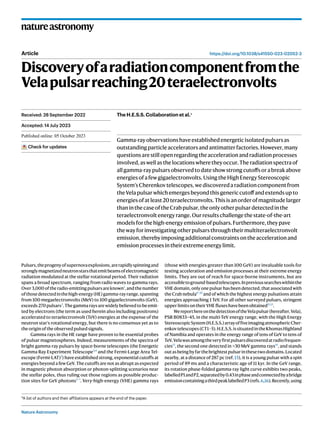 Nature Astronomy
natureastronomy
https://doi.org/10.1038/s41550-023-02052-3
Article
Discoveryofaradiationcomponentfromthe
Velapulsarreaching20teraelectronvolts
Gamma-rayobservationshaveestablishedenergeticisolatedpulsarsas
outstandingparticleacceleratorsandantimatterfactories.However,many
questionsarestillopenregardingtheaccelerationandradiationprocesses
involved,aswellasthelocationswheretheyoccur.Theradiationspectraof
allgamma-raypulsarsobservedtodateshowstrongcutoffsorabreakabove
energiesofafewgigaelectronvolts.UsingtheHighEnergyStereoscopic
System’sCherenkovtelescopes,wediscoveredaradiationcomponentfrom
theVelapulsarwhichemergesbeyondthisgenericcutoffandextendsupto
energiesofatleast20teraelectronvolts.Thisisanorderofmagnitudelarger
thaninthecaseoftheCrabpulsar,theonlyotherpulsardetectedinthe
teraelectronvoltenergyrange.Ourresultschallengethestate-of-the-art
modelsforthehigh-energyemissionofpulsars.Furthermore,theypave
thewayforinvestigatingotherpulsarsthroughtheirmultiteraelectronvolt
emission,therebyimposingadditionalconstraintsontheaccelerationand
emissionprocessesintheirextremeenergylimit.
Pulsars,theprogenyofsupernovaexplosions,arerapidlyspinningand
stronglymagnetizedneutronstarsthatemitbeamsofelectromagnetic
radiation modulated at the stellar rotational period. Their radiation
spans a broad spectrum, ranging from radio waves to gamma rays.
Over3,000oftheradio-emittingpulsarsareknown1
,andthenumber
ofthosedetectedinthehigh-energy(HE)gamma-rayrange,spanning
from 100 megaelectronvolts (MeV) to 100 gigaelectronvolts (GeV),
exceeds 270 pulsars2
. The gamma rays are widely believed to be emit-
ted by electrons (the term as used herein also including positrons)
accelerated to teraelectronvolt (TeV) energies at the expense of the
neutron star’s rotational energy, but there is no consensus yet as to
the origin of the observed pulsed signals.
Gamma rays in the HE range have proven to be essential probes
of pulsar magnetospheres. Indeed, measurements of the spectra of
bright gamma-ray pulsars by space-borne telescopes (the Energetic
Gamma Ray Experiment Telescope3,4
and the Fermi-Large Area Tel-
escope (Fermi-LAT)2
) have established strong, exponential cutoffs at
energies beyond a few GeV. The cutoffs are not as abrupt as expected
in magnetic photon absorption or photon-splitting scenarios near
the stellar poles, thus ruling out those regions as possible produc-
tion sites for GeV photons5–7
. Very-high-energy (VHE) gamma rays
(those with energies greater than 100 GeV) are invaluable tools for
testing acceleration and emission processes at their extreme energy
limits. They are out of reach for space-borne instruments, but are
accessibletoground-basedtelescopes.Inprevioussearcheswithinthe
VHE domain, only one pulsar has been detected, that associated with
the Crab nebula8–10
and of which the highest energy pulsations attain
energies approaching 1 TeV. For all other surveyed pulsars, stringent
upperlimitsontheirVHEfluxeshavebeenobtained11,12
.
WereporthereonthedetectionoftheVelapulsar(hereafter,Vela),
PSR B0833−45, in the multi-TeV energy range, with the High Energy
StereoscopicSystem(H.E.S.S.)arrayoffiveimagingatmosphericCher-
enkovtelescopes(CT1–5).H.E.S.S.issituatedintheKhomasHighland
of Namibia and operates in the energy range of tens of GeV to tens of
TeV.Velawasamongtheveryfirstpulsarsdiscoveredatradiofrequen-
cies13
, the second one detected in >30 MeV gamma rays14
, and stands
outasbeingbyfarthebrightestpulsarinthesetwodomains.Located
nearby, at a distance of 287 pc (ref. 15), it is a young pulsar with a spin
period of 89 ms and a characteristic age of 11 kyr. In the GeV range,
its rotation phase-folded gamma-ray light curve exhibits two peaks,
labelledP1andP2,separatedby0.43inphaseandconnectedbyabridge
emissioncontainingathirdpeaklabelledP3(refs.6,16).Recently,using
Received: 28 September 2022
Accepted: 14 July 2023
Published online: xx xx xxxx
Check for updates
*A list of authors and their affiliations appears at the end of the paper.
The H.E.S.S. Collaboration et al.*
 