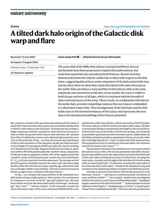 Nature Astronomy
natureastronomy
https://doi.org/10.1038/s41550-023-02076-9
Article
AtilteddarkhalooriginoftheGalacticdisk
warpandflare
Jiwon Jesse Han , Charlie Conroy & Lars Hernquist
TheouterdiskoftheMilkyWayGalaxyiswarpedandflared.Several
mechanismshavebeenproposedtoexplainthesephenomena,but
nonehavequantitativelyreproducedbothfeatures.Recentworkhas
demonstratedthattheGalacticstellarhaloistiltedwithrespecttothedisk
plane,suggestingthatatleastsomecomponentofthedarkmatterhalomay
alsobetilted.Hereweshowthatadarkhalotiltedinthesamedirectionas
thestellarhalocaninduceawarpandflareintheGalacticdiskatthesame
amplitudeandorientationasthedata.Inourmodel,thewarpisvisiblein
boththegasandstarsofallages,whichisconsistentwiththebreadthof
observationaltracersofthewarp.Theseresults,incombinationwithdatain
thestellarhalo,providecompellingevidencethatourGalaxyisembedded
inatilteddarkmatterhalo.Thismisalignmentofthedarkhaloandthedisk
holdscluestotheformationhistoryoftheGalaxyandrepresentsthenext
stepinthedynamicalmodellingoftheGalacticpotential.
We construct a model of the gravitational potential of the Galaxy in
which30%ofthedarkhalomassconsistsofatriaxialdistributionthat
istilted25∘
withrespecttothediskplane.Thepotentialalsoincludesa
bulge component and disk component, where the latter increases in
time to mimic the growth of the Galactic disk with time. We calculate
the orbits of collisionless (stars) and collisional (gas) particles over
5 Gyr in this potential. In Fig. 1, we show the present-day distribution
of stars in the simulation. In the top panel, we plot the Galactocentric
vertical height (Z) and signed cylindrical radius (R), clearly revealing
an S-shaped warp of the disk. Negative R indicates the Galactic quad-
rantswithin±90∘
ofthepositivepeak(the‘northern’warp),andpositive
R indicates Galactic quadrants within ±90∘
of the negative peak (the
‘southern’ warp). In the bottom panel, we plot the vertical deviation
(Z − Zwarp)oftracerparticlesfromthemeanwarp.Theaveragevertical
deviation grows markedly towards the outer radii, demonstrating
theflareofthedisk.Particlesarecolour-codedbyage,whichshowsthat
starsofallagesexhibitawarpandflare.Thewarpismostpronounced
for the youngest stars, consistent with observations1,2
.
In Fig. 2, we compare the warp and flare of the simulated stars
(left panel) and gas (right panel) to observations. For conciseness
of comparison, we focus on the HI3,4
gas and Cepheid1
stars. We note
thatasimilarwarphasalsobeenobservedforionizedgas5
,molecular
gas6
, dust7
, stars2,8–10
and star clusters11
. In the top panels, we plot the
observed warp in open circles and a maximum-likelihood fit to the
simulationinsolidcolouredlines,with1σuncertaintyofthefitshaded.
TheonsetradiusRw ofthefitisfixedtotheobservedRw values.Theflare
ismeasuredbyfittinganexponentialscaleheighttotheverticaldevia-
tionfromthewarpateachradius.Inbothstarsandgas,thesimulated
warpandflarequantitativelymatchtheobservations.Additionally,the
tiltedhalosimulationproducesapopulationofstarsoncircularorbits
thatreachhighlatitude(∣Z∣ > 2 kpc)oneithersideofthewarpextrema.
Thispopulationofstarsisreminiscentofknownstellarover-densities
towardstheGalacticanti-centre10,12–14
.
Theparameterschosenforthesimulationwerenottunedtomatch
theGalacticwarporflare.Thetwokeyparametersthataffectthepre-
dictedwarpandflareare(1)theshapeandextentofthetiltedhaloand
(2)thescaleradiusofnewlyformedstars.Fortheformer,weadoptthe
scaleradius,triaxialityandtiltangleofthehalodirectlyfromtheshape
oftheaccretedstellarhalo15
.Forthelatter,weadoptthescaleradiusof
themoleculardiskoftheGalaxy16
.Detailsofthesimulationsetupand
variationstotheadoptedparametersaregivenintheMethodssection.
Thelarge-scalewarpoftheGalacticdiskhasbeenknownformore
than half a century17,18
, and there is a commensurately rich history of
warp and flare models19–22
. For example, studies have investigated
whetherthewarpisaresultofperturbedbendingmodes23
,misaligned
angularmomentaofthehaloandthedisk24,25
,repeatedimpactfromthe
Sagittariusdwarfgalaxy26
,misalignedgasaccretion27
orquadrupolar
torquefromatumblingtriaxialhalo28
.However,previousstudieshave
Received: 13 June 2023
Accepted: 11 August 2023
Published online: xx xx xxxx
Check for updates
Center for Astrophysics, Harvard & Smithsonian, Cambridge, MA, USA. e-mail: jiwon.han@cfa.harvard.edu
 