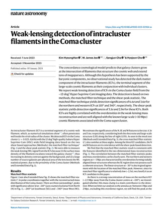 Nature Astronomy
natureastronomy
https://doi.org/10.1038/s41550-023-02164-w
Article
Weak-lensingdetectionofintracluster
filamentsintheComacluster
Kim HyeongHan 1
, M. James Jee 1,2
, Sangjun Cha 1
& Hyejeon Cho 1,3
Theconcordancecosmologicalmodelpredictsthatgalaxyclustersgrow
attheintersectionoffilamentsthatstructurethecosmicwebandextend
tensofmegaparsecs.Althoughthishypothesishasbeensupportedbythe
baryoniccomponents,noobservationalstudyhasdetectedthedarkmatter
componentoftheintraclusterfilaments(ICFs),theterminalsegmentofthe
large-scalecosmicfilamentsattheirconjunctionwithindividualclusters.
Wereportweak-lensingdetectionofICFsintheComaclusterfieldfromthe
∼12-deg2
HyperSuprime-Camimagingdata.Thedetectionisbasedontwo
methods,thematched-filtertechniqueandtheshear-peakstatistic.The
matched-filtertechniqueyieldsdetectionsignificancesof6.6σand3.6σfor
thenorthernandwesternICFsat110°and340°,respectively.Theshear-peak
statisticyieldsdetectionsignificancesof3.1σand2.8σfortheseICFs.Both
ICFsarehighlycorrelatedwiththeoverdensitiesintheweak-lensingmass
reconstructionandarewellalignedwiththeknownlarge-scale(>10 Mpc)
cosmicfilamentsassociatedwiththeComasupercluster.
An intracluster filament (ICF) is a terminal segment of a cosmic-web
filament, which, as numerical simulations show1–3
, often penetrates
wellinsidethevirialradiusofthecluster.WedetectedICFsintheComa
cluster(z = 0.023; A1656)withthe12-deg2
high-qualitySubaruHyper
Suprime-Cam (HSC) wide-field imaging data based on the two
shear-based approaches (Methods): the matched-filter technique4
(Fig. 1) and the shear-peak statistic (Fig. 2). We were able to measure
theweak-lensing(WL)signalfromtheICFsbecause(1)thesurfacemass
density of the filament escalates toward the galaxy cluster1,5
, thus
increasingitsdensitycontrastagainstthebackground,and(2)alarge
number of source galaxies per physical area of the lens boost the WL
statistical power, due to the proximity of the Coma cluster (Methods
and Extended Data Fig. 1).
Results
Matched-filterstatistic
Figure 1 (see also Extended Data Fig. 2) shows the matched-filter sta-
tistic Γ+ in polar coordinates together with the reconstructed mass
distributionoftheComacluster.TherearethreeoutstandingΓ+ peaks
withsignificanceabove3σat∼110°(justcounterclockwisefromNorth
(N) in Fig. 1), ∼240° (at Southeast (SE)) and ∼340° (near West (W)).
WeestimatethesignificancesoftheN,SEandWfeaturestobe6.6σ,4.3σ
and3.6σ,respectively,consideringboththeshotnoiseandlarge-scale
structure (LSS) along the line-of-sight (LOS). As seen in the mock test
(MethodsandExtendedDataFig.3),thecrossmatched-filterstatistic
(Γ×)alsovanishesattheseangles.AmongthethreeICFcandidates,theN
andWfeaturesareincoincidencewiththeshear-peak-baseddetection.
We find that the matched-filter statistic result is consistent with
the features identified in the two-dimensional mass reconstruction
(Fig. 1). The correlation between the matched-filter statistic peaks
andmassoverdensitiescanbeclearlyseen.Thenorthernandwestern
regionsatr > 1 Mpcarecharacterizedbyoverdensitiesformingradially
alignedlinearstructureswhereastheSEregiondoesnotpossesssuch
acoherentstructure.Thelinearstructureat∼30°isalsoingoodagree-
ment with the location of the matched-filter peak. However, since its
matched-filtersignificanceisrelativelylow(∼2.5σ),weclassifyitasan
ICFcandidateinthispaper.
As there is a strong concentration of mass on the northern ICF
(∼2.3 Mpc away from the Coma cluster centre at ∼110°), we investi-
gated whether this mass clump is a main contributor to the detec-
tion.Whenwelimitouranalysistotheannulusatrbetween1 Mpcand
2 Mpc, excluding this overdense region, we still find the peak at the
Received: 7 June 2023
Accepted: 3 November 2023
Published online: xx xx xxxx
Check for updates
1
Department of Astronomy, Yonsei University, Seoul, Korea. 2
Department of Physics and Astronomy, University of California Davis, Davis, CA, USA. 3
Center
for Galaxy Evolution Research, Yonsei University, Seoul, Korea. e-mail: mkjee@yonsei.ac.kr
 