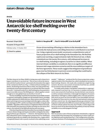 Nature Climate Change
natureclimatechange
https://doi.org/10.1038/s41558-023-01818-x
Article
UnavoidablefutureincreaseinWest
Antarcticice-shelfmeltingoverthe
twenty-firstcentury
Kaitlin A. Naughten 1
, Paul R. Holland 1
& Jan De Rydt 2
Ocean-drivenmeltingoffloatingice-shelvesintheAmundsenSeais
currentlythemainprocesscontrollingAntarctica’scontributiontosea-level
rise.Usingaregionaloceanmodel,wepresentacomprehensivesuiteof
futureprojectionsofice-shelfmeltingintheAmundsenSea.Wefindthat
rapidoceanwarming,atapproximatelytriplethehistoricalrate,islikely
committedoverthetwenty-firstcentury,withwidespreadincreasesin
ice-shelf melting,includinginregionscrucialforice-sheetstability.When
internalclimatevariabilityisconsidered,thereisnosignificantdifference
betweenmid-rangeemissionsscenariosandthemostambitioustargetsof
theParisAgreement.Theseresultssuggestthatmitigationofgreenhouse
gasesnowhaslimitedpowertopreventoceanwarmingthatcouldleadto
thecollapseoftheWestAntarcticIceSheet.
The West Antarctic Ice Sheet (WAIS) is losing mass and is Antarctica’s
largest contributor to sea-level rise1
. This ice loss is driven by interac-
tionswiththeSouthernOcean2
,particularlytheAmundsenSearegion
of the continental shelf seas (Fig. 1). Enhanced basal melting of ice
shelves,thefloatingextensionsoftheicesheet,hasreducedtheirbut-
tressingandcausedupstreamglacierstoacceleratetheirflowtowards
theocean3
.Continuedtrendsinice-shelfmeltinghavethepotentialto
causeirreversibleretreatoftheWAISglaciers4
,whichtogethercontain
enough ice to raise global mean sea-level by 5.3 m (ref. 5).
Previousmodelling6
foundthattheAmundsenSeaprobablywarmed
inresponsetoatmosphericchangesoverthetwentiethcentury,providing
aviableexplanationforWAISmassloss.Observationscannotbeusedto
detectsuchalong-termoceanwarmingtrendinthisregion,asdatacollec-
tiononlybeganin19947
,andthewarmingtrendexhibitsstrongdecadal
variability8
.Regardlessoftheexistenceormagnitudeofhistoricaltrends,
iftheAmundsenSeaexperiencesfurtherwarmingoverthetwenty-first
century,theoutlookfortheWAISwillonlybecomemoregrave.
IthasbeenhypothesizedthatAmundsenSeawarmingwillrespond
tofutureclimatechangeandmaybeamenabletomitigationbyreduc-
ing greenhouse gas emissions6,9,10
. However, this hypothesis has not
been adequately tested. Existing future projections of ice-shelf basal
meltingaregenerallynotreliableintheAmundsenSea,aregionwhich
is frequently biased cold or poorly resolved in the underlying ocean
models11,12
. Reference 13
produced the first future projections using a
regional model of the Amundsen Sea, which simulated an increase in
basal melting. However, this study only considered a single forcing
scenario, the worst-case scenario of extreme fossil fuel use, and did
notaccountforinternalclimatevariability.
To enable policymakers and global communities to appropri-
ately respond to sea-level rise, it is necessary to analyse not just the
worst-casescenarioforfossilfueluse,butalsothebest-casescenario,
as well as scenarios in between. A thorough investigation of scenario
dependence will begin to address highly policy-relevant questions:
How much sea-level rise from the WAIS is now unavoidable and must
be adapted to? How much ice loss does the international community
still have control over, by reducing greenhouse gas emissions? How
longdoesittakebeforethedifferentscenariosdivergeandtheresults
of chosen climate policies become clear? Finally, to what degree will
futuresea-levelrisebedeterminedbythepathwayofinternalclimate
variabilityversusanthropogenicforcing?
Approach
Here we present a suite of future projections simulated by a regional
oceanmodeloftheAmundsenSea,includingseaiceandice-shelfcavi-
ties(MethodsandExtendedDataFig.1).ThisconfigurationoftheMas-
sachusettsInstituteofTechnologygeneralcirculationmodel(MITgcm)
Received: 13 April 2023
Accepted: 23 August 2023
Published online: xx xx xxxx
Check for updates
1
British Antarctic Survey, Cambridge, UK. 2
Northumbria University, Newcastle upon Tyne, UK. e-mail: kaight@bas.ac.uk
 