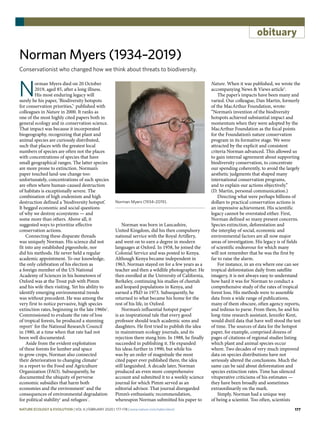 177
obituary
Norman Myers (1934–2019)
Conservationist who changed how we think about threats to biodiversity.
N
orman Myers died on 20 October
2019, aged 85, after a long illness.
His most enduring legacy will
surely be his paper, ‘Biodiversity hotspots
for conservation priorities,’1
published with
colleagues in Nature in 2000. It ranks as
one of the most highly cited papers both in
general ecology and in conservation science.
That impact was because it incorporated
biogeography, recognizing that plant and
animal species are curiously distributed,
such that places with the greatest local
numbers of species are often not the places
with concentrations of species that have
small geographical ranges. The latter species
are more prone to extinction. Norman’s
paper touched land-use change too:
unfortunately, concentrations of such species
are often where human-caused destruction
of habitats is exceptionally severe. The
combination of high endemism and high
destruction defined a ‘biodiversity hotspot’.
It begged economic and social questions
of why we destroy ecosystems — and
some more than others. Above all, it
suggested ways to prioritize effective
conservation actions.
Connecting these disparate threads
was uniquely Norman. His science did not
fit into any established pigeonhole, nor
did his methods. He never held a regular
academic appointment. To our knowledge,
the only celebration of his election as
a foreign member of the US National
Academy of Sciences in his hometown of
Oxford was at the Trout pub with Pimm
and his wife then visiting. Yet his ability to
identify emerging environmental trends
was without precedent. He was among the
very first to notice pervasive, high species
extinction rates, beginning in the late 1960s2
.
Commissioned to evaluate the rate of loss
of tropical forests, he produced a stunning
report3
for the National Research Council
in 1980, at a time when that rate had not
been well documented.
Aside from the evident exploitation
of these forests for lumber and space
to grow crops, Norman also connected
their deterioration to changing climate4
in a report to the Food and Agriculture
Organization (FAO). Subsequently, he
documented the ubiquity of perverse
economic subsidies that harm both
economies and the environment5
and the
consequences of environmental degradation
for political stability6
and refugees7
.
Norman was born in Lancashire,
United Kingdom, did his then compulsory
national service with the Royal Artillery,
and went on to earn a degree in modern
languages at Oxford. In 1958, he joined the
Colonial Service and was posted to Kenya.
Although Kenya became independent in
1963, Norman stayed on for a few years as a
teacher and then a wildlife photographer. He
then enrolled at the University of California,
Berkeley, continuing his studies of cheetah
and leopard populations in Kenya, and
earned a PhD in 1973. Subsequently, he
returned to what became his home for the
rest of his life, in Oxford.
Norman’s influential hotspot paper8
is an inspirational tale that every good
professor should teach academic sons and
daughters. He first tried to publish the idea
in mainstream ecology journals, and its
rejection there stung him. In 1988, he finally
succeeded in publishing it. He expanded
his ideas further in 1990, but while his
was by an order of magnitude the most
cited paper ever published there, the idea
still languished. A decade later, Norman
produced an even more comprehensive
account and submitted it to a weekly science
journal for which Pimm served as an
editorial advisor. That journal disregarded
Pimm’s enthusiastic recommendation,
whereupon Norman submitted his paper to
Nature. When it was published, we wrote the
accompanying News & Views article9
.
The paper’s impacts have been many and
varied. Our colleague, Dan Martin, formerly
of the MacArthur Foundation, wrote:
“Norman’s invention of the biodiversity
hotspots achieved substantial impact and
momentum when they were adopted by the
MacArthur Foundation as the focal points
for the Foundation’s nature conservation
program in its formative stage. We were
attracted by the explicit and consistent
criteria Norman advanced. This allowed us
to gain internal agreement about supporting
biodiversity conservation, to concentrate
our spending coherently, to avoid the largely
aesthetic judgments that shaped many
international conservation programs,
and to explain our actions objectively.”
(D. Martin, personal communication.)
Directing what were perhaps billions of
dollars to practical conservation actions is
an impressive achievement. His scientific
legacy cannot be overstated either. First,
Norman defined so many present concerns.
Species extinction, deforestation and
the interplay of social, economic and
environmental factors are all now major
areas of investigation. His legacy is of fields
of scientific endeavour for which many
will not remember that he was the first by
far to raise the alarm.
For instance, in an era where one can see
tropical deforestation daily from satellite
imagery, it is not always easy to understand
how hard it was for Norman to conduct a
comprehensive study of the rates of tropical
forest loss. His methods were to assemble
data from a wide range of publications,
many of them obscure, often agency reports,
and tedious to parse. From them, he and his
long-time research assistant, Jennifer Kent,
would distil data that have well stood the test
of time. The sources of data for the hotspot
paper, for example, comprised dozens of
pages of citations of regional studies listing
which plant and animal species occur
where. Two decades of very much improved
data on species distributions have not
seriously altered the conclusions. Much the
same can be said about deforestation and
species extinction rates. Time has silenced
vituperative criticisms of his estimates —
they have been broadly and sometimes
extraordinarily on the mark.
Simply, Norman had a unique way
of being a scientist. Too often, scientists
Norman Myers (1934–2019).
Nature Ecology & Evolution | VOL 4 | February 2020 | 177–178 | www.nature.com/natecolevol
 