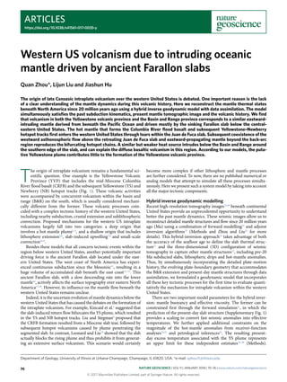 Articles
https://doi.org/10.1038/s41561-017-0035-y
Department of Geology, University of Illinois at Urbana-Champaign, Champaign, IL 61820, USA. *e-mail: qzhou11@illinois.edu
T
he origin of intraplate volcanism remains a fundamental sci-
entific question. One example is the Yellowstone Volcanic
Province (YVP) that includes the mid-Miocene Columbia
River flood basalt (CRFB) and the subsequent Yellowstone (YS) and
Newberry (NB) hotspot tracks (Fig.  1). These volcanic activities
were accompanied by concurrent volcanism within the basin and
range (B&R) on the south, which is usually considered mechani-
cally different from the former. These volcanic processes coin-
cided with a complex tectonic history of the western United States,
including nearby subduction, crustal extension and sublithospheric
convection. Proposed mechanisms for the western US intraplate
volcanisms largely fall into two categories: a deep origin that
involves a hot mantle plume1–4
, and a shallow origin that includes
lithosphere extension5,6
, slab-induced upwelling7,8
and small-scale
convection9,10
.
Besides these models that all concern tectonic events within the
region below western United States, another potentially important
driving force is the ancient Farallon slab located under the east-
ern United States. The west coast of North America has experi-
enced continuous subduction since the Mesozoic11
, resulting in a
huge volume of accumulated slab beneath the east coast12–15
. This
ancient Farallon slab, with a slow descending rate into the lower
mantle16
, actively affects the surface topography over eastern North
America17,18
. However, its influence on the mantle flow beneath the
western United States remains unclear.
Indeed, it is the uncertain evolution of mantle dynamics below the
western United States that has caused the debates on the formation of
the intraplate volcanism. For example, Kincaid et al.4
suggested that
the slab-induced return flow bifurcates the YS plume, which resulted
in the YS and NB hotspot tracks. Liu and Stegman8
proposed that
the CRFB formation resulted from a Miocene slab tear, followed by
subsequent hotspot volcanisms caused by plume penetrating the
segmented slab. In contrast, Leonard and Liu19
showed that the slab
actually blocks the rising plume and thus prohibits it from generat-
ing an extensive surface volcanism. This scenario would certainly
become more complex if other lithosphere and mantle processes
are further considered. To now, there are no published numerical or
analog models that attempt to simulate all these processes simulta-
neously. Here we present such a system model by taking into account
all the major tectonic components.
Hybrid inverse geodynamic modelling
Recent high-resolution tomography images15,20
beneath continental
United States provide an unprecedented opportunity to understand
better the past mantle dynamics. These seismic images allow us to
reconstruct detailed mantle structures and flow since 20 million years
ago (Ma) using a combination of forward modelling21
and adjoint
inversion algorithms22
(Methods and Zhou and Liu23
for more
details). This hybrid-inversion approach23
takes advantage of both
the accuracy of the seafloor age to define the slab thermal struc-
ture21
and the three-dimensional (3D) configuration of seismic
tomography to capture other mantle structures22
, including pre-20
Ma subducted slabs, lithospheric drips and hot-mantle anomalies.
Thus, by simultaneously incorporating the detailed plate-motion
history, the evolving plate-boundary geometry that accommodates
the B&R extension and present-day mantle structures through data
assimilation, we formulated a geodynamic model that incorporates
all these key tectonic processes for the first time to evaluate quanti-
tatively the mechanism for intraplate volcanism within the western
United States.
There are two important model parameters for the hybrid inver-
sion: mantle buoyancy and effective viscosity. The former can be
constrained first through the forward simulation21
, in which the
prediction of the present-day slab structure (Supplementary Fig. 1)
provides a scaling to convert fast seismic anomalies into effective
temperatures. We further applied additional constraints on the
magnitude of the hot-mantle anomalies from receiver-function
analyses24,25
and petrological inferences26
. The resulting present-
day excess temperature associated with the YS plume represents
an upper limit for these independent estimates24–26
(Methods).
Western US volcanism due to intruding oceanic
mantle driven by ancient Farallon slabs
Quan Zhou*, Lijun Liu and Jiashun Hu
The origin of late Cenozoic intraplate volcanism over the western United States is debated. One important reason is the lack
of a clear understanding of the mantle dynamics during this volcanic history. Here we reconstruct the mantle thermal states
beneath North America since 20 million years ago using a hybrid inverse geodynamic model with data assimilation. The model
simultaneously satisfies the past subduction kinematics, present mantle tomographic image and the volcanic history. We find
that volcanism in both the Yellowstone volcanic province and the Basin and Range province corresponds to a similar eastward-
intruding mantle derived from beneath the Pacific Ocean and driven mostly by the sinking Farallon slab below the central-
eastern United States. The hot mantle that forms the Columbia River flood basalt and subsequent Yellowstone–Newberry
hotspot tracks first enters the western United States through tears within the Juan de Fuca slab. Subsequent coexistence of the
westward asthenospheric flow above the retreating Juan de Fuca slab and eastward-propagating mantle beyond the back-arc
region reproduces the bifurcating hotspot chains. A similar but weaker heat source intrudes below the Basin and Range around
the southern edge of the slab, and can explain the diffuse basaltic volcanism in this region. According to our models, the puta-
tive Yellowstone plume contributes little to the formation of the Yellowstone volcanic province.
© 2017 Macmillan Publishers Limited, part of Springer Nature. All rights reserved.
Nature Geoscience | VOL 11 | JANUARY 2018 | 70–76 | www.nature.com/naturegeoscience70
 