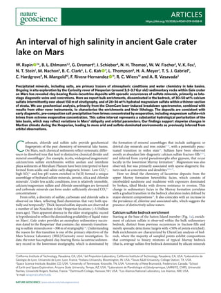 Articles
https://doi.org/10.1038/s41561-019-0458-8
1
California Institute of Technology, Pasadena, CA, USA. 2
Jet Propulsion Laboratory, California Institute of Technology, Pasadena, CA, USA. 3
Laboratoire de
Géologie de Lyon, Université de Lyon, Lyon, France. 4
Indiana University, Bloomington, IN, USA. 5
Texas A&M University, College Station, TX, USA.
6
Space Science Institute, Boulder, CO, USA. 7
University of Tennessee, Knoxville, TN, USA. 8
University of New Brunswick, Fredericton, Canada. 9
School
of Earth and Space Exploration, Arizona State University, Tempe, AZ, USA. 10
Laboratoire de Planétologie et Géodynamique, UMR6112, CNRS, Université
Nantes, Université Angers, Nantes, France. 11
Dartmouth College, Hanover, NH, USA. 12
Los Alamos National Laboratory, Los Alamos, NM, USA.
*e-mail: wrapin@caltech.edu
C
arbonate, chloride and sulfate salts provide geochemical
fingerprints of the past chemistry of terrestrial lake basins.
On Mars, such chemical sediments reflect systematic differ-
ences in dissolved ions that lead to distinctive chemical divides and
mineral assemblages1
. For example, in situ, widespread magnesium/
calcium/iron sulfate enrichments within aeolian and interdune
playa sediments at Meridiani Planum have been interpreted to have
formed from acidic and saline early diagenetic brines2
. Low-CO3
2−
,
high-SO4
2−
and low-pH waters enriched in Fe(II) formed a unique
assemblage of hydrated sulfate minerals, jarosite, silica and chloride
minerals3
. Under less acidic conditions, iron is relatively immobile,
calcium/magnesium sulfate and chloride assemblages are favoured
and carbonate minerals can form under sufficiently elevated CO3
2−
concentrations1
.
From orbit, a diversity of sulfate, carbonate and chloride salts is
observed on Mars, reflecting fluid chemistries that vary both spa-
tially and temporally4
. Thick-layered sulfate deposits are observed at
a number of late Noachian to late Hesperian locations (~3.5 billion
years ago). Their apparent absence in the older stratigraphic record
is hypothesized to reflect the diminishing availability of liquid water
on Mars5
. Gale crater provides an exemplary sedimentary succes-
sion dated to the Hesperian6
that contains clay minerals transition-
ing to sulfate minerals over ~300 m of stratigraphy7,8
. Understanding
the reason for this transition is one of the primary objectives of the
Mars Science Laboratory (MSL)/Curiosity rover investigation. To
date, the rover has explored clay-bearing fluvio-lacustrine sedimen-
tary record in the lowermost stratigraphy, which is dominated by
the formation of mineral assemblages that include authigenic or
detrital clay minerals and iron oxides9–12
, with a potentially punc-
tuated transition in redox state10
. Sulfates have been observed
mostly as abundant late-diagenetic calcium sulfate fracture-fills13,14
,
and inferred from crystal pseudomorphs after gypsum, that occur
locally in the lowermost Murray formation15
. Magnesium was also
observed, but was primarily associated with sparse diagenetic fea-
tures such as concretions and dendrites10,16,17
.
Here we detail the chemistry of lacustrine deposits from the
upper Murray formation heterolithic facies, which consists of
interbedded sandstone and mudstone with exposures dominated
by broken, tilted blocks with diverse resistance to erosion. This
change in sedimentary facies in the Murray formation correlates
with a gradual transition in the bedrock alteration index defined by
major element compositions18
. It also coincides with an increase in
the prevalence of, chlorine and associated salts, which suggests the
presence of distinctively saline waters.
Calcium sulfate bedrock enrichment
Starting at the base of the Sutton Island member (Fig. 1a), enrich-
ment of calcium sulfate is observed within the bulk sedimentary
bedrock, distinct from previous occurrences in fracture-fills and
merely sporadic detections (targets with <50% of points enriched).
Bulk enrichments are characterized by ChemCam analyses of bed-
rock, where the majority of sampled points exhibit compositions
that correspond to binary mixtures of typical Murray bedrock
(that is, average sulfate-free bedrock dominated by silicate minerals
An interval of high salinity in ancient Gale crater
lake on Mars
W. Rapin   1
*, B. L. Ehlmann1,2
, G. Dromart3
, J. Schieber4
, N. H. Thomas1
, W. W. Fischer1
, V. K. Fox1
,
N. T. Stein1
, M. Nachon5
, B. C. Clark6
, L. C. Kah   7
, L. Thompson8
, H. A. Meyer1
, T. S. J. Gabriel9
,
C. Hardgrove9
, N. Mangold10
, F. Rivera-Hernandez   11
, R. C. Wiens12
and A. R. Vasavada2
Precipitated minerals, including salts, are primary tracers of atmospheric conditions and water chemistry in lake basins.
Ongoing in situ exploration by the Curiosity rover of Hesperian (around 3.3–3.7 Gyr old) sedimentary rocks within Gale crater
on Mars has revealed clay-bearing fluvio-lacustrine deposits with sporadic occurrences of sulfate minerals, primarily as late-
stage diagenetic veins and concretions. Here we report bulk enrichments, disseminated in the bedrock, of 30–50 wt% calcium
sulfate intermittently over about 150 m of stratigraphy, and of 26–36 wt% hydrated magnesium sulfate within a thinner section
of strata. We use geochemical analysis, primarily from the ChemCam laser-induced breakdown spectrometer, combined with
results from other rover instruments, to characterize the enrichments and their lithology. The deposits are consistent with
early diagenetic, pre-compaction salt precipitation from brines concentrated by evaporation, including magnesium sulfate-rich
brines from extreme evaporative concentration. This saline interval represents a substantial hydrological perturbation of the
lake basin, which may reflect variations in Mars’ obliquity and orbital parameters. Our findings support stepwise changes in
Martian climate during the Hesperian, leading to more arid and sulfate-dominated environments as previously inferred from
orbital observations.
Nature Geoscience | www.nature.com/naturegeoscience
 