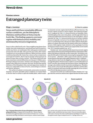 naturegeoscience
https://doi.org/10.1038/s41561-022-01104-z
News&views
Planetary science
Estrangedplanetarytwins
Diogo L. Lourenço
VenusandEarthhaveremarkablydifferent
surfaceconditions,yetthelithospheric
thicknessandheatflowonVenusmaybe
Earth-like.Thisfindingsupportsatectonic
regimewithlimitedsurfacemobilityand
dominatedbyintrusivemagmatism.
Venus is often called Earth’s twin. These neighbouring planets have
similar sizes and compositions, and should have been formed in a
similar way. Hence, we could expect their subsequent evolution and
present-day state to be alike. This is not the case: in fact, their surface
conditions are extraordinarily different. While Earth has surface
conditions that allow life, Venus has a mean surface temperature
of around 737 K (464°C, 867°F) and an average surface pressure of
about 92 times that at Earth’s surface1
. This means that Earth and
Venus must have evolved differently over the past 4.5 billion years.
Writing in Nature Geoscience, Smrekar and colleagues2
find that,
despite other differences in present-day state, the heat flow and the
thickness of the lithosphere (the crust and uppermost mantle) of
Venus are comparable to those of Earth, constraining its evolution
and interior dynamics.
The surface of a planet is intrinsically connected to its interior
dynamics. On Earth, amenable surface conditions are closely linked
to the fact that its surface is split into mobile plates, which results
in a dynamic tectonic regime that facilitates efficient heat loss. The
tectonic regime on Venus is still an enigma. The traditional models3
are (1) ‘stagnant lid’ (Fig. 1a), characterized by an immobile, thick,
cold lithosphere that covers the planet, and through which heat is
conducted inefficiently from the interior to the atmosphere, and (2)
‘episodic lid’ (Fig. 1b), characterized by bursts of surface mobility
because of episodic overturns of an unstable stagnant lid. An over-
turn or a resurfacing event is the process where (almost) all the litho-
sphere of a planet descends into the mantle within tens of millions
of years. Both regimes imply minimal surface geological activity
duringmostofVenus’history,whichisnotsupportedbyrecentmodels
(e.g.,ref.4)anddataanalysis(e.g.,ref.5).
Smrekaretal.2
aimtounderstandthemysterioustectonicregime
andevolutionofVenusbydeterminingthethicknessoftheplanet’slitho­
spherethatbehaveselasticallyonshorttimescales.Theauthorscom-
putethislithosphericthicknessbymeasuringthetopographicflexure
at 75 coronae — abundant (>500), quasi-circular volcano–tectonic
surfacefeaturesthatspanawiderangeofdiameters(60to>1,000km)6
—
using altimetry data from the Magellan mission. They calculate an
averagelithosphericthicknessthatissimilartooceaniclithosphereon
Earth.Fromthis,theyestimatetheheatflowonVenus,findingthatthe
averageisalsosimilartoEarth’sinactivelyextendingareas.Therefore,
Venus seems to have Earth-like lithospheric thickness and heat flow,
which is consistent with Venus having a geologically active surface,
evenifEarth-likeplatetectonicsisnotactive.
Instead of one of the two traditional models, Smrekar et al.2
sug-
gestthattheconvectiveandtectonicregimethatbestfitstheirresults
Check for updates
a Stagnant lid b Episodic lid c Plutonic-squishy lid
Fig.1|Schematicillustrationsofsomeoftheglobaltectonicregimes
proposedforVenus. a,‘Stagnantlid’.b,‘Episodiclid’.c,‘Plutonic-squishy
lid’,whichisthesuggestedregimeactiveonVenusinSmrekaretal.2
.Crustis
indicatedbydarkbeige,lithosphericmantlebygreen,ambientmantlebylight
grey,andthesurfaceagebytheshadeofpurpleanddensityofimpactcraters
(lighterisolder,andthereforehasmorecraters).Thecoreistheyellowsphere
inthecentre,fromnearthesurfaceofwhichplumes/upwellings(inorange)rise
throughthemantle.Figureisadaptedfromref.12,SpringerNatureLtd.
 