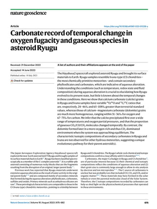 Nature Geoscience | Volume 16 | August 2023 | 675–682 675
naturegeoscience
https://doi.org/10.1038/s41561-023-01226-y
Article
Carbonaterecordoftemporalchangein
oxygenfugacityandgaseousspeciesin
asteroidRyugu
TheHayabusa2spacecraftexploredasteroidRyuguandbroughtitssurface
materialstoEarth.RyugusamplesresembleIvuna-type(CI)chondrites—
themostchemicallyprimitivemeteorites—andcontainsecondary
phyllosilicatesandcarbonates,whichareindicativeofaqueousalteration.
Understandingtheconditions(suchastemperature,redoxstateandfluid
composition)duringaqueousalterationiscrucialtoelucidatinghowRyugu
evolvedtoitspresentstate,butlittleisknownaboutthetemporalchanges
intheseconditions.Hereweshowthatcalciumcarbonate(calcite)grains
inRyuguandIvunasampleshavevariable18
O/16
Oand13
C/12
Cratiosthat
are,respectively,24–46‰and65–108‰greaterthanterrestrialstandard
values,whereasthoseofcalcium–magnesiumcarbonate(dolomite)grains
aremuchmorehomogeneous,rangingwithin31–36‰foroxygenand
67–75‰forcarbon.Weinferthatthecalciteprecipitatedfirstoverawide
rangeoftemperaturesandoxygenpartialpressures,andthattheproportion
ofgaseousCO2/CO/CH4 moleculeschangedtemporally.Bycontrast,the
dolomiteformedlaterinamoreoxygen-richandthusCO2-dominated
environmentwhenthesystemwasapproachingequilibrium.The
characteristicisotopiccompositionsofsecondarycarbonatesinRyuguand
Ivunaarenotobservedforotherhydrousmeteorites,suggestingaunique
evolutionarypathwayfortheirparentasteroid(s).
The Japan Aerospace Exploration Agency Hayabusa2 spacecraft
exploredthenear-Earthasteroid162173Ryuguandbroughtsamplesof
itssurfacematerialsbacktoEarth1,2
.Ryuguhasbeenclassifiedspectro-
scopicallyasamemberoftheC-complexasteroids3,4
.Itisarubble-pile
asteroid consisting of numerous rocky blocks that are the fragments
resulting from the disruption of an original, larger parent body5–7
.
Previous work has reported that Ryugu materials underwent
extensiveaqueousalterationastheresultofwateractivityintheorigi-
nal parent body8–10
and are composed mainly of secondary minerals
thatformedduringtheaqueousalteration:phyllosilicates,carbonates,
sulfides and oxides. Primary minerals such as anhydrous silicates are
rare9
.Thesepetrologicalcharacteristicsarecomparabletothoseinthe
CI (Ivuna-type) chondritic meteorites, pointing to a kinship between
RyuguandCIchondrites.TheRyugu’swhole-rockchemicalandisotope
compositionsconfirmacloseaffinitywithCIchondrites8,11,12
.
Carbonates, the major Ca budget in Ryugu and CI chondrites13
,
are of particular interest because (1) their chemical and isotopic
compositions reflect the conditions of aqueous alteration and (2)
their grain size is commonly large enough to allow in-situ analysis
by electron and ion microprobes14–17
. The C source of carbonates is
unclear but was probably ices that included CO, CO2 and CH4 and/or
organic matter18,19
. These materials may have formed in the solar
nebula or even the parental molecular cloud of the Solar System.
Therefore, the C isotope compositions recorded by carbonates can
help us shed light on the physicochemical processes that operated
in these environments.
Received: 21 December 2022
Accepted: 14 June 2023
Published online: 10 July 2023
Check for updates
e-mail: wataru.fujiya.sci@vc.ibaraki.ac.jp
A list of authors and their affiliations appears at the end of the paper
 
