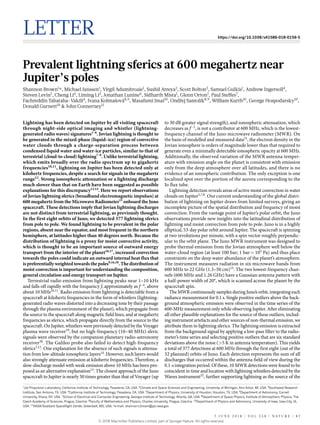 Letter https://doi.org/10.1038/s41586-018-0156-5
Prevalent lightning sferics at 600 megahertz near
Jupiter’s poles
Shannon Brown1
*, Michael Janssen1
, Virgil Adumitroaie1
, Sushil Atreya2
, Scott Bolton3
, Samuel Gulkis1
, Andrew Ingersoll4
,
Steven Levin1
, Cheng Li4
, Liming Li5
, Jonathan Lunine6
, Sidharth Misra1
, Glenn Orton1
, Paul Steffes7
,
Fachreddin Tabataba-Vakili4
, Ivana Kolmašová8,9
, Masafumi Imai10
, Ondřej Santolík8,9
, William Kurth10
, George Hospodarsky10
,
Donald Gurnett10
& John Connerney11
Lightning has been detected on Jupiter by all visiting spacecraft
through night-side optical imaging and whistler (lightning-
generated radio waves) signatures1–6
. Jovian lightning is thought to
be generated in the mixed-phase (liquid–ice) region of convective
water clouds through a charge-separation process between
condensed liquid water and water-ice particles, similar to that of
terrestrial (cloud-to-cloud) lightning7–9
. Unlike terrestrial lightning,
which emits broadly over the radio spectrum up to gigahertz
frequencies10,11
, lightning on Jupiter has been detected only at
kilohertz frequencies, despite a search for signals in the megahertz
range12
. Strong ionospheric attenuation or a lightning discharge
much slower than that on Earth have been suggested as possible
explanations for this discrepancy13,14
. Here we report observations
of Jovian lightning sferics (broadband electromagnetic impulses) at
600 megahertz from the Microwave Radiometer15
onboard the Juno
spacecraft. These detections imply that Jovian lightning discharges
are not distinct from terrestrial lightning, as previously thought.
In the first eight orbits of Juno, we detected 377 lightning sferics
from pole to pole. We found lightning to be prevalent in the polar
regions, absent near the equator, and most frequent in the northern
hemisphere, at latitudes higher than 40 degrees north. Because the
distribution of lightning is a proxy for moist convective activity,
which is thought to be an important source of outward energy
transport from the interior of the planet16,17
, increased convection
towards the poles could indicate an outward internal heat flux that
is preferentially weighted towards the poles9,16,18
. The distribution of
moist convection is important for understanding the composition,
general circulation and energy transport on Jupiter.
Terrestrial radio emission from lightning peaks near 1–10 kHz
and falls off rapidly with the frequency f, approximately as f−4
, above
about 10 MHz10,11
. Radio emission from lightning is detectable from a
spacecraft at kilohertz frequencies in the form of whistlers (lightning-
generated radio waves distorted into a decreasing tone by their passage
through the plasma environment of the planet), which propagate from
the source to the spacecraft along magnetic field lines, and at megahertz
frequencies as sferics, which propagate directly from the source to the
spacecraft. On Jupiter, whistlers were previously detected by the Voyager
plasma wave receiver19
, but no high-frequency (10–40 MHz) sferic
signals were observed by the companion planetary radio-astronomy
receiver20
. The Galileo probe also failed to detect high-frequency
sferics1,12
. One explanation for the absence of such signals is attenua-
tion from low-altitude ionospheric layers14
. However, such layers would
also strongly attenuate emission at kilohertz frequencies. Therefore, a
slow-discharge model with weak emission above 10 MHz has been pro-
posed as an alternative explanation13
. The closest approach of the Juno
spacecraft to Jupiter is nearly 50 times greater than that of Voyager (up
to 30 dB greater signal strength), and ionospheric attenuation, which
decreases as f−2
, is not a contributor at 600 MHz, which is the lowest-
frequency channel of the Juno microwave radiometer (MWR). On
the basis of modelled and measured data21
, the electron density in the
Jovian ionosphere is orders of magnitude lower than that required to
generate even a minimally detectable ionospheric opacity at 600 MHz.
Additionally, the observed variation of the MWR antenna temper-
ature with emission angle on the planet is consistent with emission
only from the deep atmosphere over all latitudes, and there is no
evidence of an ionospheric contribution. The only exception is one
localized spot over the portion of the aurora corresponding to the
Io flux tube.
Lightning detection reveals areas of active moist convection in water
clouds on Jupiter5,7,8
. Our current understanding of the global distri-
bution of lightning on Jupiter draws from limited surveys, giving an
incomplete picture of the spatial distribution and frequency of moist
convection. From the vantage point of Jupiter’s polar orbit, the Juno
observations provide new insights into the latitudinal distribution of
lightning and moist convection from pole to pole. Juno is in a highly
elliptical, 53-day polar orbit around Jupiter. The spacecraft is spinning
at two revolutions per minute, with a spin vector roughly perpendic-
ular to the orbit plane. The Juno MWR instrument was designed to
probe thermal emission from the Jovian atmosphere well below the
water-cloud region (at least 100 bar; 1 bar = 105
Pa) and thus place
constraints on the deep water abundance of the planet’s atmosphere.
The instrument measures radiation in six microwave bands from
600 MHz to 22 GHz (1.3–50 cm)15
. The two lowest-frequency chan-
nels (600 MHz and 1.26 GHz) have a Gaussian antenna pattern with
a half-power width of 20°, which is scanned across the planet by the
spacecraft spin.
The MWR continuously samples during Juno’s orbit, integrating each
radiance measurement for 0.1 s. Single positive outliers above the back-
ground atmospheric emission were observed in the time series of the
600-MHz measurement only while observing Jupiter. After eliminating
all other plausible explanations for the source of these outliers, includ-
ing instrument artefacts and other sources of non-thermal emission, we
attribute them to lightning sferics. The lightning emission is extracted
from the background signal by applying a low-pass filter to the radio­
meter’s time series and selecting positive outliers that are six standard
deviations above the noise (>5 K in antenna temperature). This yields
a total of 377 detections at 600 MHz through the first eight (out of the
32 planned) orbits of Juno. Each detection represents the sum of all
discharges that occurred within the antenna field of view during the
0.1-s integration period. Of these, 10 MWR detections were found to be
coincident in time and location with lightning whistlers detected by the
Waves instrument22
, further supporting lightning as the source of the
1
Jet Propulsion Laboratory, California Institute of Technology, Pasadena, CA, USA. 2
Climate and Space Sciences and Engineering, University of Michigan, Ann Arbor, MI, USA. 3
Southwest Research
Institute, San Antonio, TX, USA. 4
California Institute of Technology, Pasadena, CA, USA. 5
Department of Physics, University of Houston, Houston, TX, USA. 6
Department of Astronomy, Cornell
University, Ithaca, NY, USA. 7
School of Electrical and Computer Engineering, Georgia Institute of Technology, Atlanta, GA, USA. 8
Department of Space Physics, Institute of Atmospheric Physics, The
Czech Academy of Sciences, Prague, Czechia. 9
Faculty of Mathematics and Physics, Charles University, Prague, Czechia. 10
Department of Physics and Astronomy, University of Iowa, Iowa City, IA,
USA. 11
NASA/Goddard Spaceflight Center, Greenbelt, MD, USA. *e-mail: shannon.t.brown@jpl.nasa.gov
7 J U N E 2 0 1 8 | V O L 5 5 8 | N A T U RE | 8 7
© 2018 Macmillan Publishers Limited, part of Springer Nature. All rights reserved.
 